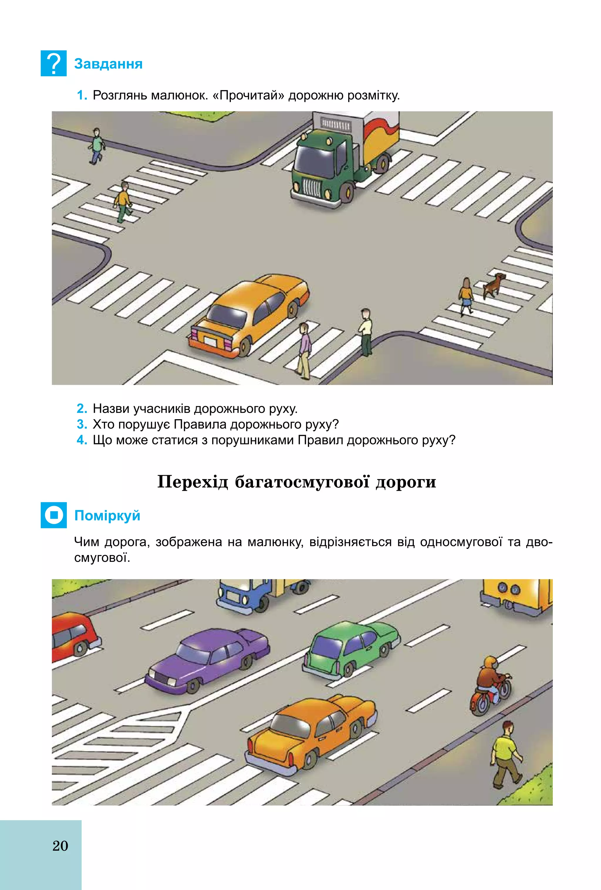 20
? Завдання
1. Розглянь малюнок. «Прочитай» дорожню розмітку.
2. Назви учасників дорожнього руху.
3. Хто порушує Правила дорожнього руху?
4. Що може статися з порушниками Правил дорожнього руху?
Перехід багатосмугової дороги
Поміркуй
Чим дорога, зображена на малюнку, відрізняється від односмугової та дво­
смугової.
 