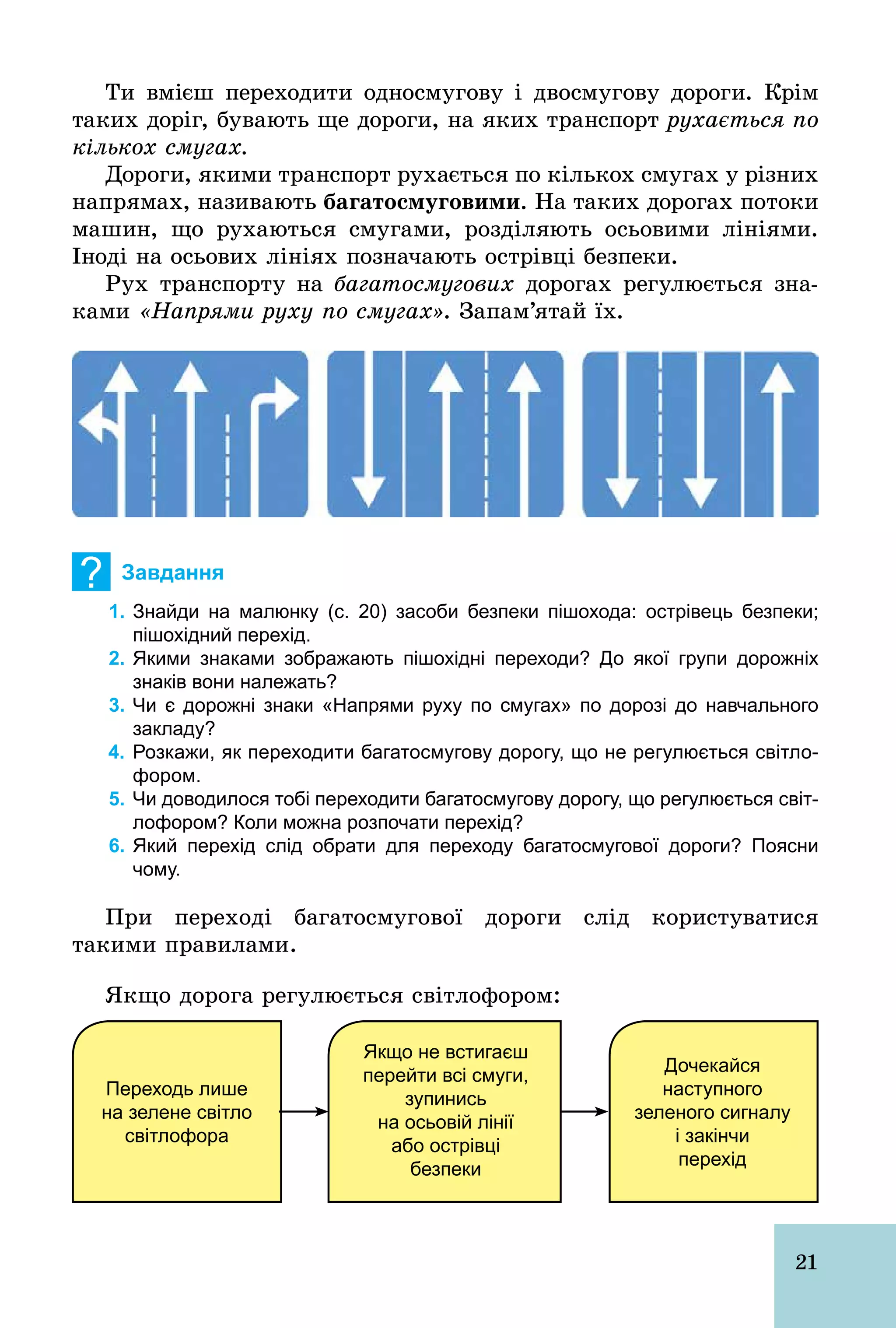 21
Ти вмієш переходити односмугову і двосмугову дороги. Крім
таких доріг, бувають ще дороги, на яких транспорт рухається по
кількох смугах.
Дороги, якими транспорт рухається по кількох смугах у різних
напрямах, називають áàãàòîñìóãîâèìè. На таких дорогах потоки
машин, що рухаються смугами, розділяють осьовими лініями.
Іноді на осьових лініях позначають острівці безпеки.
Рух транспорту на багатосмугових дорогах регулюється зна-
ками «Напрями руху по смугах». Запам’ятай їх.
? Завдання
1. Знайди на малюнку (с. 20) засоби безпеки пішохода: острівець безпеки;
пішохідний перехід.
2. Якими знаками зображають пішохідні переходи? До якої групи дорожніх
знаків вони належать?
3. Чи є дорожні знаки «Напрями руху по смугах» по дорозі до навчального
закладу?
4. Розкажи, як переходити багатосмугову дорогу, що не регулюється світло­
фором.
5. Чи доводилося тобі переходити багатосмугову дорогу, що регулюється світ­
лофором? Коли можна розпочати перехід?
6. Який перехід слід обрати для переходу багатосмугової дороги? Поясни
чому.
При переході багатосмугової дороги слід користуватися
такими правилами.
Якщо дорога регулюється світлофором:
Переходь лише
на зелене світло
світлофора
Якщо не встигаєш
перейти всі смуги,
зупинись
на осьовій лінії
або острівці
безпеки
Дочекайся
наступного
зеленого сигналу
і закінчи
перехід
 