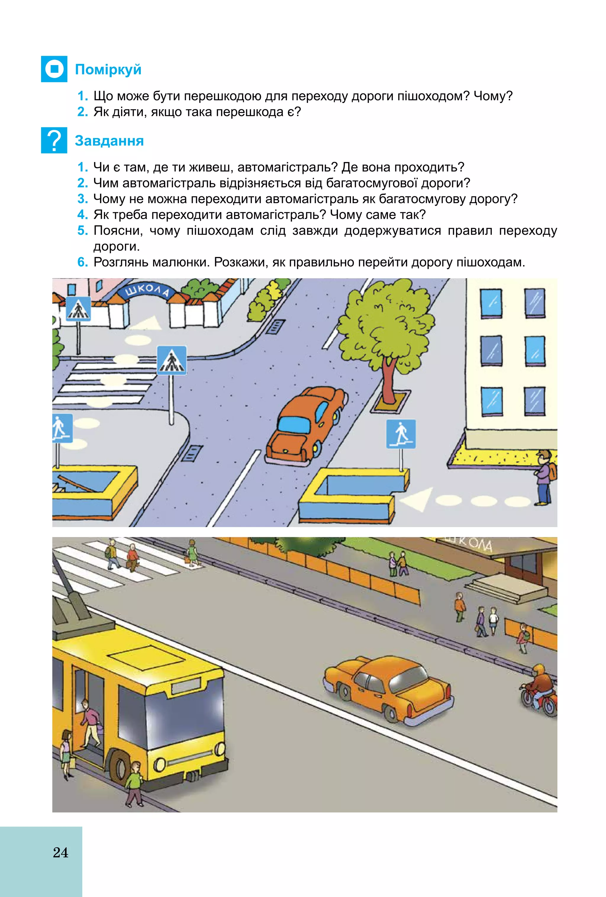 24
Поміркуй
1. Що може бути перешкодою для переходу дороги пішоходом? Чому?
2. Як діяти, якщо така перешкода є?
? Завдання
1. Чи є там, де ти живеш, автомагістраль? Де вона проходить?
2. Чим автомагістраль відрізняється від багатосмугової дороги?
3. Чому не можна переходити автомагістраль як багатосмугову дорогу?
4. Як треба переходити автомагістраль? Чому саме так?
5. Поясни, чому пішоходам слід завжди додержуватися правил переходу
дороги.
6. Розглянь малюнки. Розкажи, як правильно перейти дорогу пішоходам.
 