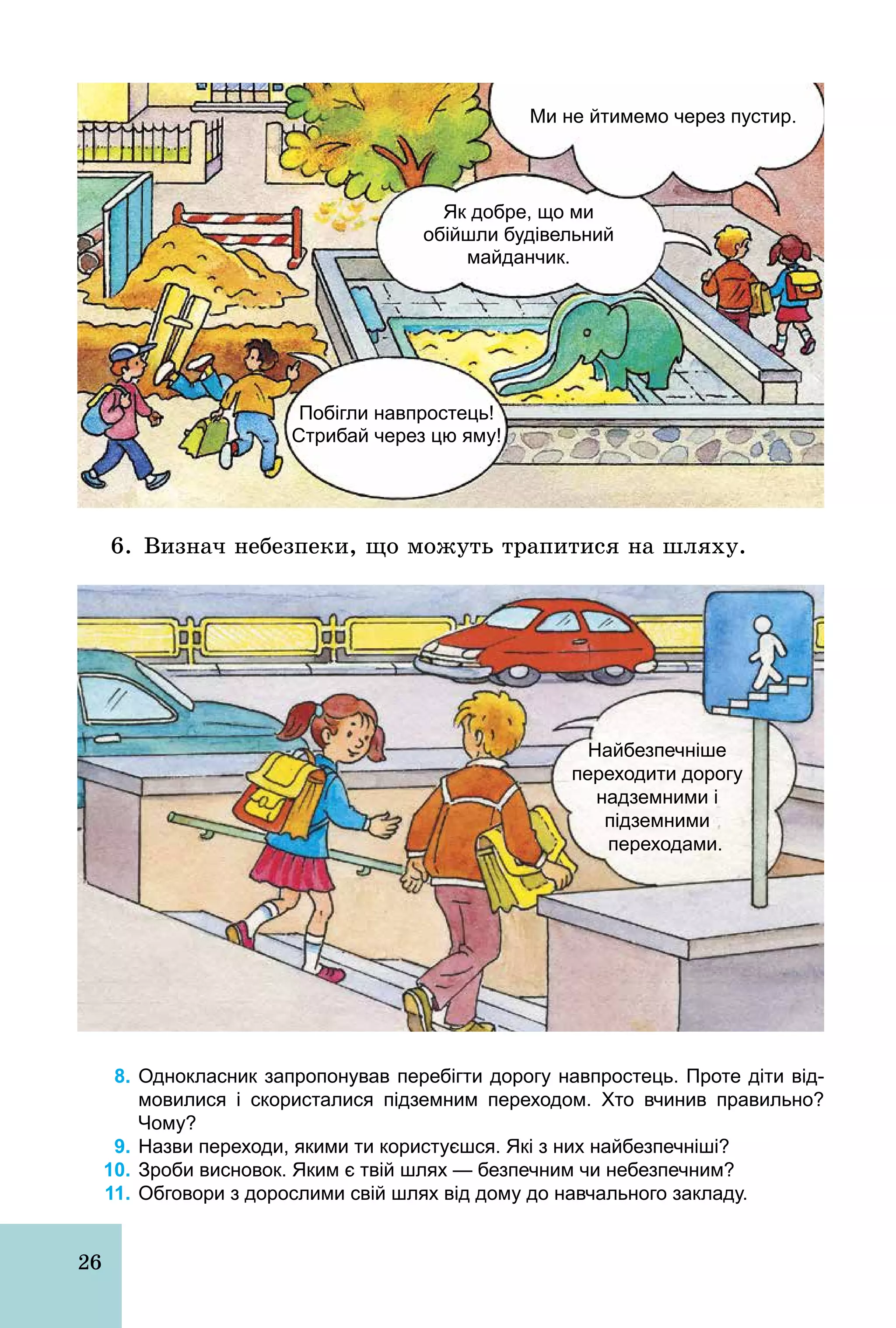 26
Ми не йтимемо через пустир.
Побігли навпростець!
Стрибай через цю яму!
Як добре, що ми
обійшли будівельний
майданчик.
6. Визнач небезпеки, що можуть трапитися на шляху.
Найбезпечніше
переходити дорогу
надземними і
підземними
переходами.
8. Однокласник запропонував перебігти дорогу навпростець. Проте діти від­
мовилися і скористалися підземним переходом. Хто вчинив правильно?
Чому?
9. Назви переходи, якими ти користуєшся. Які з них найбезпечніші?
10. Зроби висновок. Яким є твій шлях — безпечним чи небезпечним?
11. Обговори з дорослими свій шлях від дому до навчального закладу.
 