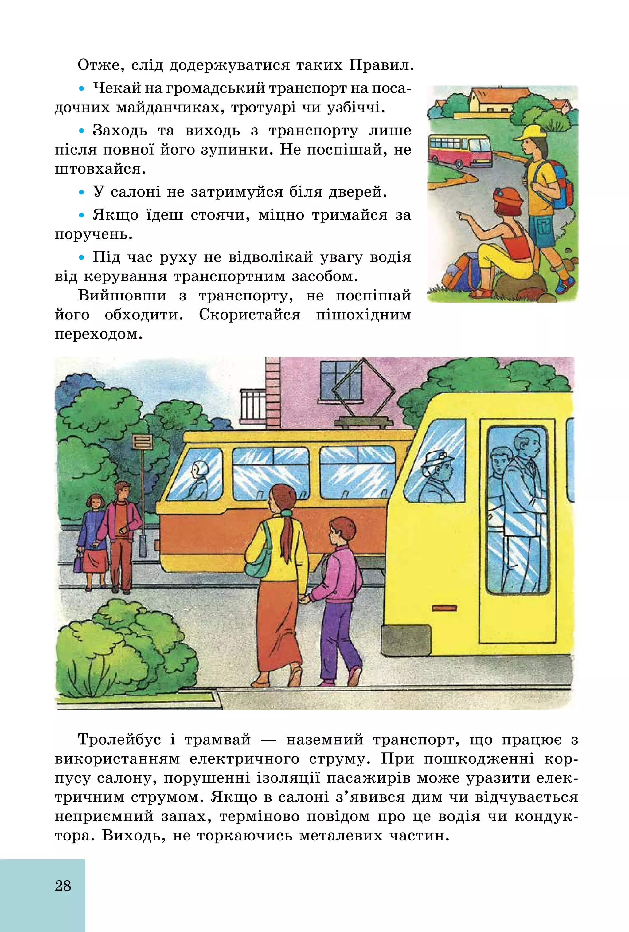 28
Отже, слід додержуватися таких Правил.
Ÿ Чекай на громадський транспорт на поса-
дочних майданчиках, тротуарі чи узбіччі.
Ÿ Заходь та виходь з транспорту лише
після повної його зупинки. Не поспішай, не
штовхайся.
Ÿ У салоні не затримуйся біля дверей.
Ÿ Якщо їдеш стоячи, міцно тримайся за
поручень.
Ÿ Під час руху не відволікай увагу водія
від керування транспортним засобом.
Вийшовши з транспорту, не поспішай
його обходити. Скористайся пішохідним
переходом.
Тролейбус і трамвай — наземний транспорт, що працює з
використанням електричного струму. При пошкодженні кор-
пусу салону, порушенні ізоляції пасажирів може уразити елек-
тричним струмом. Якщо в салоні з’явився дим чи відчувається
неприємний запах, терміново повідом про це водія чи кондук-
тора. Виходь, не торкаючись металевих частин.
 