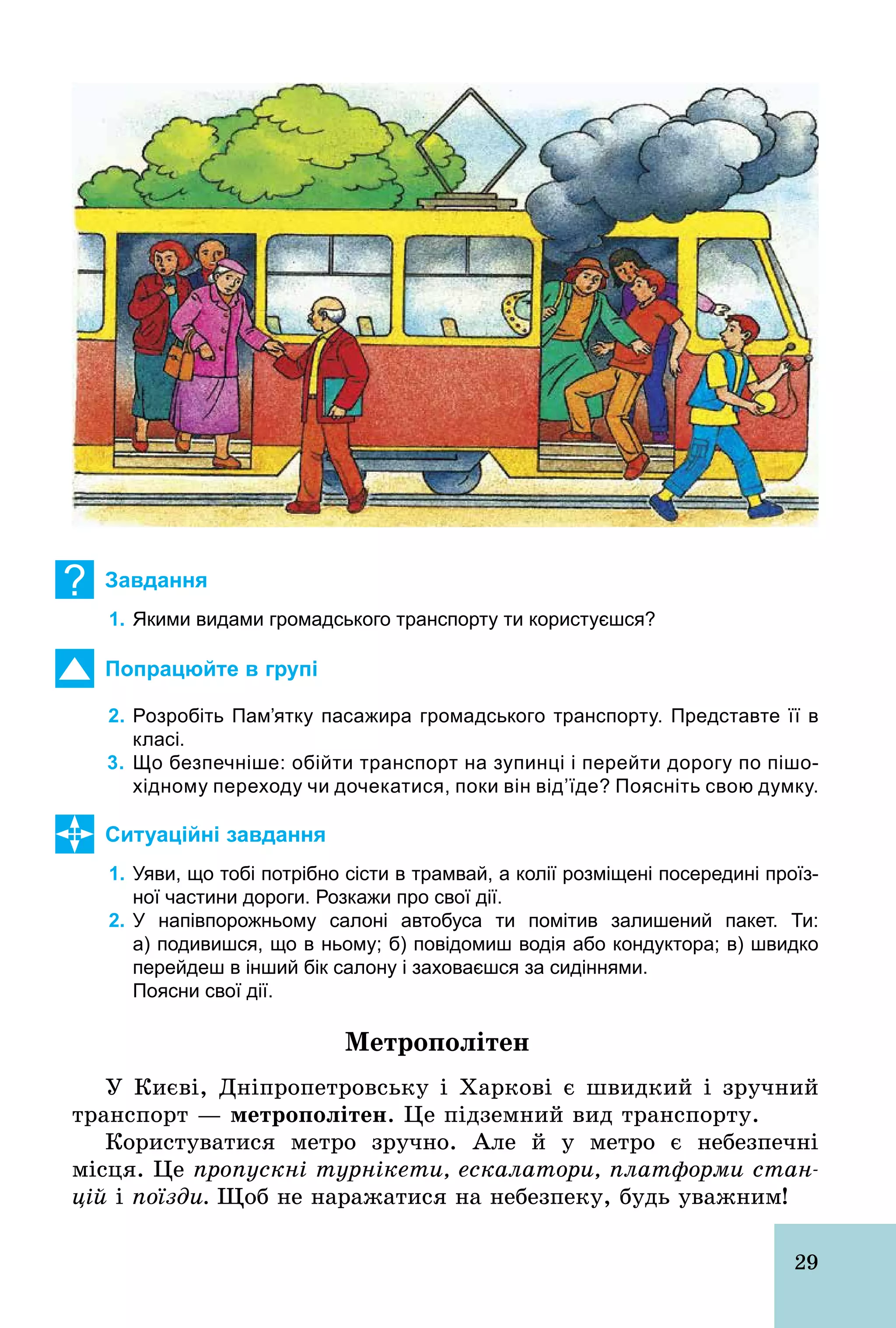 29
? Завдання
1. Якими видами громадського транспорту ти користуєшся?
Попрацюйте в групі
2. Розробіть Пам’ятку пасажира громадського транспорту. Представте її в
класі.
3. Що безпечніше: обійти транспорт на зупинці і перейти дорогу по пішо­
хідному переходу чи дочекатися, поки він від’їде? Поясніть свою думку.
Ситуаційні завдання
1. Уяви, що тобі потрібно сісти в трамвай, а колії розміщені посередині проїз­
ної частини дороги. Розкажи про свої дії.
2. У напівпорожньому салоні автобуса ти помітив залишений пакет. Ти:
а) подивишся, що в ньому; б) повідомиш водія або кондуктора; в) швидко
перейдеш в інший бік салону і заховаєшся за сидіннями.
Поясни свої дії.
Метрополітен
У Києві, Дніпропетровську і Харкові є швидкий і зручний
транспорт — метрополітен. Це підземний вид транспорту.
Користуватися метро зручно. Але й у метро є небезпечні
місця. Це пропускні турнікети, ескалатори, платформи стан-
цій і поїзди. Щоб не наражатися на небезпеку, будь уважним!
 