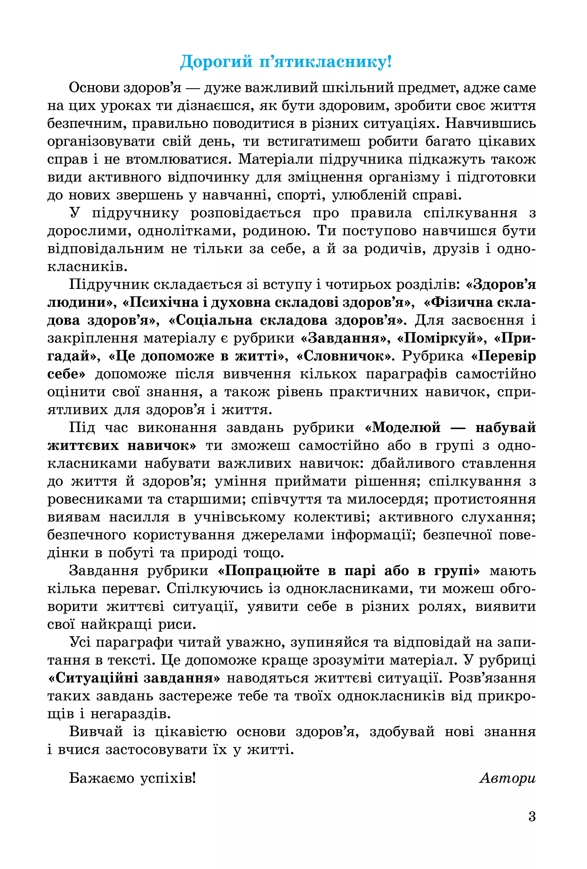 3
Äîðîãèé ï’ÿòèêëàñíèêó!
Основи здоров’я — дуже важливий шкільний предмет, адже саме
на цих уроках ти дізнаєшся, як бути здоровим, зробити своє життя
безпечним, правильно поводитися в різних ситуаціях. Навчившись
організовувати свій день, ти встигатимеш робити багато цікавих
справ і не втомлюватися. Матеріали підручника підкажуть також
види активного відпочинку для зміцнення організму і підготовки
до нових звершень у навчанні, спорті, улюбленій справі.
У підручнику розповідається про правила спілкування з
дорослими, однолітками, родиною. Ти поступово навчишся бути
відповідальним не тільки за себе, а й за родичів, друзів і одно-
класників.
Підручник складається зі вступу і чотирьох розділів: «Çäîðîâ’ÿ
ëþäèíè», «Психічна і духовна складові здоров’я», «Фізична скла-
дова здоров’я», «Соціальна складова здоров’я». Для засвоєння і
закріплення матеріалу є рубрики «Завдання», «Поміркуй», «Ïðè-
ãàäàé», «Це допоможе в житті», «Словничок». Рубрика «Перевір
ñåáå» допоможе після вивчення кількох параграфів самостійно
оцінити свої знання, а також рівень практичних навичок, спри-
ятливих для здоров’я і життя.
Під час виконання завдань рубрики «Ìîäåëþé — íàáóâàé
життєвих навичок» ти зможеш самостійно або в групі з одно-
класниками набувати важливих навичок: дбайливого ставлення
до життя й здоров’я; уміння приймати рішення; спілкування з
ровесниками та старшими; співчуття та милосердя; протистояння
виявам насилля в учнівському колективі; активного слухання;
безпечного користування джерелами інформації; безпечної пове-
дінки в побуті та природі тощо.
Завдання рубрики «Попрацюйте в парі або в групі» мають
кілька переваг. Спілкуючись із однокласниками, ти можеш обго-
ворити життєві ситуації, уявити себе в різних ролях, виявити
свої найкращі риси.
Усі параграфи читай уважно, зупиняйся та відповідай на запи-
тання в тексті. Це допоможе краще зрозуміти матеріал. У рубриці
«Ситуаційні завдання» наводяться життєві ситуації. Розв’язання
таких завдань застереже тебе та твоїх однокласників від прикро-
щів і негараздів.
Вивчай із цікавістю основи здоров’я, здобувай нові знання
і вчися застосовувати їх у житті.
Бажаємо успіхів! Àâòîðè
 