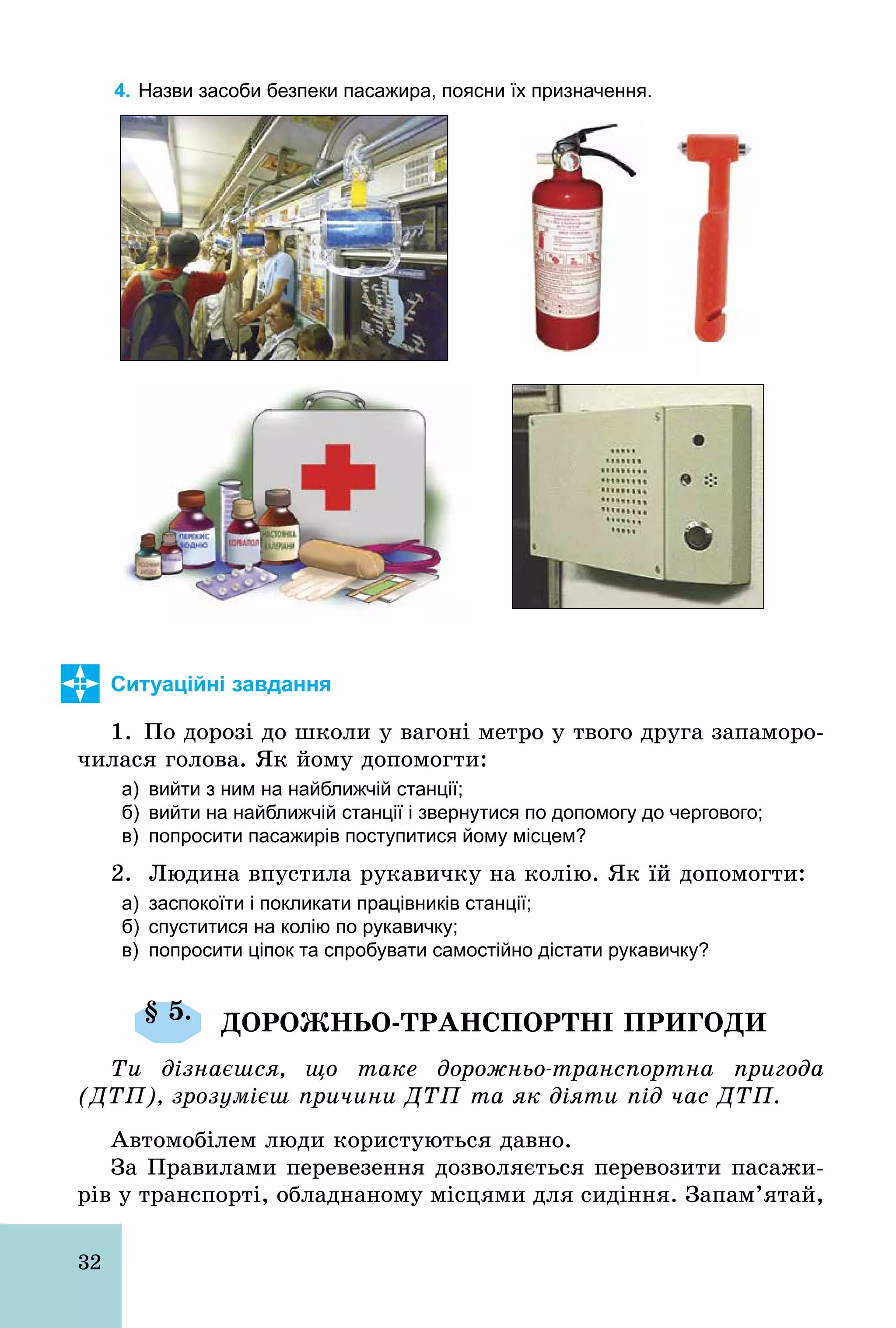 32
4. Назви засоби безпеки пасажира, поясни їх призначення.
Ситуаційні завдання
1. По дорозі до школи у вагоні метро у твого друга запаморо-
чилася голова. Як йому допомогти:
а) вийти з ним на найближчій станції;
б) вийти на найближчій станції і звернутися по допомогу до чергового;
в) попросити пасажирів поступитися йому місцем?
2. Людина впустила рукавичку на колію. Як їй допомогти:
а) заспокоїти і покликати працівників станції;
б) спуститися на колію по рукавичку;
в) попросити ціпок та спробувати самостійно дістати рукавичку?
§ 5. ДОРОЖНЬО-ТРАНСПОРТНІ ПРИГОДИ
Ти дізнаєшся, що таке дорожньо-транспортна пригода
(ДТП), зрозумієш причини ДТП та як діяти під час ДТП.
Автомобілем люди користуються давно.
За Правилами перевезення дозволяється перевозити пасажи-
рів у транспорті, обладнаному місцями для сидіння. Запам’ятай,
 