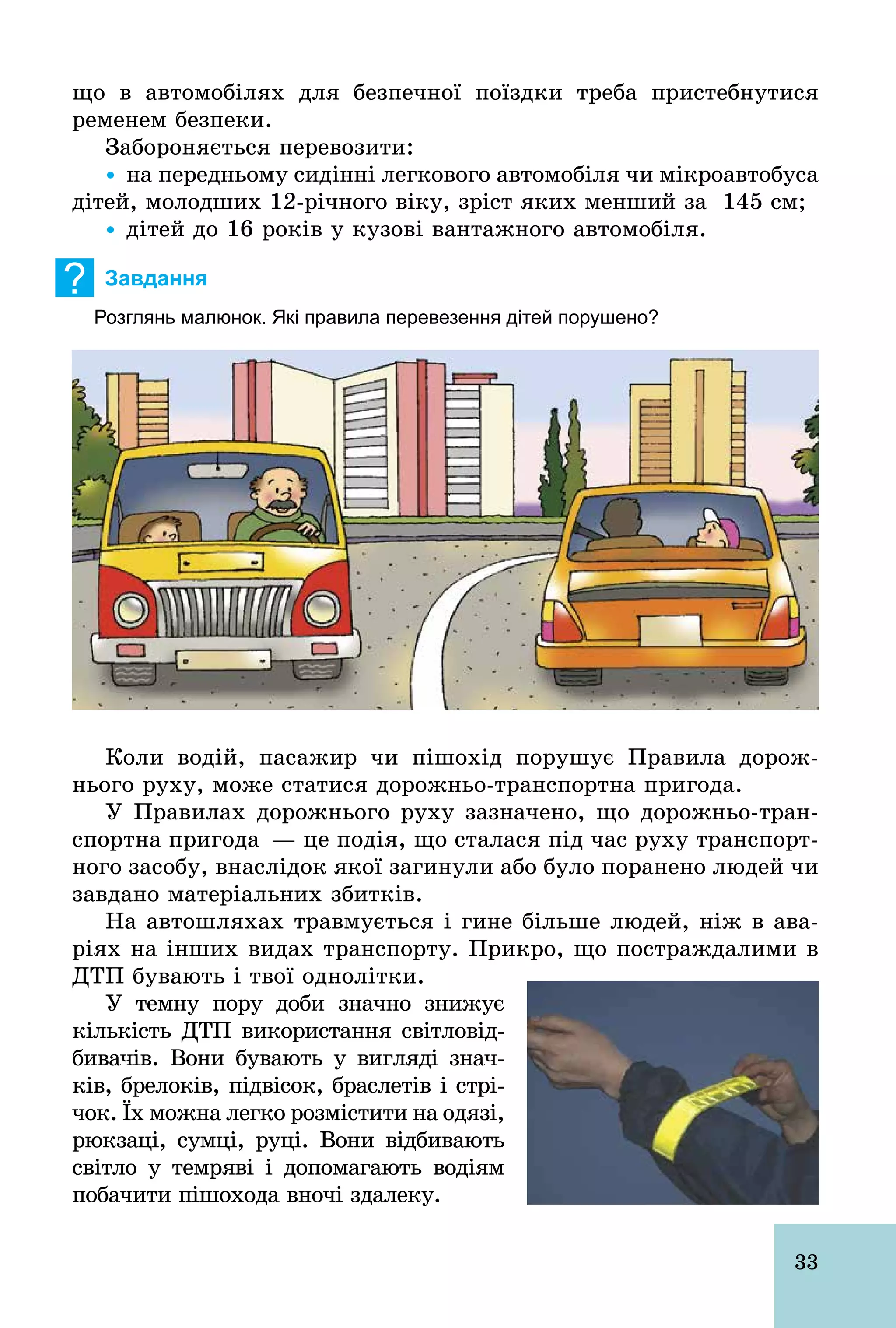 33
що в автомобілях для безпечної поїздки треба пристебнутися
ременем безпеки.
Забороняється перевозити:
Ÿ на передньому сидінні легкового автомобіля чи мікроавтобуса
дітей, молодших 12­річного віку, зріст яких менший за 145 см;
Ÿ дітей до 16 років у кузові вантажного автомобіля.
? Завдання
Розглянь малюнок. Які правила перевезення дітей порушено?
Коли водій, пасажир чи пішохід порушує Правила дорож-
нього руху, може статися дорожньо­транспортна пригода.
У Правилах дорожнього руху зазначено, що дорожньо­тран-
спортна пригода — це подія, що сталася під час руху транспорт-
ного засобу, внаслідок якої загинули або було поранено людей чи
завдано матеріальних збитків.
На автошляхах травмується і гине більше людей, ніж в ава-
ріях на інших видах транспорту. Прикро, що постраждалими в
ДТП бувають і твої однолітки.
У темну пору доби значно знижує
кількість ДТП використання світловід-
бивачів. Вони бувають у вигляді знач­
ків, брелоків, підвісок, браслетів і стрі-
чок. Їх можна легко розмістити на одязі,
рюкзаці, сумці, руці. Вони відбивають
світло у темряві і допомагають водіям
побачити пішохода вночі здалеку.
 