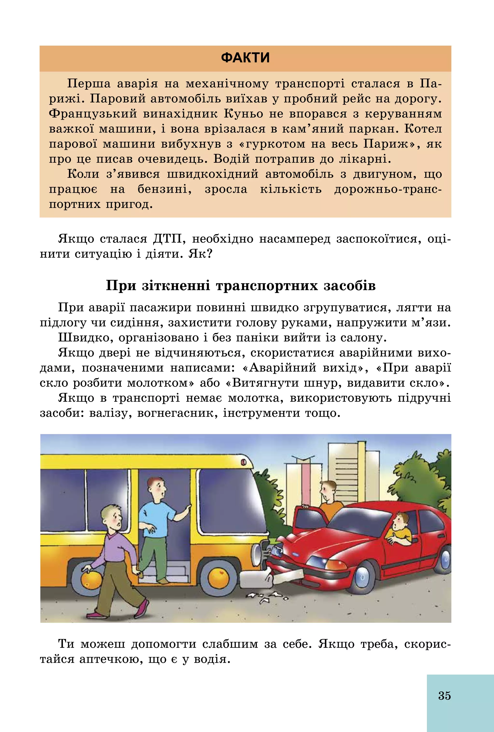 35
Перша аварія на механічному транспорті сталася в Па­
рижі. Паровий автомобіль виїхав у пробний рейс на дорогу.
Французький винахідник Куньо не впорався з керуванням
важкої машини, і вона врізалася в кам’яний паркан. Котел
парової машини вибухнув з «гуркотом на весь Париж», як
про це писав очевидець. Водій потрапив до лікарні.
Коли з’явився швидкохідний автомобіль з двигуном, що
працює на бензині, зросла кількість дорожньо­транс­
портних пригод.
ФАКТИ
Якщо сталася ДТП, необхідно насамперед заспокоїтися, оці-
нити ситуацію і діяти. Як?
При зіткненні транспортних засобів
При аварії пасажири повинні швидко згрупуватися, лягти на
підлогу чи сидіння, захистити голову руками, напружити м’язи.
Швидко, організовано і без паніки вийти із салону.
Якщо двері не відчиняються, скористатися аварійними вихо-
дами, позначеними написами: «Аварійний вихід», «При аварії
скло розбити молотком» або «Витягнути шнур, видавити скло».
Якщо в транспорті немає молотка, використовують підручні
засоби: валізу, вогнегасник, інструменти тощо.
Ти можеш допомогти слабшим за себе. Якщо треба, скорис-
тайся аптечкою, що є у водія.
 
