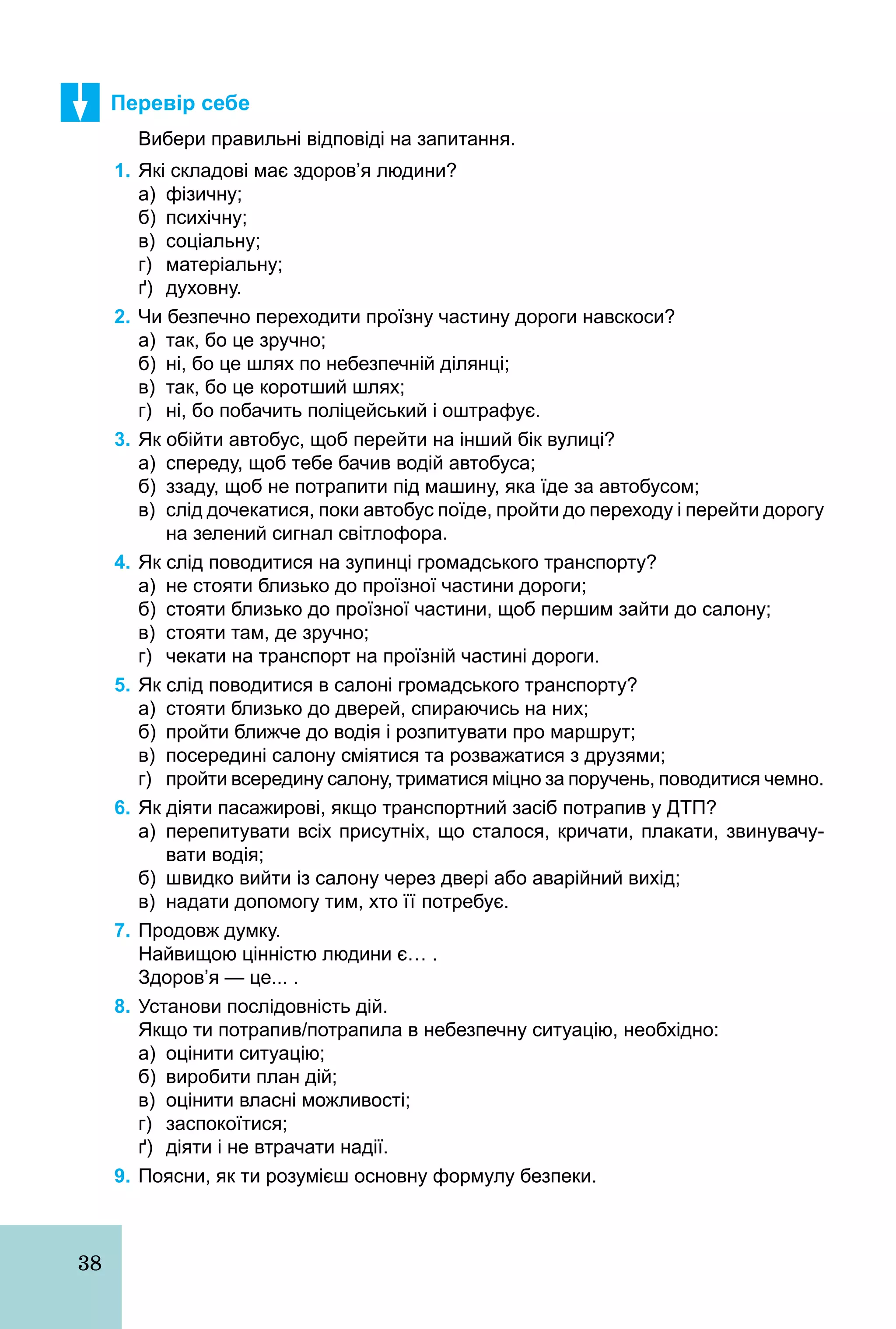 38
Перевір себе
Вибери правильні відповіді на запитання.
1. Які складові має здоров’я людини?
а) фізичну;
б) психічну;
в) соціальну;
г) матеріальну;
ґ) духовну.
2. Чи безпечно переходити проїзну частину дороги навскоси?
а) так, бо це зручно;
б) ні, бо це шлях по небезпечній ділянці;
в) так, бо це коротший шлях;
г) ні, бо побачить поліцейський і оштрафує.
3. Як обійти автобус, щоб перейти на інший бік вулиці?
а) спереду, щоб тебе бачив водій автобуса;
б) ззаду, щоб не потрапити під машину, яка їде за автобусом;
в) слід дочекатися, поки автобус поїде, пройти до переходу і перейти дорогу
на зелений сигнал світлофора.
4. Як слід поводитися на зупинці громадського транспорту?
а) не стояти близько до проїзної частини дороги;
б) стояти близько до проїзної частини, щоб першим зайти до салону;
в) стояти там, де зручно;
г) чекати на транспорт на проїзній частині дороги.
5. Як слід поводитися в салоні громадського транспорту?
а) стояти близько до дверей, спираючись на них;
б) пройти ближче до водія і розпитувати про маршрут;
в) посередині салону сміятися та розважатися з друзями;
г) пройти всередину салону, триматися міцно за поручень, поводитися чемно.
6. Як діяти пасажирові, якщо транспортний засіб потрапив у ДТП?
а) перепитувати всіх присутніх, що сталося, кричати, плакати, звинувачу­
вати водія;
б) швидко вийти із салону через двері або аварійний вихід;
в) надати допомогу тим, хто її потребує.
7. Продовж думку.
Найвищою цінністю людини є… .
Здоров’я — це... .
8. Установи послідовність дій.
Якщо ти потрапив/потрапила в небезпечну ситуацію, необхідно:
а) оцінити ситуацію;
б) виробити план дій;
в) оцінити власні можливості;
г) заспокоїтися;
ґ) діяти і не втрачати надії.
9. Поясни, як ти розумієш основну формулу безпеки.
 