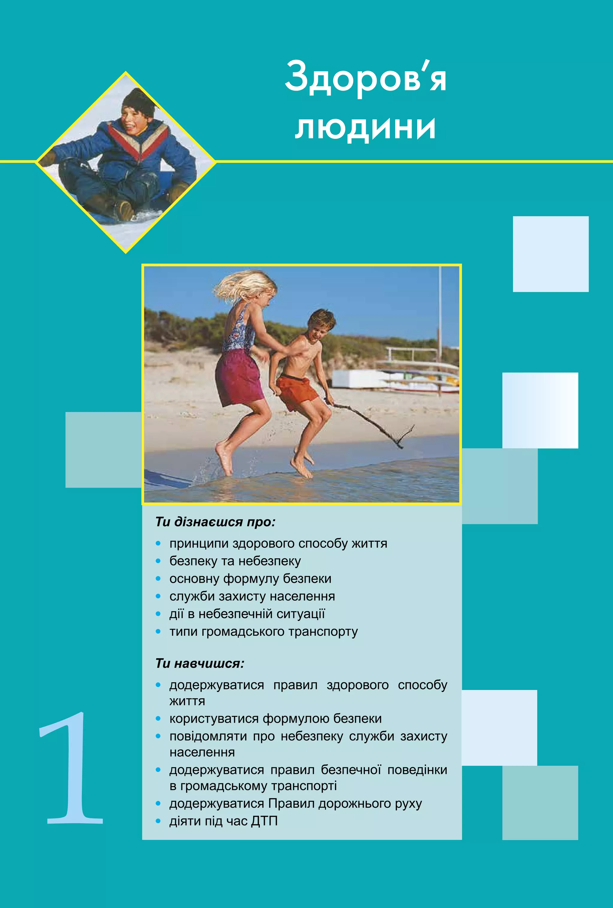 4
Ти дізнаєшся про:
Ÿ принципи здорового способу життя
Ÿ безпеку та небезпеку
Ÿ основну формулу безпеки
Ÿ служби захисту населення
Ÿ дії в небезпечній ситуації
Ÿ типи громадського транспорту
Ти навчишся:
Ÿ додержуватися правил здорового способу
життя
Ÿ користуватися формулою безпеки
Ÿ повідомляти про небезпеку служби захисту
населення
Ÿ додержуватися правил безпечної поведінки
в громадському транспорті
Ÿ додержуватися Правил дорожнього руху
Ÿ діяти під час ДТП1
Здоров’я
людини
 