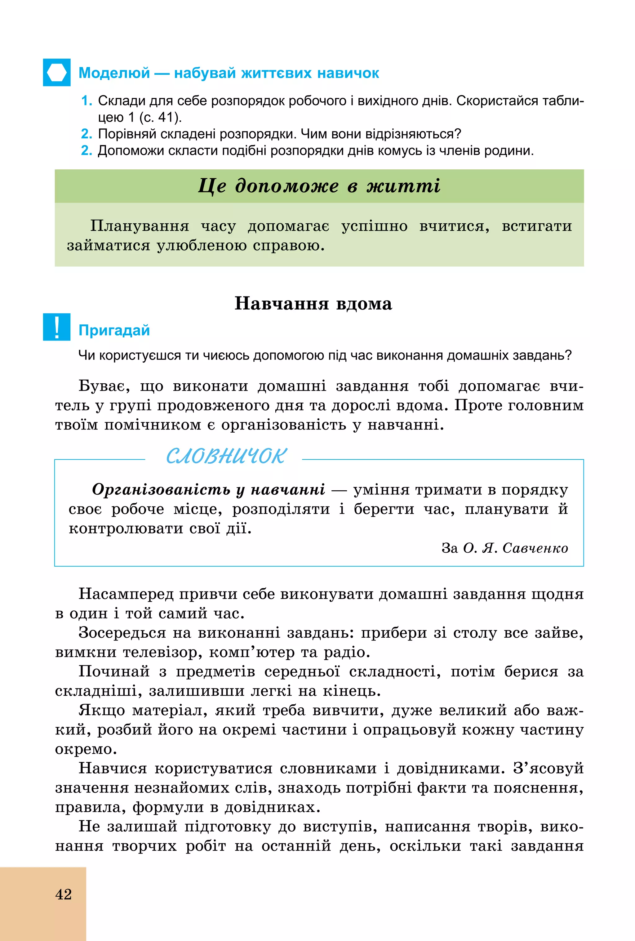 42
Моделюй — набувай життєвих навичок
1. Склади для себе розпорядок робочого і вихідного днів. Cкористайся табли­
цею 1 (с. 41).
2. Порівняй складені розпорядки. Чим вони відрізняються?
2. Допоможи скласти подібні розпорядки днів комусь із членів родини.
Планування часу допомагає успішно вчитися, встигати
займатися улюбленою справою.
Це допоможе в житті
Навчання вдома
! Пригадай
Чи користуєшся ти чиєюсь допомогою під час виконання домашніх завдань?
Буває, що виконати домашні завдання тобі допомагає вчи-
тель у групі продовженого дня та дорослі вдома. Проте головним
твоїм помічником є організованість у навчанні.
Організованість у навчанні — уміння тримати в порядку
своє робоче місце, розподіляти і берегти час, планувати й
контролювати свої дії.
Çà О. Я. Савченко
СЛОВНИЧОК
Насамперед привчи себе виконувати домашні завдання щодня
в один і той самий час.
Зосередься на виконанні завдань: прибери зі столу все зайве,
вимкни телевізор, комп’ютер та радіо.
Починай з предметів середньої складності, потім берися за
складніші, залишивши легкі на кінець.
Якщо матеріал, який треба вивчити, дуже великий або важ-
кий, розбий його на окремі частини і опрацьовуй кожну частину
окремо.
Навчися користуватися словниками і довідниками. З’ясовуй
значення незнайомих слів, знаходь потрібні факти та пояснення,
правила, формули в довідниках.
Не залишай підготовку до виступів, написання творів, вико-
нання творчих робіт на останній день, оскільки такі завдання
 