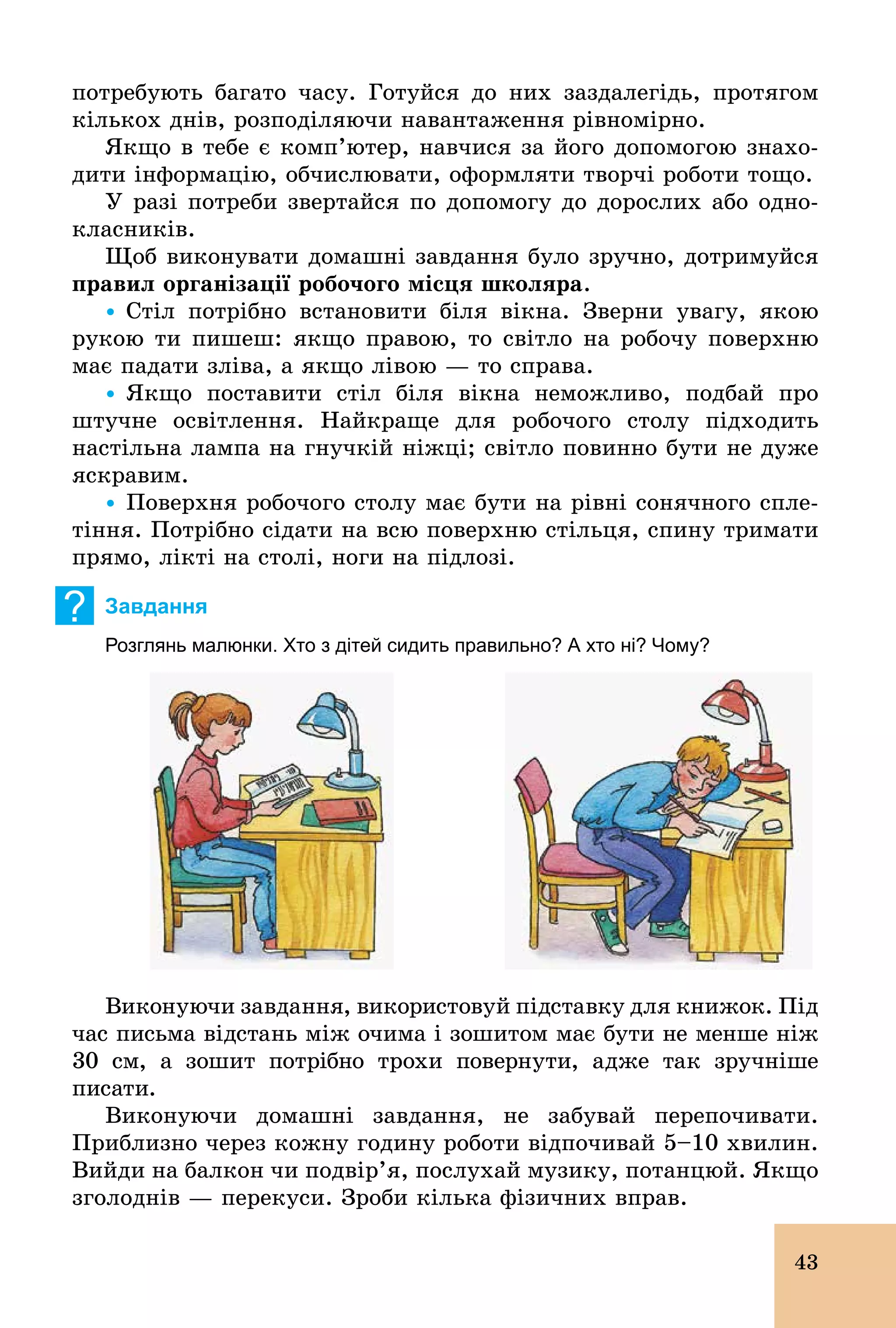 43
потребують багато часу. Готуйся до них заздалегідь, протягом
кількох днів, розподіляючи навантаження рівномірно.
Якщо в тебе є комп’ютер, навчися за його допомогою знахо-
дити інформацію, обчислювати, оформляти творчі роботи тощо.
У разі потреби звертайся по допомогу до дорослих або одно-
класників.
Щоб виконувати домашні завдання було зручно, дотримуйся
правил організації робочого місця школяра.
Ÿ Стіл потрібно встановити біля вікна. Зверни увагу, якою
рукою ти пишеш: якщо правою, то світло на робочу поверхню
має падати зліва, а якщо лівою — то справа.
Ÿ Якщо поставити стіл біля вікна неможливо, подбай про
штучне освітлення. Найкраще для робочого столу підходить
настільна лампа на гнучкій ніжці; світло повинно бути не дуже
яскравим.
Ÿ Поверхня робочого столу має бути на рівні сонячного спле-
тіння. Потрібно сідати на всю поверхню стільця, спину тримати
прямо, лікті на столі, ноги на підлозі.
? Завдання
Розглянь малюнки. Хто з дітей сидить правильно? А хто ні? Чому?
Виконуючи завдання, використовуй підставку для книжок. Під
час письма відстань між очима і зошитом має бути не менше ніж
30 см, а зошит потрібно трохи повернути, адже так зручніше
писати.
Виконуючи домашні завдання, не забувай перепочивати.
Приблизно через кожну годину роботи відпочивай 5–10 хвилин.
Вийди на балкон чи подвір’я, послухай музику, потанцюй. Якщо
зголоднів — перекуси. Зроби кілька фізичних вправ.
 