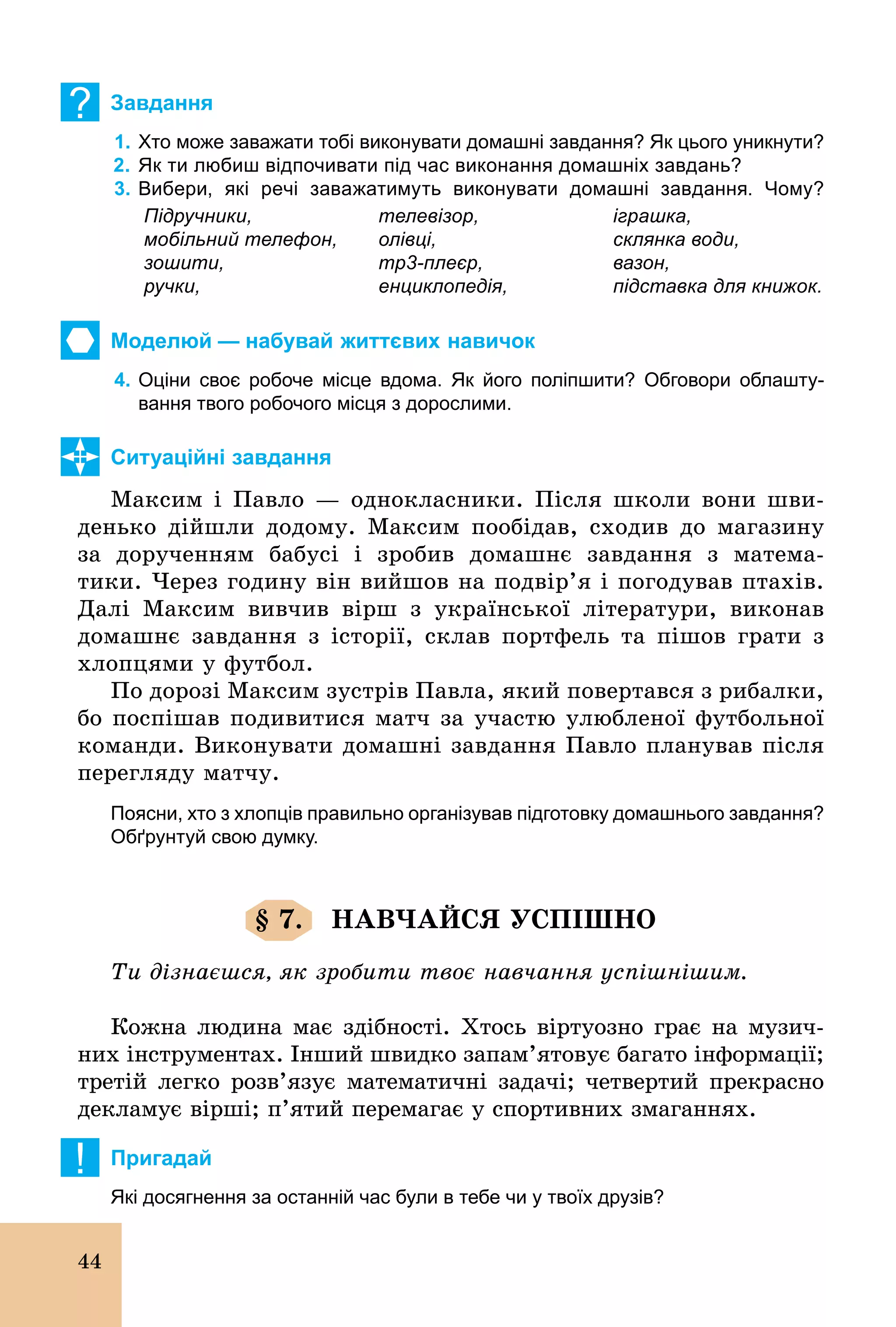 44
? Завдання
1. Хто може заважати тобі виконувати домашні завдання? Як цього уникнути?
2. Як ти любиш відпочивати під час виконання домашніх завдань?
3. Вибери, які речі заважатимуть виконувати домашні завдання. Чому?
Підручники,
мобільний телефон,
зошити,
ручки,
телевізор,
олівці,
mp3плеєр,
енциклопедія,
іграшка,
склянка води,
вазон,
підставка для книжок.
Моделюй — набувай життєвих навичок
4. Оціни своє робоче місце вдома. Як його поліпшити? Обговори облашту­
вання твого робочого місця з дорослими.
Ситуаційні завдання
Максим і Павло — однокласники. Після школи вони шви-
денько дійшли додому. Максим пообідав, сходив до магазину
за дорученням бабусі і зробив домашнє завдання з матема-
тики. Через годину він вийшов на подвір’я і погодував птахів.
Далі Максим вивчив вірш з української літератури, виконав
домашнє завдання з історії, склав портфель та пішов грати з
хлопцями у футбол.
По дорозі Максим зустрів Павла, який повертався з рибалки,
бо поспішав подивитися матч за участю улюбленої футбольної
команди. Виконувати домашні завдання Павло планував після
перегляду матчу.
Поясни, хто з хлопців правильно організував підготовку домашнього завдання?
Обґрунтуй свою думку.
§ 7. НАВЧАЙСЯ УСПІШНО
Ти дізнаєшся, як зробити твоє навчання успішнішим.
Кожна людина має здібності. Хтось віртуозно грає на музич-
них інструментах. Інший швидко запам’ятовує багато інформації;
третій легко розв’язує математичні задачі; четвертий прекрасно
декламує вірші; п’ятий перемагає у спортивних змаганнях.
! Пригадай
Які досягнення за останній час були в тебе чи у твоїх друзів?
 