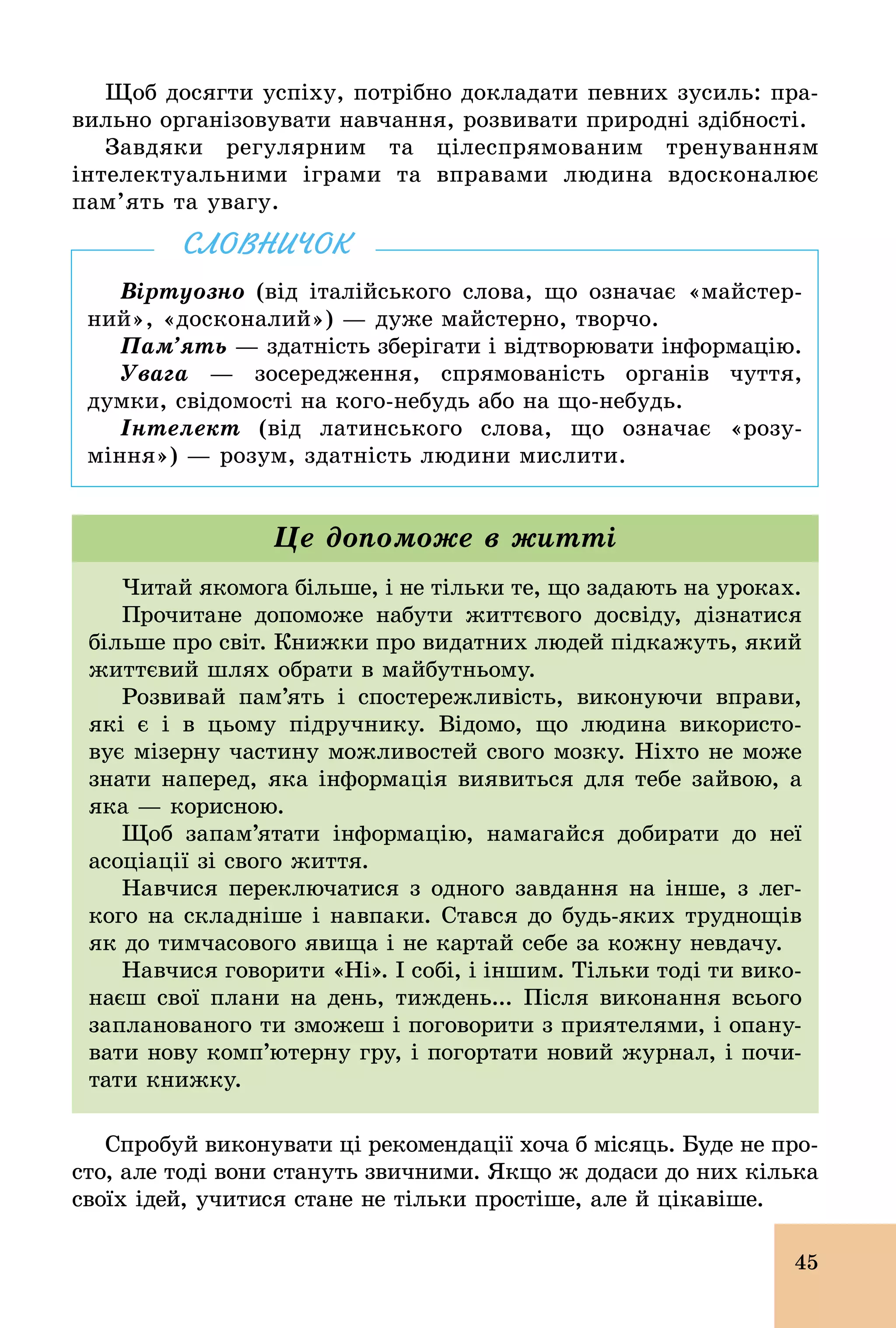 45
Щоб досягти успіху, потрібно докладати певних зусиль: пра-
вильно організовувати навчання, розвивати природні здібності.
Завдяки регулярним та цілеспрямованим тренуванням
інтелектуальними іграми та вправами людина вдосконалює
пам’ять та увагу.
Віртуозно (від італійського слова, що означає «майстер-
ний», «досконалий») — дуже майстерно, творчо.
Пам’ять — здатність зберігати і відтворювати інформацію.
Увага — зосередження, спрямованість органів чуття,
думки, свідомості на кого­небудь або на що­небудь.
Інтелект (від латинського слова, що означає «розу-
міння») — розум, здатність людини мислити.
СЛОВНИЧОК
Читай якомога більше, і не тільки те, що задають на уроках.
Прочитане допоможе набути життєвого досвіду, дізнатися
більше про світ. Книжки про видатних людей підкажуть, який
життєвий шлях обрати в майбутньому.
Розвивай пам’ять і спостережливість, виконуючи вправи,
які є і в цьому підручнику. Відомо, що людина використо-
вує мізерну частину можливостей свого мозку. Ніхто не може
знати наперед, яка інформація виявиться для тебе зайвою, а
яка — корисною.
Щоб запам’ятати інформацію, намагайся добирати до неї
асоціації зі свого життя.
Навчися переключатися з одного завдання на інше, з лег-
кого на складніше і навпаки. Стався до будь­яких труднощів
як до тимчасового явища і не картай себе за кожну невдачу.
Навчися говорити «Ні». І собі, і іншим. Тільки тоді ти вико-
наєш свої плани на день, тиждень... Після виконання всього
запланованого ти зможеш і поговорити з приятелями, і опану-
вати нову комп’ютерну гру, і погортати новий журнал, і почи-
тати книжку.
Це допоможе в житті
Спробуй виконувати ці рекомендації хоча б місяць. Буде не про-
сто, але тоді вони стануть звичними. Якщо ж додаси до них кілька
своїх ідей, учитися стане не тільки простіше, але й цікавіше.
 