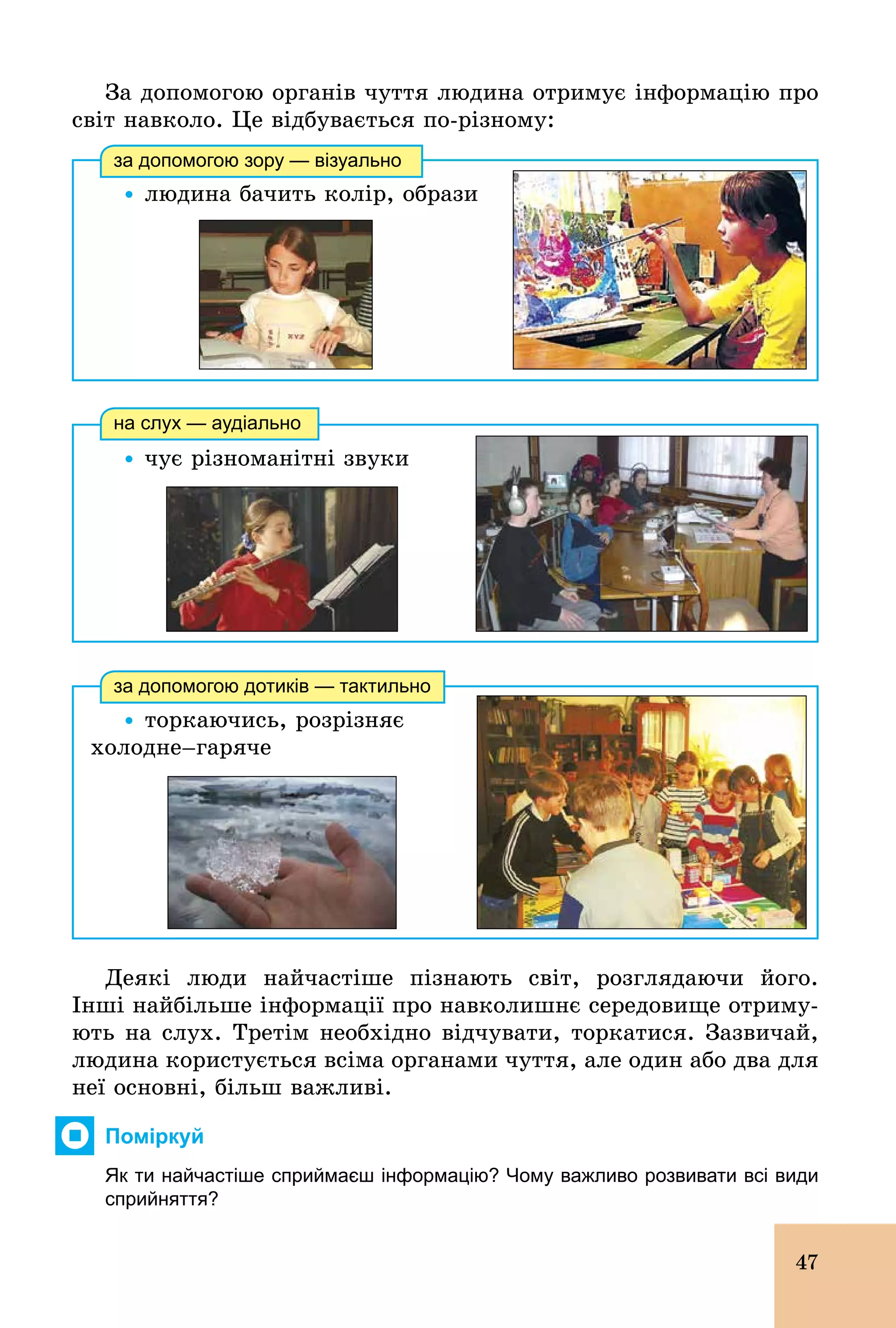 47
За допомогою органів чуття людина отримує інформацію про
світ навколо. Це відбувається по­різному:
Ÿ	людина бачить колір, образи
за допомогою зору — візуально
Ÿ чує різноманітні звуки
на слух — аудіально
Ÿ торкаючись, розрізняє
õîëîäíå–гаряче
за допомогою дотиків — тактильно
Деякі люди найчастіше пізнають світ, розглядаючи його.
Інші найбільше інформації про навколишнє середовище отриму-
ють на слух. Третім необхідно відчувати, торкатися. Зазвичай,
людина користується всіма органами чуття, але один або два для
неї основні, більш важливі.
Поміркуй
Як ти найчастіше сприймаєш інформацію? Чому важливо розвивати всі види
сприйняття?
 