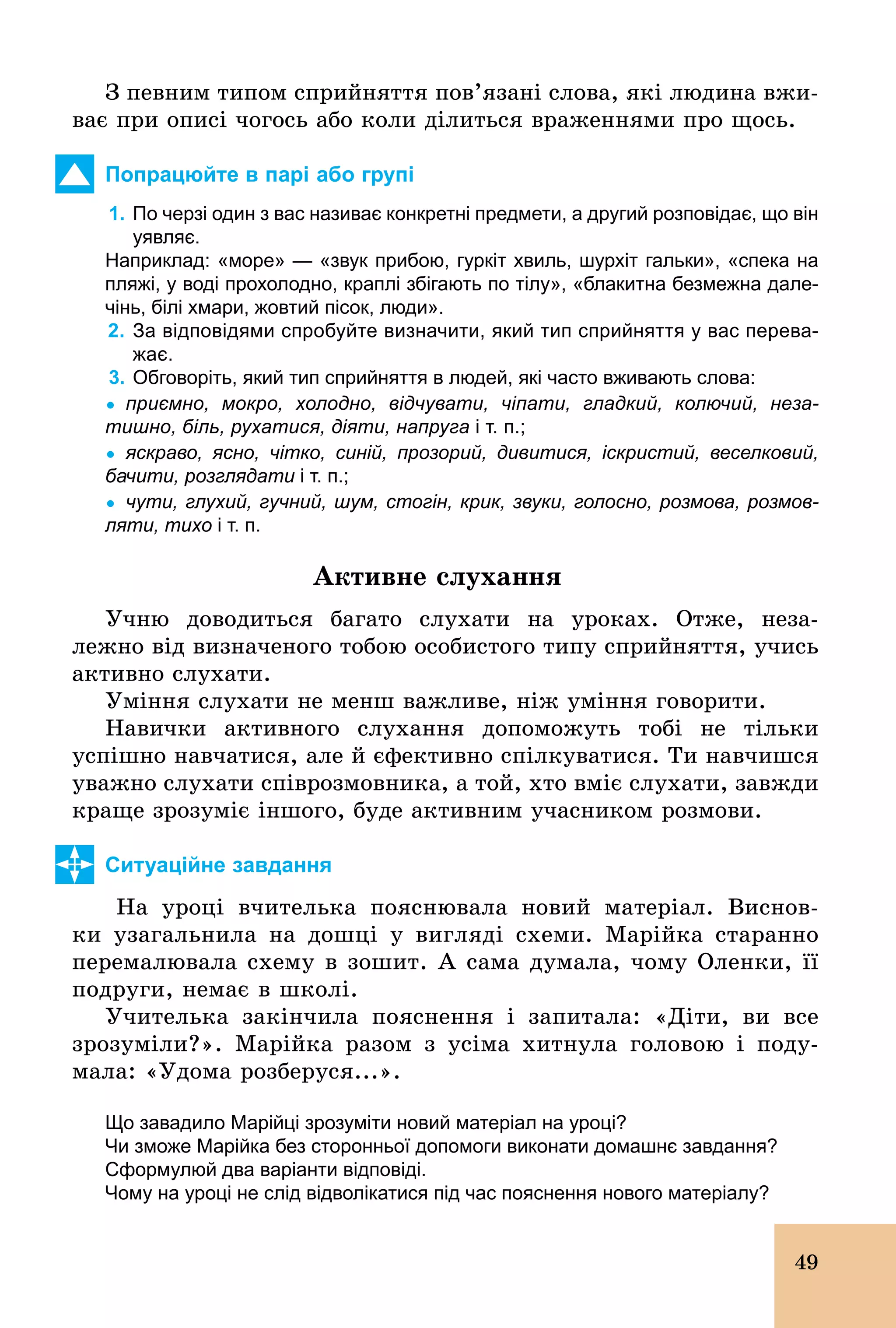 49
З певним типом сприйняття пов’язані слова, які людина вжи-
ває при описі чогось або коли ділиться враженнями про щось.
Попрацюйте в парі або групі
1. По черзі один з вас називає конкретні предмети, а другий розповідає, що він
уявляє.
Наприклад: «море» — «звук прибою, гуркіт хвиль, шурхіт гальки», «спека на
пляжі, у воді прохолодно, краплі збігають по тілу», «блакитна безмежна дале­
чінь, білі хмари, жовтий пісок, люди».
2. За відповідями спробуйте визначити, який тип сприйняття у вас перева­
жає.
3. Обговоріть, який тип сприйняття в людей, які часто вживають слова:
Ÿ приємно, мокро, холодно, відчувати, чіпати, гладкий, колючий, неза
тишно, біль, рухатися, діяти, напруга і т. п.;
Ÿ яскраво, ясно, чітко, синій, прозорий, дивитися, іскристий, веселковий,
бачити, розглядати і т. п.;
Ÿ чути, глухий, гучний, шум, стогін, крик, звуки, голосно, розмова, розмов
ляти, тихо і т. п.
Àêòèâíå ñëóõàííÿ
Учню доводиться багато слухати на уроках. Отже, неза-
лежно від визначеного тобою особистого типу сприйняття, учись
активно слухати.
Уміння слухати не менш важливе, ніж уміння говорити.
Навички активного слухання допоможуть тобі не тільки
успішно навчатися, але й єфективно спілкуватися. Ти навчишся
уважно слухати співрозмовника, а той, хто вміє слухати, завжди
краще зрозуміє іншого, буде активним учасником розмови.
Ситуаційне завдання
На уроці вчителька пояснювала новий матеріал. Виснов­
ки узагальнила на дошці у вигляді схеми. Марійка старанно
перемалювала схему в зошит. А сама думала, чому Оленки, її
подруги, немає в школі.
Учителька закінчила пояснення і запитала: «Діти, ви все
зрозуміли?». Марійка разом з усіма хитнула головою і поду-
мала: «Удома розберуся...».
Що завадило Марійці зрозуміти новий матеріал на уроці?
Чи зможе Марійка без сторонньої допомоги виконати домашнє завдання?
Сформулюй два варіанти відповіді.
Чому на уроці не слід відволікатися під час пояснення нового матеріалу?
 
