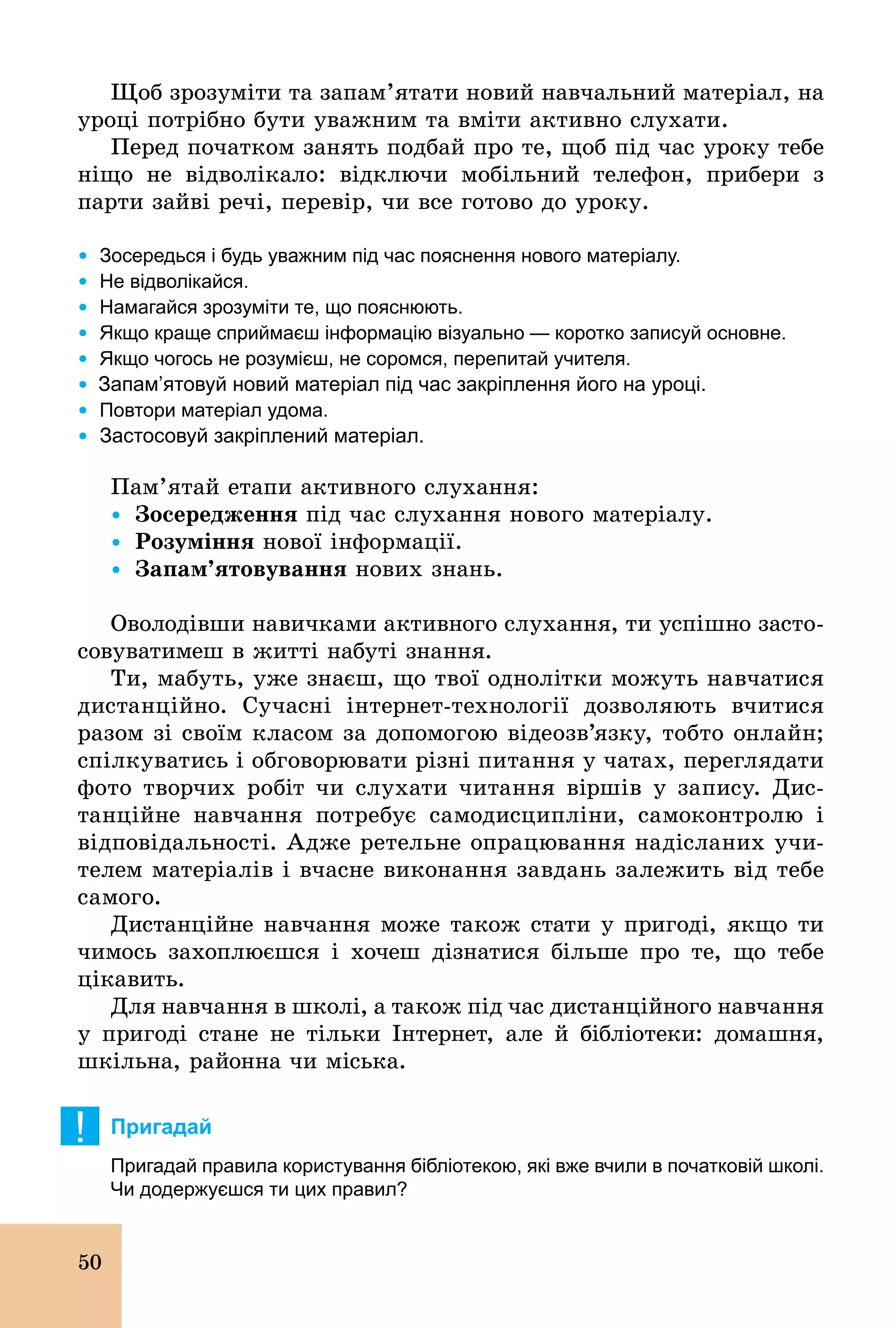 50
Щоб зрозуміти та запам’ятати новий навчальний матеріал, на
уроці потрібно бути уважним та вміти активно слухати.
Перед початком занять подбай про те, щоб під час уроку тебе
ніщо не відволікало: відключи мобільний телефон, прибери з
парти зайві речі, перевір, чи все готово до уроку.
Ÿ	Зосередься і будь уважним під час пояснення нового матеріалу.
Ÿ	Не відволікайся.
Ÿ	Намагайся зрозуміти те, що пояснюють.
Ÿ	Якщо краще сприймаєш інформацію візуально — коротко записуй основне.
Ÿ	Якщо чогось не розумієш, не соромся, перепитай учителя.
Ÿ Запам’ятовуй новий матеріал під час закріплення його на уроці.
Ÿ	Повтори матеріал удома.
Ÿ	Застосовуй закріплений матеріал.
Пам’ятай етапи активного слухання:
Ÿ		Çîñåðåäæåííÿ під час слухання нового матеріалу.
Ÿ		Розуміння нової інформації.
Ÿ		Çàïàì’ÿòîâóâàííÿ нових знань.
Оволодівши навичками активного слухання, ти успішно засто-
совуватимеш в житті набуті знання.
Ти, мабуть, уже знаєш, що твої однолітки можуть навчатися
дистанційно. Сучасні інтернет­технології дозволяють вчитися
разом зі своїм класом за допомогою відеозв’язку, тобто онлайн;
спілкуватись і обговорювати різні питання у чатах, переглядати
фото творчих робіт чи слухати читання віршів у запису. Дис-
танційне навчання потребує самодисципліни, самоконтролю і
відповідальності. Адже ретельне опрацювання надісланих учи-
телем матеріалів і вчасне виконання завдань залежить від тебе
самого.
Дистанційне навчання може також стати у пригоді, якщо ти
чимось захоплюєшся і хочеш дізнатися більше про те, що тебе
цікавить.
Для навчання в школі, а також під час дистанційного навчання
у пригоді стане не тільки Інтернет, але й бібліотеки: домашня,
шкільна, районна чи міська.
! Пригадай
Пригадай правила користування бібліотекою, які вже вчили в початковій школі.
Чи додержуєшся ти цих правил?
 