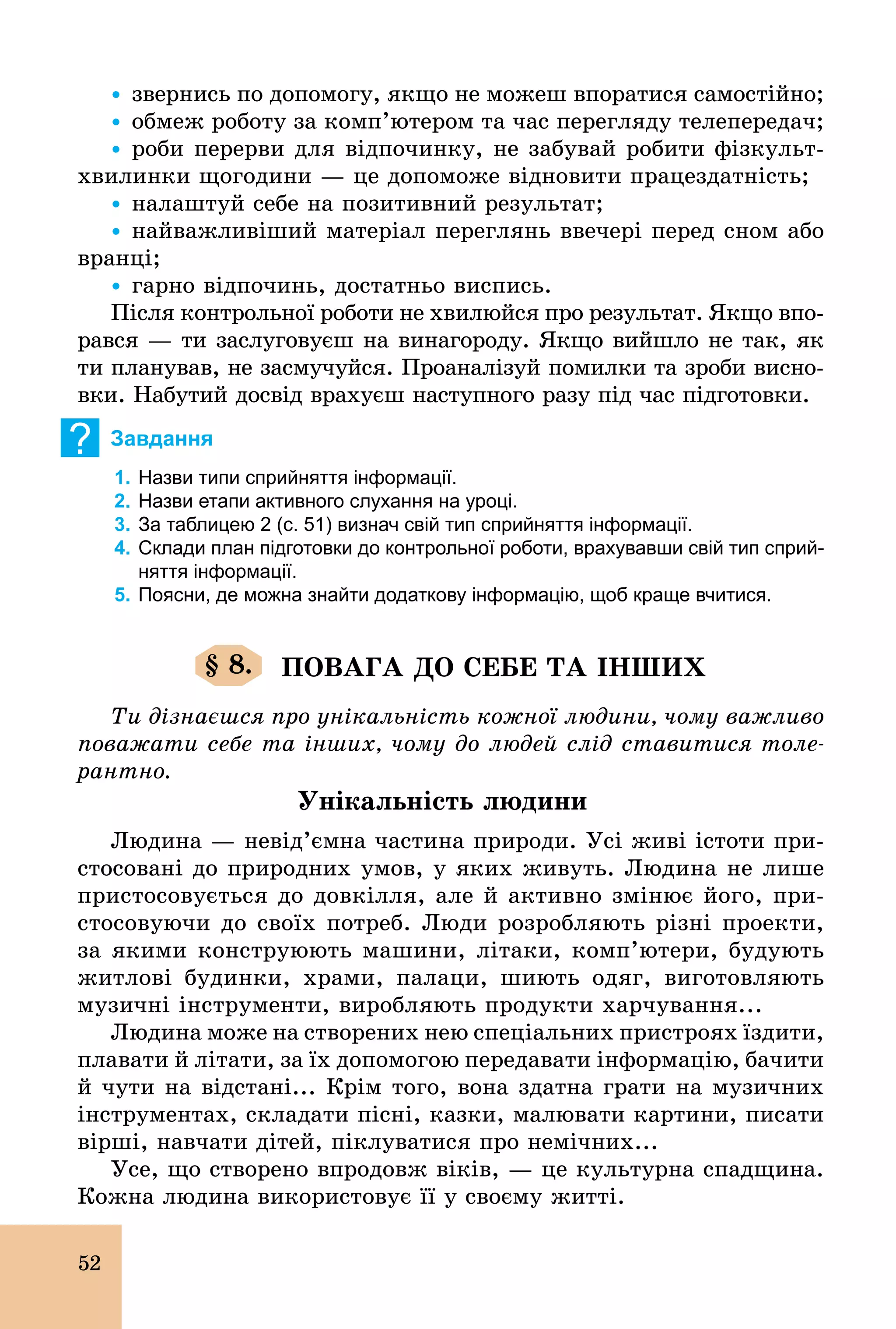52
Ÿ звернись по допомогу, якщо не можеш впоратися самостійно;
Ÿ обмеж роботу за комп’ютером та час перегляду телепередач;
Ÿ роби перерви для відпочинку, не забувай робити фізкульт­
хвилинки щогодини — це допоможе відновити працездатність;
Ÿ налаштуй себе на позитивний результат;
Ÿ найважливіший матеріал переглянь ввечері перед сном або
вранці;
Ÿ гарно відпочинь, достатньо виспись.
Після контрольної роботи не хвилюйся про результат. Якщо впо-
рався — ти заслуговуєш на винагороду. Якщо вийшло не так, як
ти планував, не засмучуйся. Проаналізуй помилки та зроби висно-
вки. Набутий досвід врахуєш наступного разу під час підготовки.
? Завдання
1. Назви типи сприйняття інформації.
2. Назви етапи активного слухання на уроці.
3. За таблицею 2 (с. 51) визнач свій тип сприйняття інформації.
4. Склади план підготовки до контрольної роботи, врахувавши свій тип сприй­
няття інформації.
5. Поясни, де можна знайти додаткову інформацію, щоб краще вчитися.
§ 8. ПОВАГА ДО СЕБЕ ТА ІНШИХ
Ти дізнаєшся про унікальність кожної людини, чому важливо
поважати себе та інших, чому до людей слід ставитися толе-
рантно.
Унікальність людини
Людина — невід’ємна частина природи. Усі живі істоти при­
стосовані до природних умов, у яких живуть. Людина не лише
пристосовується до довкілля, але й активно змінює його, при-
стосовуючи до своїх потреб. Люди розробляють різні проекти,
за якими конструюють машини, літаки, комп’ютери, будують
житлові будинки, храми, палаци, шиють одяг, виготовляють
музичні інструменти, виробляють продукти харчування...
Людина може на створених нею спеціальних пристроях їздити,
плавати й літати, за їх допомогою передавати інформацію, бачити
й чути на відстані... Крім того, вона здатна грати на музичних
інструментах, складати пісні, казки, малювати картини, писати
вірші, навчати дітей, піклуватися про немічних...
Усе, що створено впродовж віків, — це культурна спадщина.
Кожна людина використовує її у своєму житті.
 