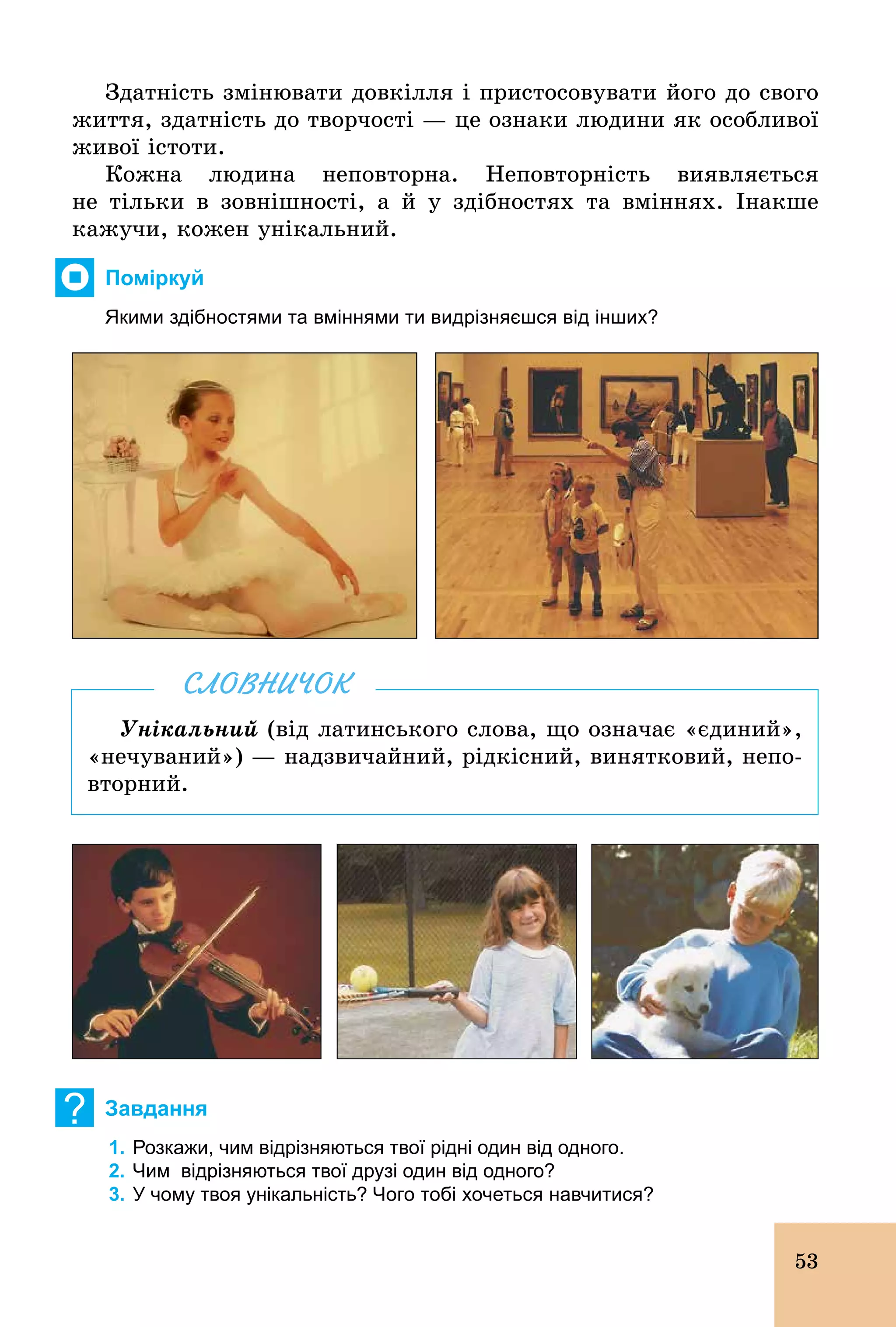 53
Здатність змінювати довкілля і пристосовувати його до свого
життя, здатність до творчості — це ознаки людини як особливої
живої істоти.
Кожна людина неповторна. Неповторність виявляється
не тільки в зовнішності, а й у здібностях та вміннях. Інакше
кажучи, кожен унікальний.
Поміркуй
Якими здібностями та вміннями ти видрізняєшся від інших?
Унікальний (від латинського слова, що означає «єдиний»,
«нечуваний») — надзвичайний, рідкісний, винятковий, непо-
вторний.
СЛОВНИЧОК
? Завдання
1. Розкажи, чим відрізняються твої рідні один від одного.
2. Чим відрізняються твої друзі один від одного?
3. У чому твоя унікальність? Чого тобі хочеться навчитися?
 