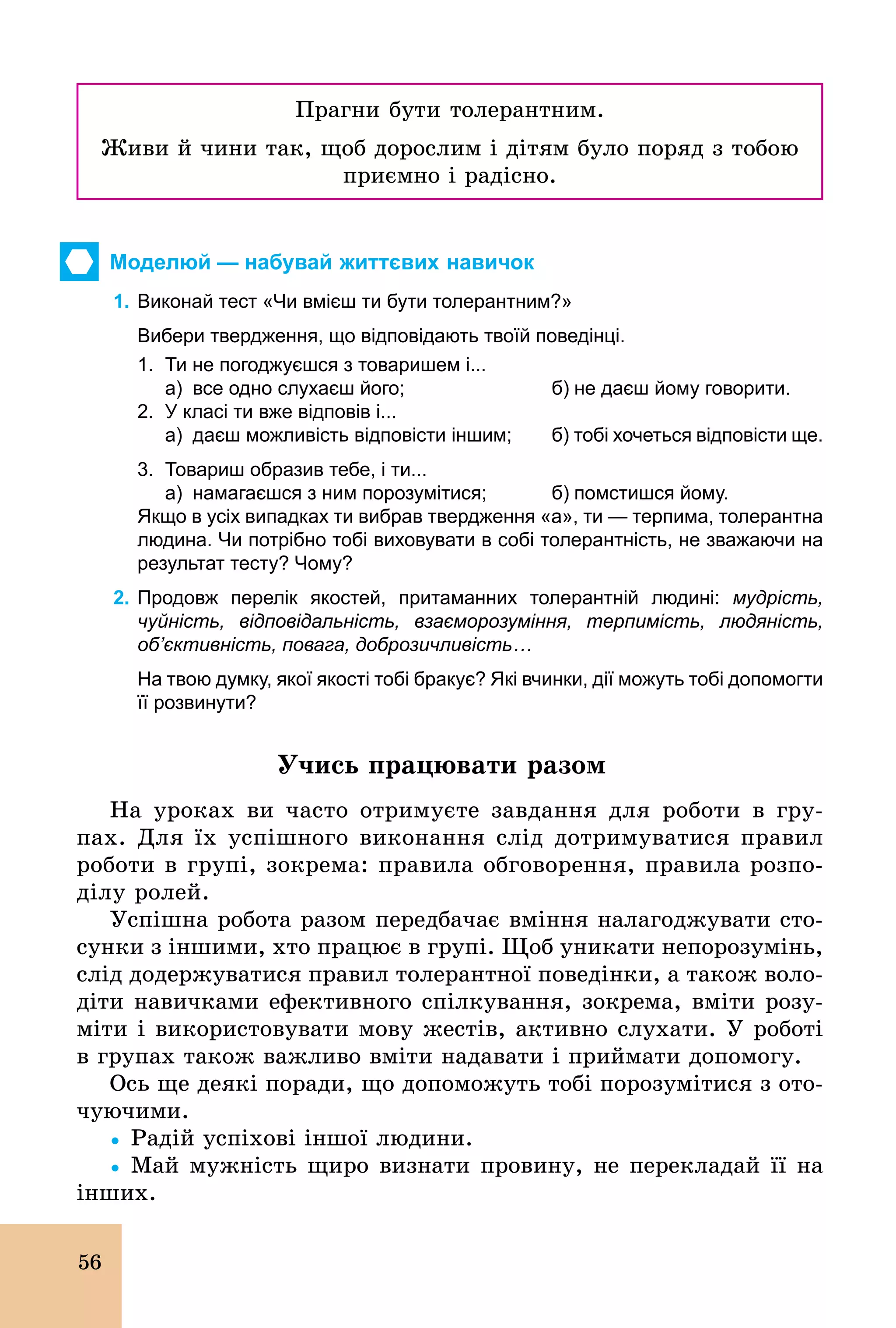 56
Прагни бути толерантним.
Живи й чини так, щоб дорослим і дітям було поряд з тобою
приємно і радісно.
Моделюй — набувай життєвих навичок
1. Виконай тест «Чи вмієш ти бути толерантним?»
Вибери твердження, що відповідають твоїй поведінці.
1. Ти не погоджуєшся з товаришем і...
а) все одно слухаєш його; б) не даєш йому говорити.
2. У класі ти вже відповів і...
а) даєш можливість відповісти іншим; б) тобі хочеться відповісти ще.
3. Товариш образив тебе, і ти...
а) намагаєшся з ним порозумітися; б) помстишся йому.
Якщо в усіх випадках ти вибрав твердження «а», ти — терпима, толерантна
людина. Чи потрібно тобі виховувати в собі толерантність, не зважаючи на
результат тесту? Чому?
2. Продовж перелік якостей, притаманних толерантній людині: мудрість,
чуйність, відповідальність, взаєморозуміння, терпимість, людяність,
об’єктивність, повага, доброзичливість…
На твою думку, якої якості тобі бракує? Які вчинки, дії можуть тобі допомогти
її розвинути?
Учись працювати разом
На уроках ви часто отримуєте завдання для роботи в гру-
пах. Для їх успішного виконання слід дотримуватися правил
роботи в групі, зокрема: правила обговорення, правила розпо-
ділу ролей.
Успішна робота разом передбачає вміння налагоджувати сто-
сунки з іншими, хто працює в групі. Щоб уникати непорозумінь,
слід додержуватися правил толерантної поведінки, а також воло-
діти навичками ефективного спілкування, зокрема, вміти розу-
міти і використовувати мову жестів, активно слухати. У роботі
в групах також важливо вміти надавати і приймати допомогу.
Ось ще деякі поради, що допоможуть тобі порозумітися з ото-
чуючими.
Ÿ Радій успіхові іншої людини.
Ÿ Май мужність щиро визнати провину, не перекладай її на
інших.
 