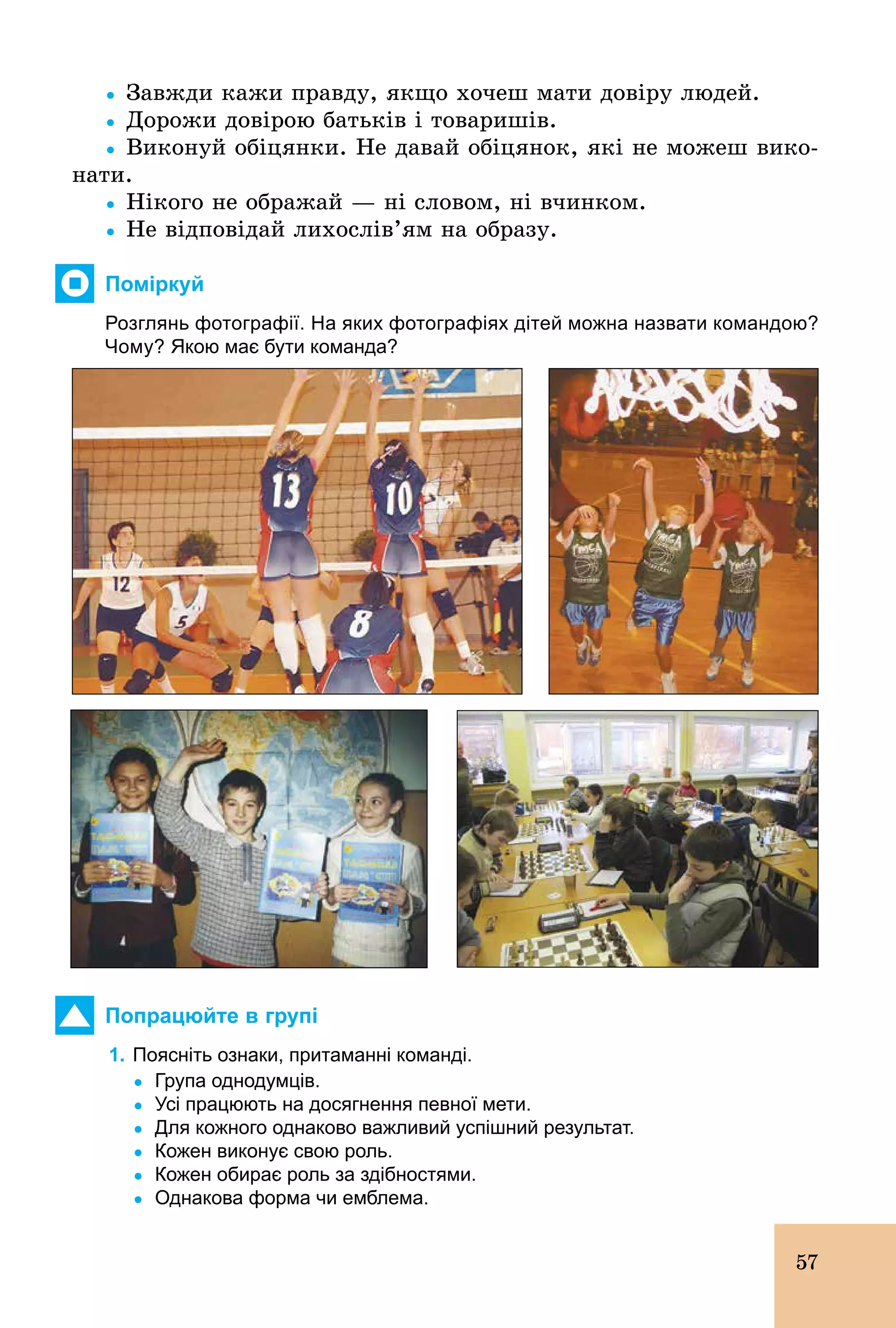57
Ÿ Завжди кажи правду, якщо хочеш мати довіру людей.
Ÿ Дорожи довірою батьків і товаришів.
Ÿ Виконуй обіцянки. Не давай обіцянок, які не можеш вико-
нати.
Ÿ Нікого не ображай — ні словом, ні вчинком.
Ÿ Не відповідай лихослів’ям на образу.
Поміркуй
Розглянь фотографії. На яких фотографіях дітей можна назвати командою?
Чому? Якою має бути команда?
Попрацюйте в групі
1. Поясніть ознаки, притаманні команді.
	 Ÿ	Група однодумців.
	 Ÿ	Усі працюють на досягнення певної мети.
	 Ÿ	Для кожного однаково важливий успішний результат.
	 Ÿ	Кожен виконує свою роль.
	 Ÿ	Кожен обирає роль за здібностями.
	 Ÿ	Однакова форма чи емблема.
 