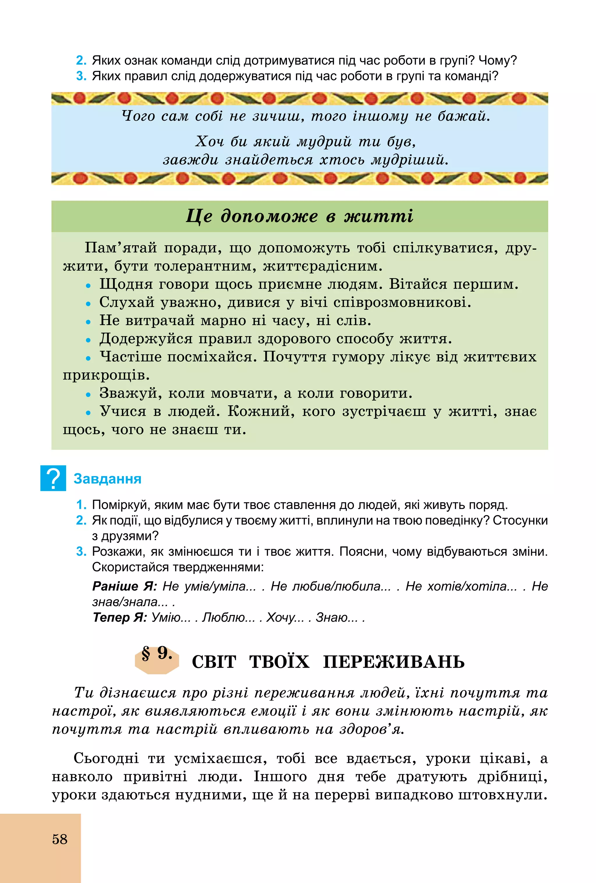 58
2. Яких ознак команди слід дотримуватися під час роботи в групі? Чому?
3. Яких правил слід додержуватися під час роботи в групі та команді?
Чого сам собі не зичиш, того іншому не бажай.
Хоч би який мудрий ти був,
завжди знайдеться хтось мудріший.
Пам’ятай поради, що допоможуть тобі спілкуватися, дру-
жити, бути толерантним, життєрадісним.
Ÿ	Щодня говори щось приємне людям. Вітайся першим.
Ÿ	Слухай уважно, дивися у вічі співрозмовникові.
Ÿ	Не витрачай марно ні часу, ні слів.
Ÿ	Додержуйся правил здорового способу життя.
Ÿ	Частіше посміхайся. Почуття гумору лікує від життєвих
прикрощів.
Ÿ	Зважуй, коли мовчати, а коли говорити.
Ÿ	Учися в людей. Кожний, кого зустрічаєш у житті, знає
щось, чого не знаєш ти.
Це допоможе в житті
? Завдання
1. Поміркуй, яким має бути твоє ставлення до людей, які живуть поряд.
2. Як події, що відбулися у твоєму житті, вплинули на твою поведінку? Cтосунки
з друзями?
3. Розкажи, як змінюєшся ти і твоє життя. Поясни, чому відбуваються зміни.
Скористайся твердженнями:
Раніше Я: Не умів/уміла... . Не любив/любила... . Не хотів/хотіла... . Не
знав/знала... .
Тепер Я: Умію... . Люблю... . Хочу... . Знаю... .
§ 9.
СВІТ ТВОЇХ ПЕРЕЖИВАНЬ
Ти дізнаєшся про різні переживання людей, їхні почуття та
настрої, як виявляються емоції і як вони змінюють настрій, як
почуття та настрій впливають на здоров’я.
Сьогодні ти усміхаєшся, тобі все вдається, уроки цікаві, а
навколо привітні люди. Іншого дня тебе дратують дрібниці,
уроки здаються нудними, ще й на перерві випадково штовхнули.
 