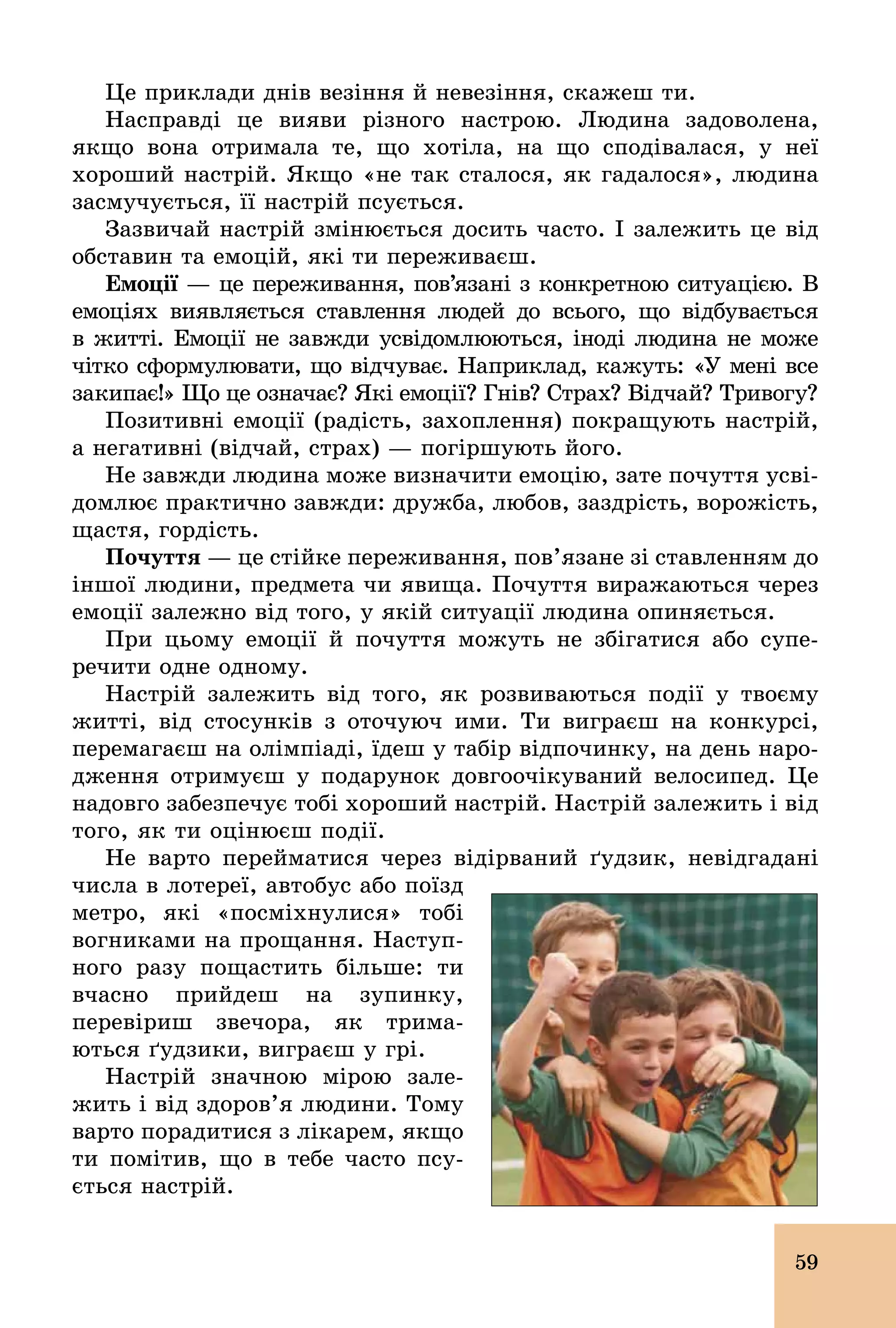 59
Це приклади днів везіння й невезіння, скажеш ти.
Насправді це вияви різного настрою. Людина задоволена,
якщо вона отримала те, що хотіла, на що сподівалася, у неї
хороший настрій. Якщо «не так сталося, як гадалося», людина
засмучується, її настрій псується.
Зазвичай настрій змінюється досить часто. І залежить це від
обставин та емоцій, які ти переживаєш.
Емоції — це переживання, пов’язані з конкретною ситуацією. В
емоціях виявляється ставлення людей до всього, що відбувається
в житті. Емоції не завжди усвідомлюються, іноді людина не може
чітко сформулювати, що відчуває. Наприклад, кажуть: «У мені все
закипає!» Що це означає? Які емоції? Гнів? Страх? Відчай? Тривогу?
Позитивні емоції (радість, захоплення) покращують настрій,
а негативні (відчай, страх) — погіршують його.
Не завжди людина може визначити емоцію, зате почуття усві-
домлює практично завжди: дружба, любов, заздрість, ворожість,
щастя, гордість.
Почуття — це стійке переживання, пов’язане зі ставленням до
іншої людини, предмета чи явища. Почуття виражаються через
емоції залежно від того, у якій ситуації людина опиняється.
При цьому емоції й почуття можуть не збігатися або супе­
речити одне одному.
Настрій залежить від того, як розвиваються події у твоєму
житті, від стосунків з оточуюч ими. Ти виграєш на конкурсі,
перемагаєш на олімпіаді, їдеш у табір відпочинку, на день наро-
дження отримуєш у подарунок довгоочікуваний велосипед. Це
надовго забезпечує тобі хороший настрій. Настрій залежить і від
того, як ти оцінюєш події.
Не варто перейматися через відірваний ґудзик, невідгадані
числа в лотереї, автобус або поїзд
метро, які «посміхнулися» тобі
вогниками на прощання. Наступ-
ного разу пощастить більше: ти
вчасно прийдеш на зупинку,
перевіриш звечора, як трима-
ються ґудзики, виграєш у грі.
Настрій значною мірою зале-
жить і від здоров’я людини. Тому
варто порадитися з лікарем, якщо
ти помітив, що в тебе часто псу-
ється настрій.
 