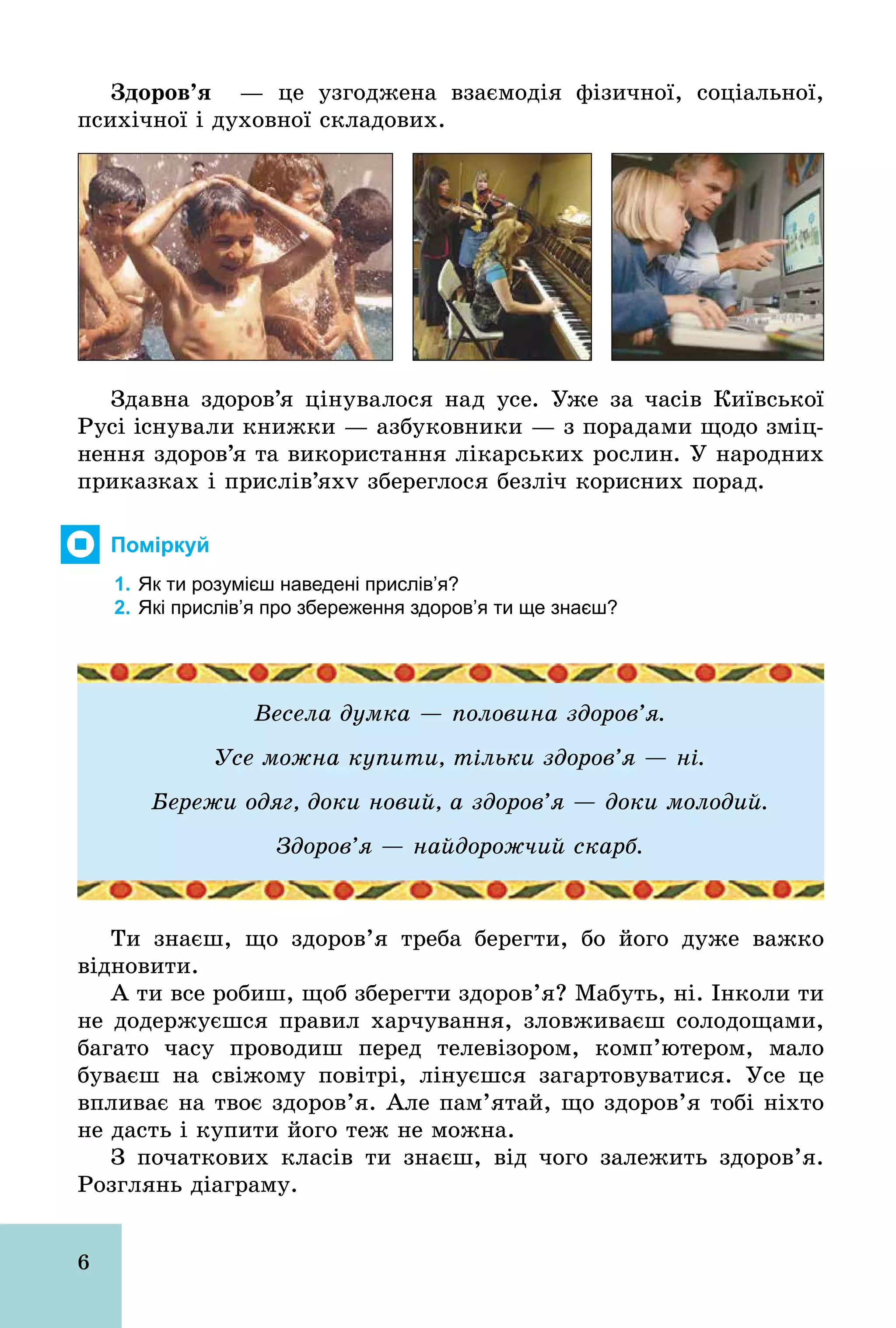6
Çäîðîâ’ÿ — це узгоджена взаємодія фізичної, соціальної,
психічної і духовної складових.
Здавна здоров’я цінувалося над усе. Уже за часів Київської
Русі існували книжки — азбуковники — з порадами щодо зміц-
нення здоров’я та використання лікарських рослин. У народних
приказках і прислів’яхv збереглося безліч корисних порад.
Поміркуй
1. Як ти розумієш наведені прислів’я?
2. Які прислів’я про збереження здоров’я ти ще знаєш?
Весела думка — половина здоров’я.
Усе можна купити, тільки здоров’я — ні.
Бережи одяг, доки новий, а здоров’я — доки молодий.
Здоров’я — найдорожчий скарб.
Ти знаєш, що здоров’я треба берегти, бо його дуже важко
відновити.
А ти все робиш, щоб зберегти здоров’я? Мабуть, ні. Інколи ти
не додержуєшся правил харчування, зловживаєш солодощами,
багато часу проводиш перед телевізором, комп’ютером, мало
буваєш на свіжому повітрі, лінуєшся загартовуватися. Усе це
впливає на твоє здоров’я. Але пам’ятай, що здоров’я тобі ніхто
не дасть і купити його теж не можна.
З початкових класів ти знаєш, від чого залежить здоров’я.
Розглянь діаграму.
 