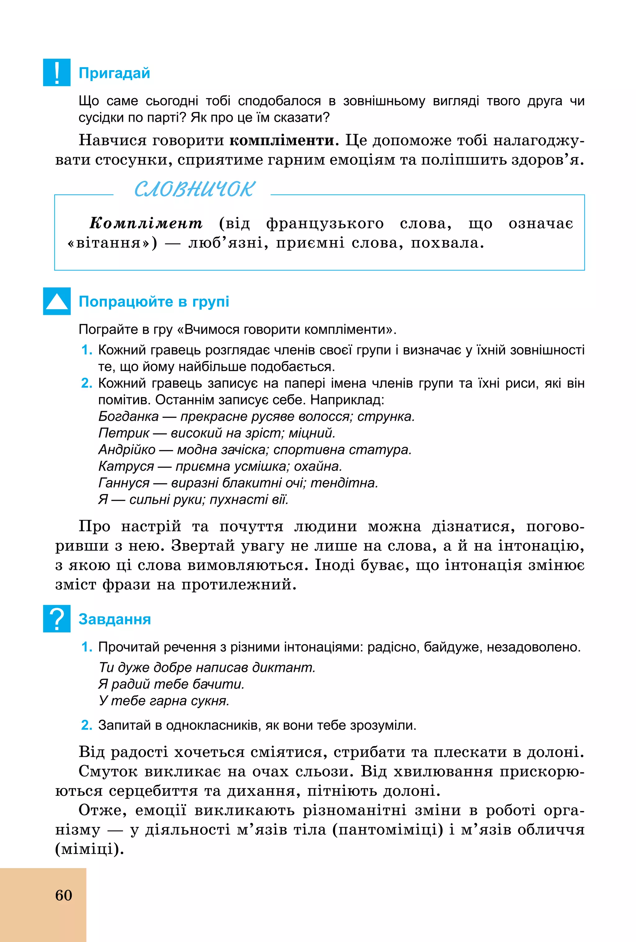 60
! Пригадай
Що саме сьогодні тобі сподобалося в зовнішньому вигляді твого друга чи
сусідки по парті? Як про це їм сказати?
Навчися говорити компліменти. Це допоможе тобі налагоджу-
вати стосунки, сприятиме гарним емоціям та поліпшить здоров’я.
Комплімент (від французького слова, що означає
«вітання») — люб’язні, приємні слова, похвала.
СЛОВНИЧОК
Попрацюйте в групі
Пограйте в гру «Вчимося говорити компліменти».
1. Кожний гравець розглядає членів своєї групи і визначає у їхній зовнішності
те, що йому найбільше подобається.
2. Кожний гравець записує на папері імена членів групи та їхні риси, які він
помітив. Останнім записує себе. Наприклад:
Богданка — прекрасне русяве волосся; струнка.
Петрик — високий на зріст; міцний.
Андрійко — модна зачіска; спортивна статура.
Катруся — приємна усмішка; охайна.
Ганнуся — виразні блакитні очі; тендітна.
Я — сильні руки; пухнасті вії.
Про настрій та почуття людини можна дізнатися, погово-
ривши з нею. Звертай увагу не лише на слова, а й на інтонацію,
з якою ці слова вимовляються. Іноді буває, що інтонація змінює
зміст фрази на протилежний.
? Завдання
1. Прочитай речення з різними інтонаціями: радісно, байдуже, незадоволено.
Ти дуже добре написав диктант.
Я радий тебе бачити.
У тебе гарна сукня.
2. Запитай в однокласників, як вони тебе зрозуміли.
Від радості хочеться сміятися, стрибати та плескати в долоні.
Смуток викликає на очах сльози. Від хвилювання прискорю-
ються серцебиття та дихання, пітніють долоні.
Отже, емоції викликають різноманітні зміни в роботі орга-
нізму — у діяльності м’язів тіла (пантоміміці) і м’язів обличчя
(міміці).
 