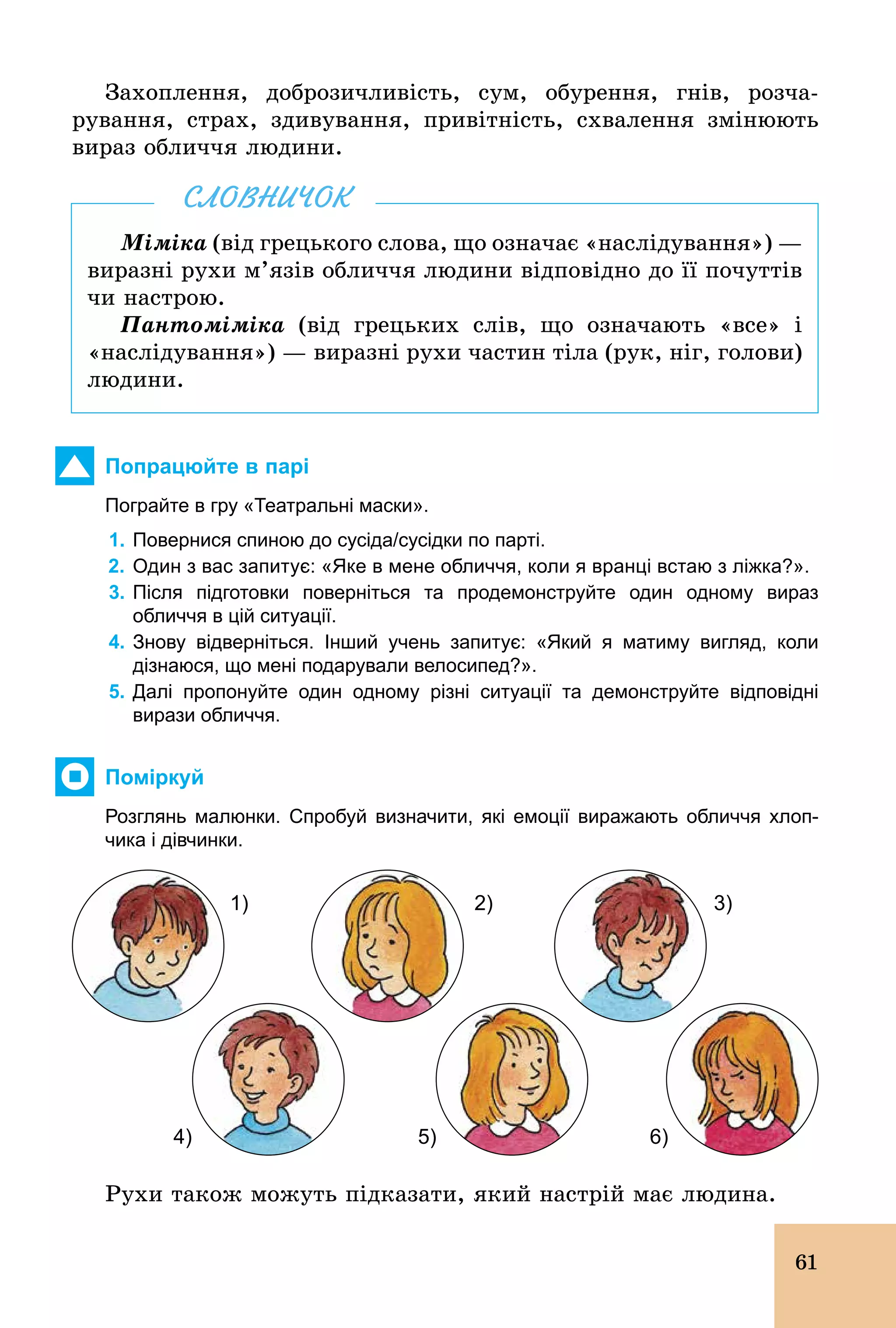 61
Захоплення, доброзичливість, сум, обурення, гнів, розча-
рування, страх, здивування, привітність, схвалення змінюють
вираз обличчя людини.
Міміка (від грецького слова, що означає «наслідування») —
виразні рухи м’язів обличчя людини відповідно до її почуттів
чи настрою.
Пантоміміка (від грецьких слів, що означають «все» і
«наслідування») — виразні рухи частин тіла (рук, ніг, голови)
людини.
СЛОВНИЧОК
Попрацюйте в парі
Пограйте в гру «Театральні маски».
1. Повернися спиною до сусіда/сусідки по парті.
2. Один з вас запитує: «Яке в мене обличчя, коли я вранці встаю з ліжка?».
3. Після підготовки поверніться та продемонструйте один одному вираз
обличчя в цій ситуації.
4. Знову відверніться. Інший учень запитує: «Який я матиму вигляд, коли
дізнаюся, що мені подарували велосипед?».
5. Далі пропонуйте один одному різні ситуації та демонструйте відповідні
вирази обличчя.
Поміркуй
Розглянь малюнки. Спробуй визначити, які емоції виражають обличчя хлоп­
чика і дівчинки.
1)
6)5)
3)
4)
2)
Рухи також можуть підказати, який настрій має людина.
 