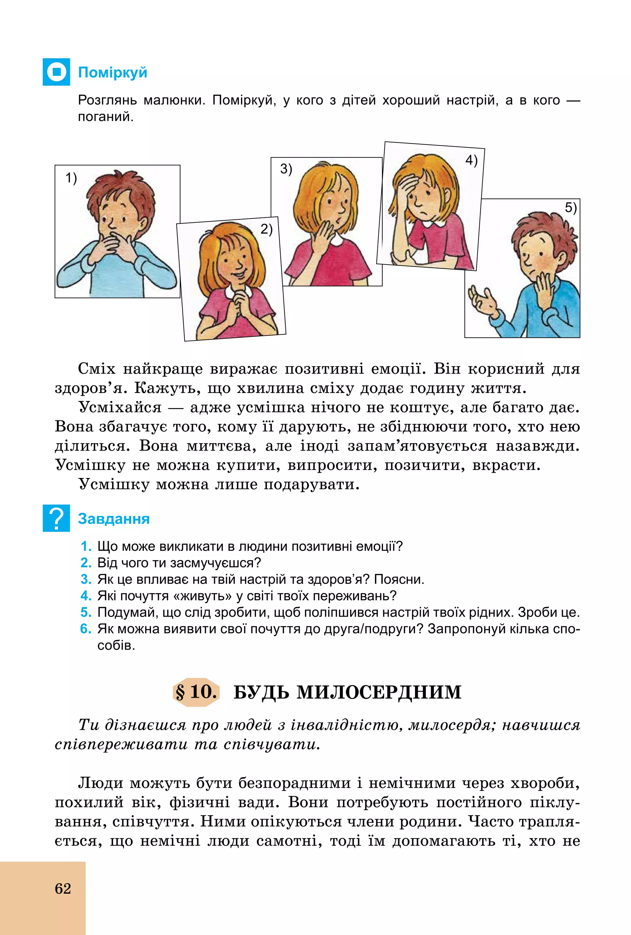 62
Поміркуй
Розглянь малюнки. Поміркуй, у кого з дітей хороший настрій, а в кого —
поганий.
1)
5)
4)
3)
2)
Сміх найкраще виражає позитивні емоції. Він корисний для
здоров’я. Кажуть, що хвилина сміху додає годину життя.
Усміхайся — адже усмішка нічого не коштує, але багато дає.
Вона збагачує того, кому її дарують, не збіднюючи того, хто нею
ділиться. Вона миттєва, але іноді запам’ятовується назавжди.
Усмішку не можна купити, випросити, позичити, вкрасти.
Усмішку можна лише подарувати.
? Завдання
1. Що може викликати в людини позитивні емоції?
2. Від чого ти засмучуєшся?
3. Як це впливає на твій настрій та здоров’я? Поясни.
4. Які почуття «живуть» у світі твоїх переживань?
5. Подумай, що слід зробити, щоб поліпшився настрій твоїх рідних. Зроби це.
6. Як можна виявити свої почуття до друга/подруги? Запропонуй кілька спо­
собів.
§ 10. БУДЬ МИЛОСЕРДНИМ
Ти дізнаєшся про людей з інвалідністю, милосердя; навчишся
співпереживати та співчувати.
Люди можуть бути безпорадними і немічними через хвороби,
похилий вік, фізичні вади. Вони потребують постійного піклу-
вання, співчуття. Ними опікуються члени родини. Часто трапля-
ється, що немічні люди самотні, тоді їм допомагають ті, хто не
 