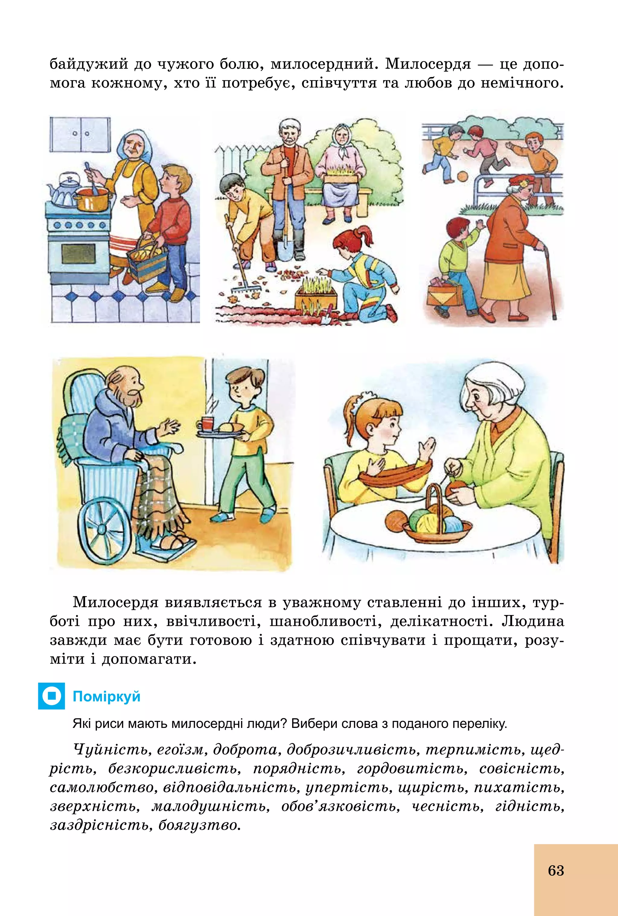 63
байдужий до чужого болю, милосердний. Милосердя — це допо-
мога кожному, хто її потребує, співчуття та любов до немічного.
Милосердя виявляється в уважному ставленні до інших, тур-
боті про них, ввічливості, шанобливості, делікатності. Людина
завжди має бути готовою і здатною співчувати і прощати, розу-
міти і допомагати.
Поміркуй
Які риси мають милосердні люди? Вибери слова з поданого переліку.
Чуйність, егоїзм, доброта, доброзичливість, терпимість, щед-
рість, безкорисливість, порядність, гордовитість, совісність,
самолюбство, відповідальність, упертість, щирість, пихатість,
зверхність, малодушність, обов’язковість, чесність, гідність,
заздрісність, боягузтво.
 