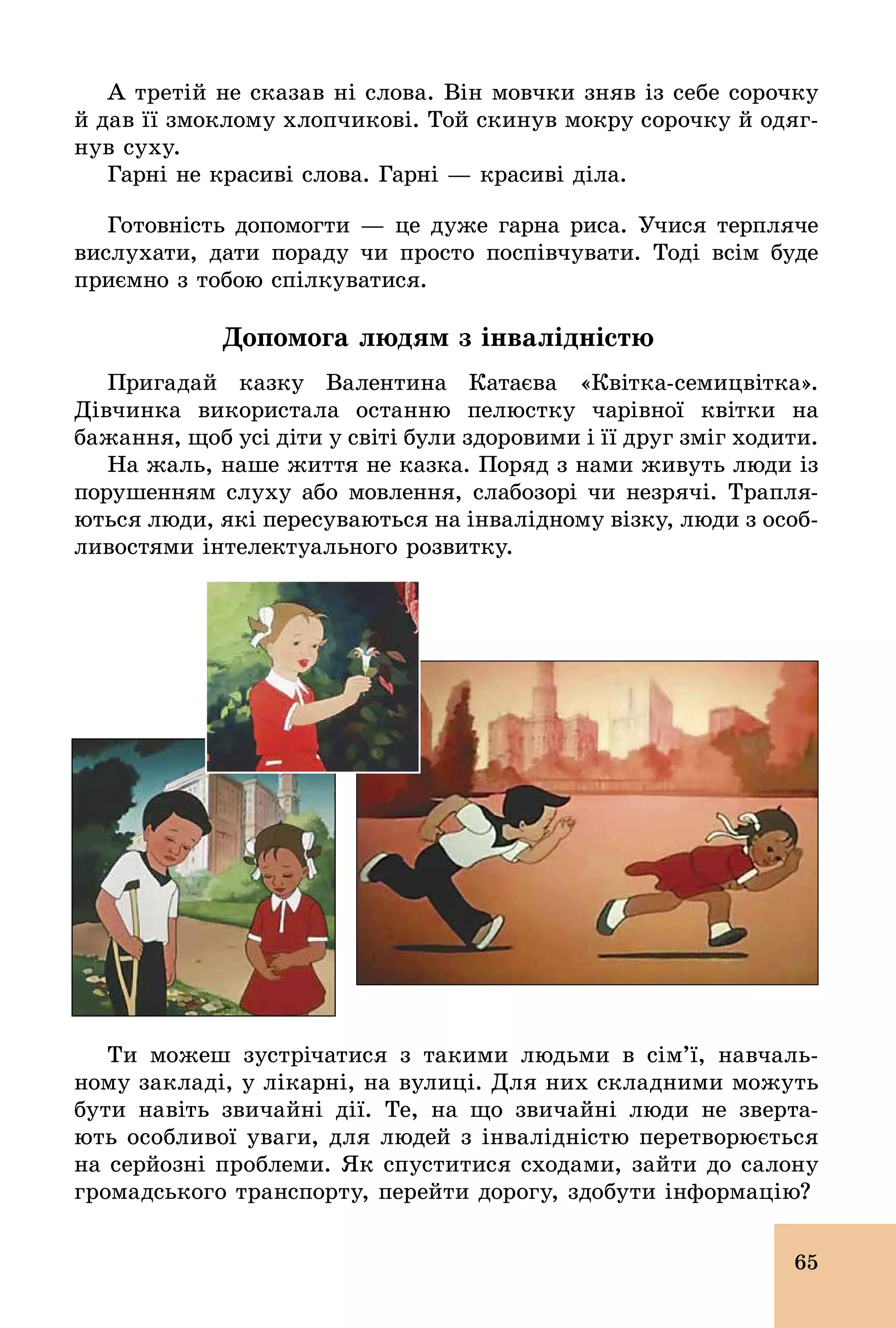 65
А третій не сказав ні слова. Він мовчки зняв із себе сорочку
й дав її змоклому хлопчикові. Той скинув мокру сорочку й одяг-
нув суху.
Гарні не красиві слова. Гарні — красиві діла.
Готовність допомогти — це дуже гарна риса. Учися терпляче
вислухати, дати пораду чи просто поспівчувати. Тоді всім буде
приємно з тобою спілкуватися.
Допомога людям з інвалідністю
Пригадай казку Валентина Катаєва «Квітка­семицвітка».
Дівчинка використала останню пелюстку чарівної квітки на
бажання, щоб усі діти у світі були здоровими і її друг зміг ходити.
На жаль, наше життя не казка. Поряд з нами живуть люди із
порушенням слуху або мовлення, слабозорі чи незрячі. Трапля­
ються люди, які пересуваються на інвалідному візку, люди з особ­
ливостями інтелектуального розвитку.
Ти можеш зустрічатися з такими людьми в сім’ї, навчаль-
ному закладі, у лікарні, на вулиці. Для них складними можуть
бути навіть звичайні дії. Те, на що звичайні люди не зверта-
ють особливої уваги, для людей з інвалідністю перетворюється
на серйозні проблеми. Як спуститися сходами, зайти до салону
громадського транспорту, перейти дорогу, здобути інформацію?
 