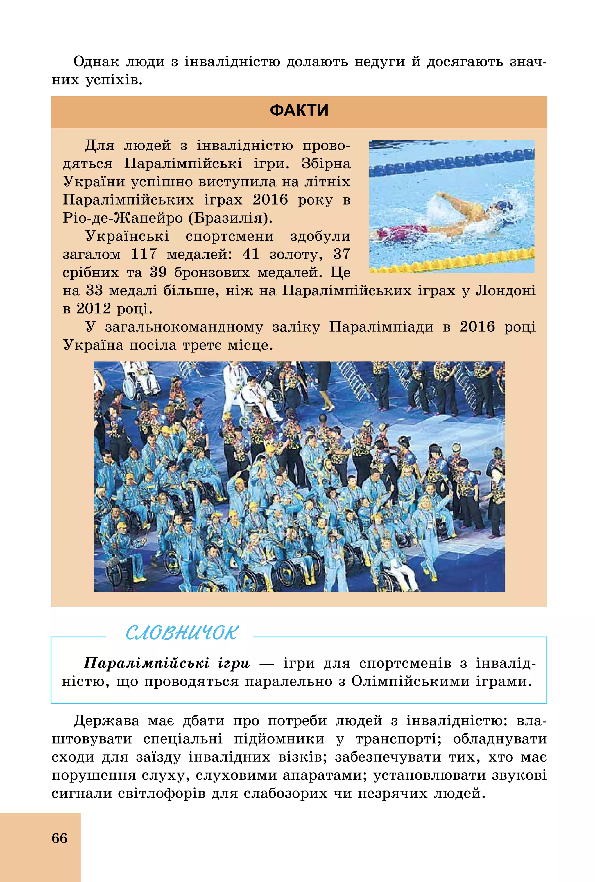 66
Однак люди з інвалідністю долають недуги й досягають знач­
них успіхів.
Для людей з інвалідністю прово-
дяться Паралімпійські ігри. Збірна
України успішно виступила на літніх
Паралімпійських іграх 2016 року в
Ріо­де­Жанейро (Бразилія).
Українські спортсмени здобули
загалом 117 медалей: 41 золоту, 37
срібних та 39 бронзових медалей. Це
на 33 медалі більше, ніж на Паралімпійських іграх у Лондоні
в 2012 році.
У загальнокомандному заліку Паралімпіади в 2016 році
Україна посіла третє місце.
ФАКТИ
Паралімпійські ігри — ігри для спортсменів з інвалід-
ністю, що проводяться паралельно з Олімпійськими іграми.
СЛОВНИЧОК
Держава має дбати про потреби людей з інвалідністю: вла-
штовувати спеціальні підйомники у транспорті; обладнувати
сходи для заїзду інвалідних візків; забезпечувати тих, хто має
порушення слуху, слуховими апаратами; установлювати звукові
сигнали світлофорів для слабозорих чи незрячих людей.
 