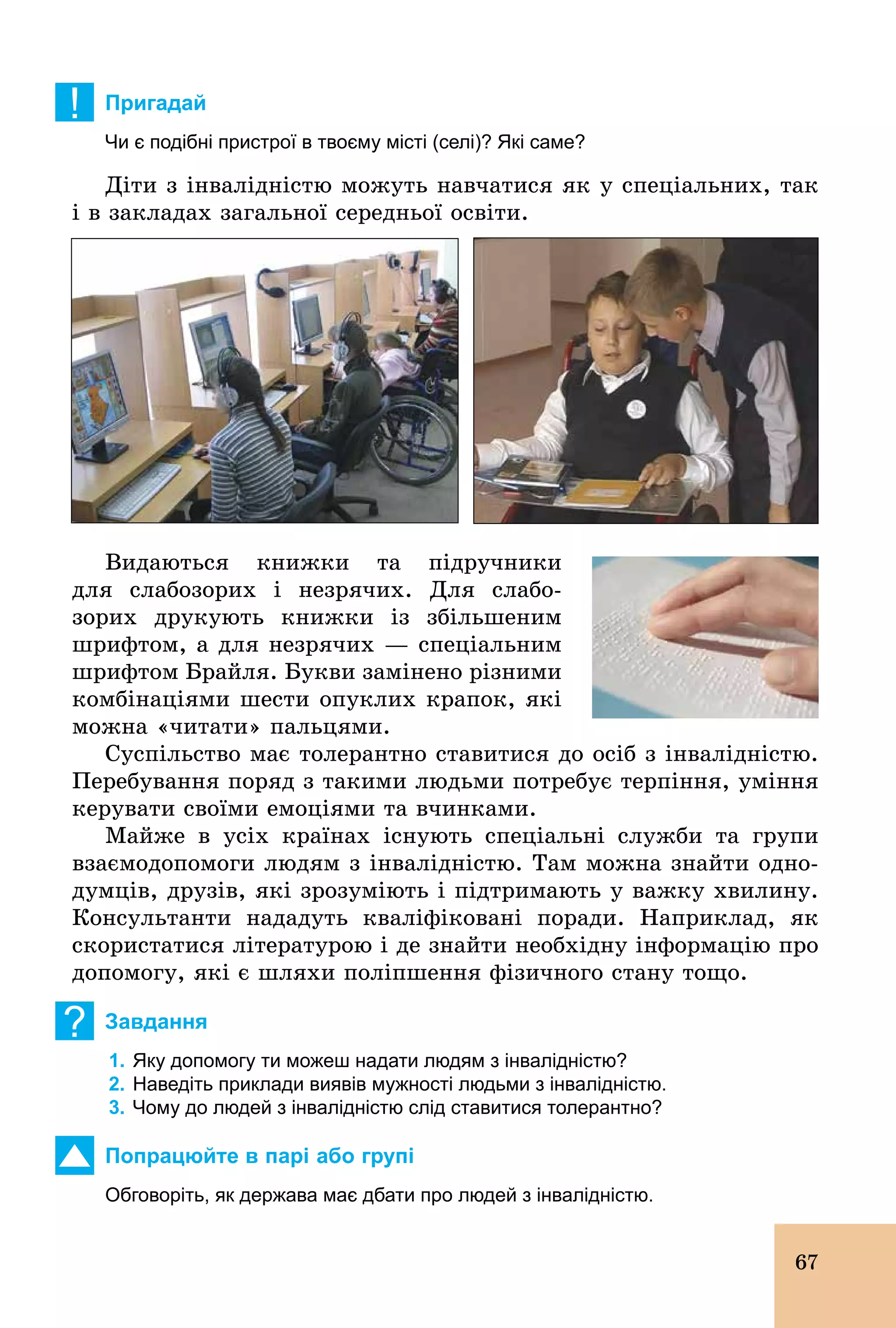67
! Пригадай
Чи є подібні пристрої в твоєму місті (селі)? Які саме?
Діти з інвалідністю можуть навчатися як у спеціальних, так
і в закладах загальної середньої освіти.
Видаються книжки та підручники
для слабозорих і незрячих. Для слабо-
зорих друкують книжки із збільшеним
шрифтом, а для незрячих — спеціальним
шрифтом Брайля. Букви замінено різними
комбінаціями шести опуклих крапок, які
можна «читати» пальцями.
Суспільство має толерантно ставитися до осіб з інвалідністю.
Перебування поряд з такими людьми потребує терпіння, уміння
керувати своїми емоціями та вчинками.
Майже в усіх країнах існують спеціальні служби та групи
взаємодопомоги людям з інвалідністю. Там можна знайти одно-
думців, друзів, які зрозуміють і підтримають у важку хвилину.
Консультанти нададуть кваліфіковані поради. Наприклад, як
скористатися літературою і де знайти необхідну інформацію про
допомогу, які є шляхи поліпшення фізичного стану тощо.
? Завдання
1. Яку допомогу ти можеш надати людям з інвалідністю?
2. Наведіть приклади виявів мужності людьми з інвалідністю.
3. Чому до людей з інвалідністю слід ставитися толерантно?
Попрацюйте в парі або групі
Обговоріть, як держава має дбати про людей з інвалідністю.
 