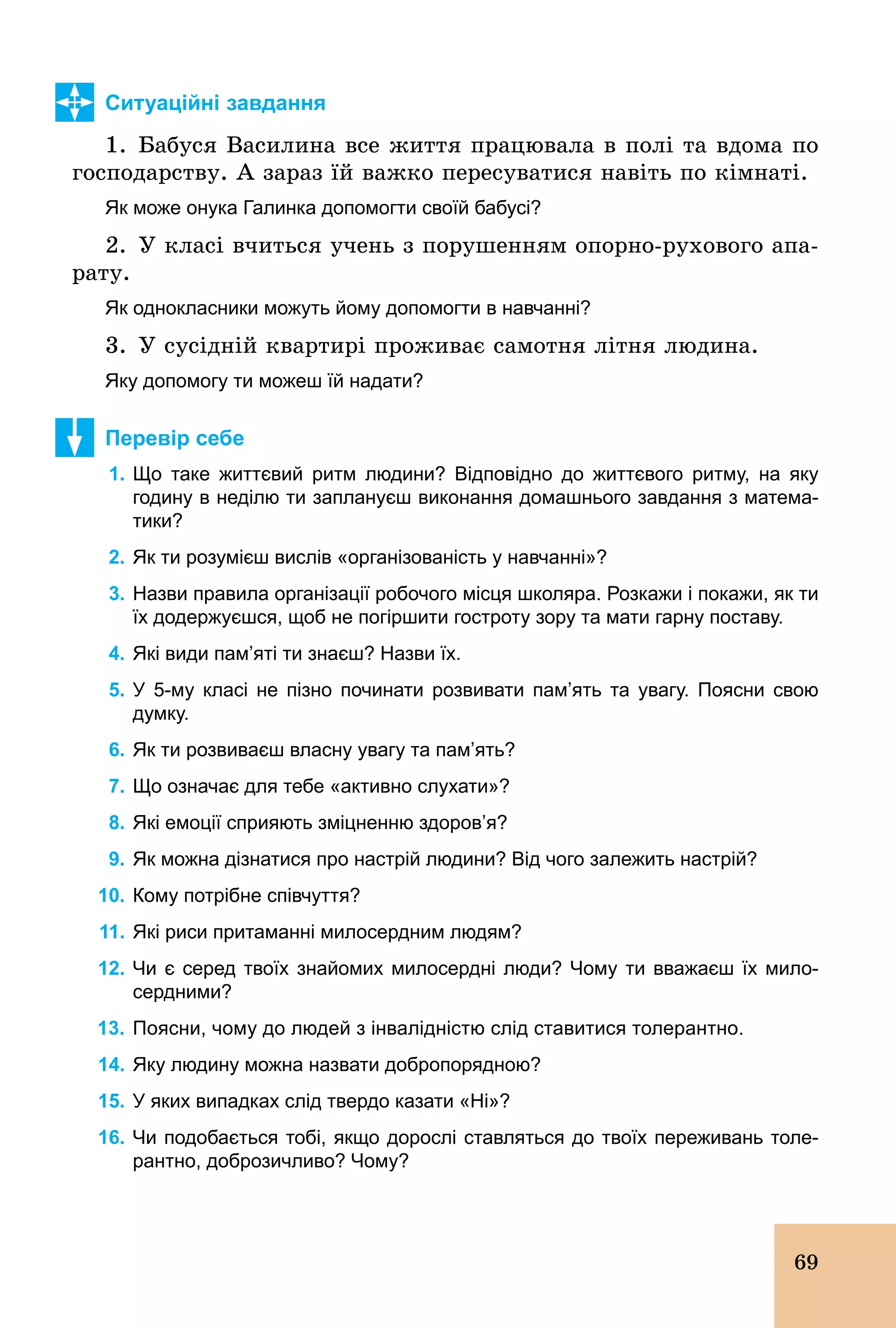 69
Ситуаційні завдання
1. Бабуся Василина все життя працювала в полі та вдома по
господарству. А зараз їй важко пересуватися навіть по кімнаті.
Як може онука Галинка допомогти своїй бабусі?
2. У класі вчиться учень з порушенням опорно­рухового апа-
рату.
Як однокласники можуть йому допомогти в навчанні?
3. У сусідній квартирі проживає самотня літня людина.
Яку допомогу ти можеш їй надати?
Перевір себе
1. Що таке життєвий ритм людини? Відповідно до життєвого ритму, на яку
годину в неділю ти заплануєш виконання домашнього завдання з матема­
тики?
2. Як ти розумієш вислів «організованість у навчанні»?
3. Назви правила організації робочого місця школяра. Розкажи і покажи, як ти
їх додержуєшся, щоб не погіршити гостроту зору та мати гарну поставу.
4. Які види пам’яті ти знаєш? Назви їх.
5. У 5­му класі не пізно починати розвивати пам’ять та увагу. Поясни свою
думку.
6. Як ти розвиваєш власну увагу та пам’ять?
7. Що означає для тебе «активно слухати»?
8. Які емоції сприяють зміцненню здоров’я?
9. Як можна дізнатися про настрій людини? Від чого залежить настрій?
10. Кому потрібне співчуття?
11. Які риси притаманні милосердним людям?
12. Чи є серед твоїх знайомих милосердні люди? Чому ти вважаєш їх мило­
сердними?
13. Поясни, чому до людей з інвалідністю слід ставитися толерантно.
14. Яку людину можна назвати добропорядною?
15. У яких випадках слід твердо казати «Ні»?
16. Чи подобається тобі, якщо дорослі ставляться до твоїх переживань толе­
рантно, доброзичливо? Чому?
 