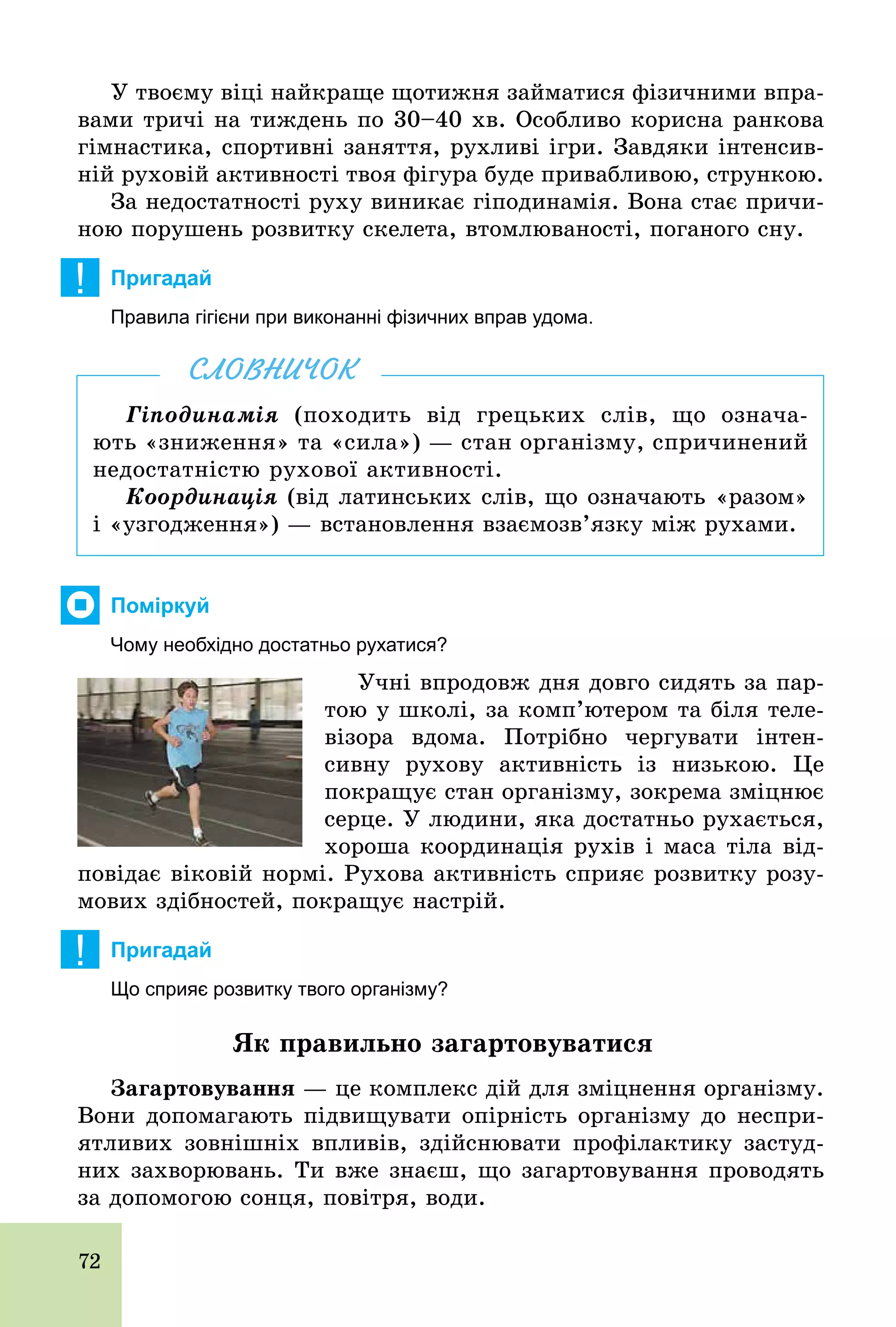 72
У твоєму віці найкраще щотижня займатися фізичними впра-
вами тричі на тиждень по 30–40 хв. Особливо корисна ранкова
гімнастика, спортивні заняття, рухливі ігри. Завдяки інтенсив-
ній руховій активності твоя фігура буде привабливою, стрункою.
За недостатності руху виникає гіподинамія. Вона стає причи-
ною порушень розвитку скелета, втомлюваності, поганого сну.
! Пригадай
Правила гігієни при виконанні фізичних вправ удома.
Гіподинамія (походить від грецьких слів, що означа-
ють «зниження» та «сила») — стан організму, спричинений
недостатністю рухової активності.
Координація (від латинських слів, що означають «разом»
і «узгодження») — встановлення взаємозв’язку між рухами.
СЛОВНИЧОК
Поміркуй
Чому необхідно достатньо рухатися?
Учні впродовж дня довго сидять за пар-
тою у школі, за комп’ютером та біля теле-
візора вдома. Потрібно чергувати інтен-
сивну рухову активність із низькою. Це
покращує стан організму, зокрема зміцнює
серце. У людини, яка достатньо рухається,
хороша координація рухів і маса тіла від-
повідає віковій нормі. Рухова активність сприяє розвитку розу-
мових здібностей, покращує настрій.
! Пригадай
Що сприяє розвитку твого організму?
Як правильно загартовуватися
Çàãàðòîâóâàííÿ — це комплекс дій для зміцнення організму.
Вони допомагають підвищувати опірність організму до неспри-
ятливих зовнішніх впливів, здійснювати профілактику застуд-
них захворювань. Ти вже знаєш, що загартовування проводять
за допомогою сонця, повітря, води.
 