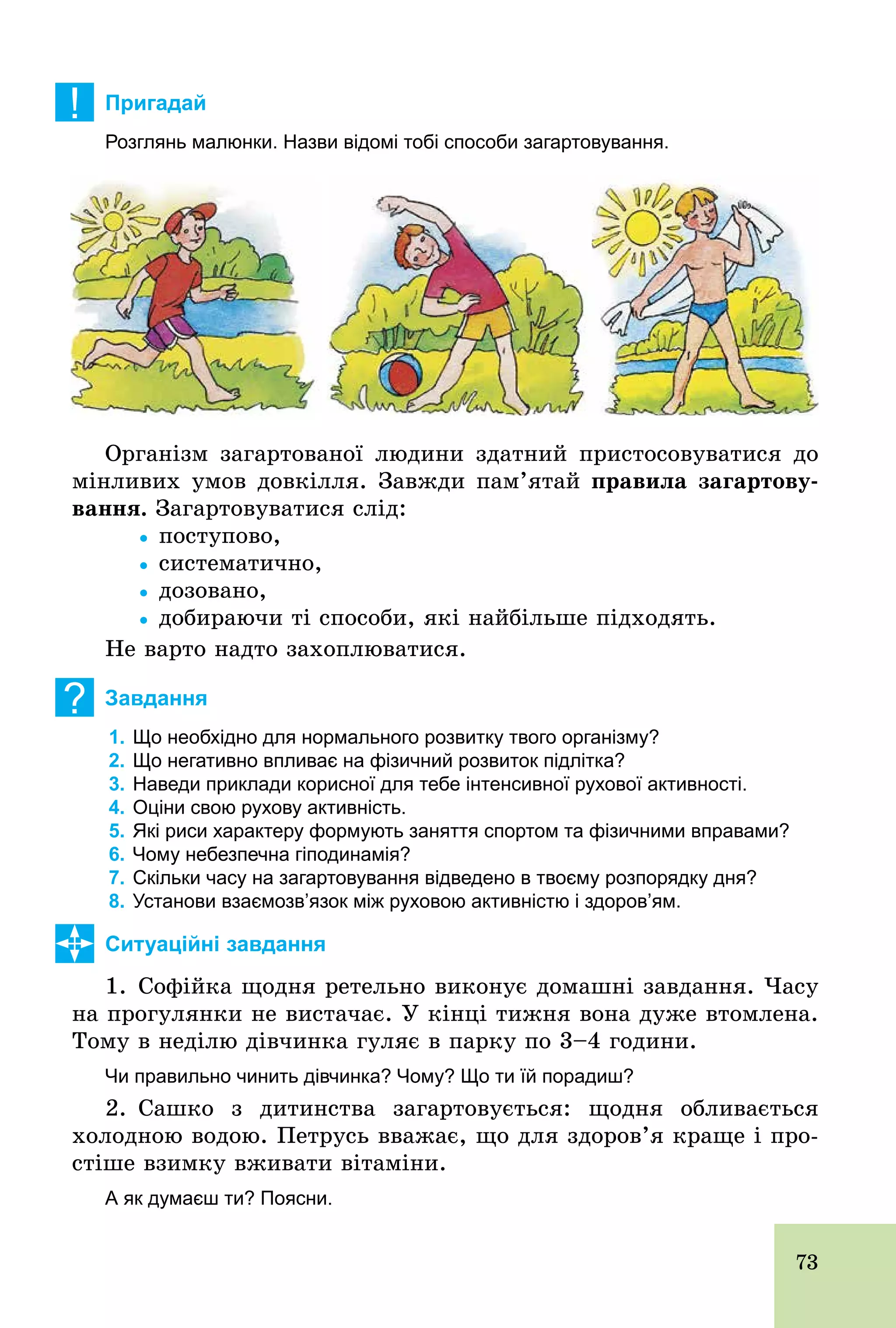 73
! Пригадай
Розглянь малюнки. Назви відомі тобі способи загартовування.
Організм загартованої людини здатний пристосовуватися до
мінливих умов довкілля. Завжди пам’ятай правила загартову-
âàííÿ. Загартовуватися слід:
			Ÿ поступово,
			Ÿ систематично,
			Ÿ дозовано,
			Ÿ добираючи ті способи, які найбільше підходять.
Не варто надто захоплюватися.
? Завдання
1. Що необхідно для нормального розвитку твого організму?
2. Що негативно впливає на фізичний розвиток підлітка?
3. Наведи приклади корисної для тебе інтенсивної рухової активності.
4. Оціни свою рухову активність.
5. Які риси характеру формують заняття спортом та фізичними вправами?
6. Чому небезпечна гіподинамія?
7. Скільки часу на загартовування відведено в твоєму розпорядку дня?
8. Установи взаємозв’язок між руховою активністю і здоров’ям.
Ситуаційні завдання
1. Софійка щодня ретельно виконує домашні завдання. Часу
на прогулянки не вистачає. У кінці тижня вона дуже втомлена.
Тому в неділю дівчинка гуляє в парку по 3–4 години.
Чи правильно чинить дівчинка? Чому? Що ти їй порадиш?
2. Сашко з дитинства загартовується: щодня обливається
холодною водою. Петрусь вважає, що для здоров’я краще і про-
стіше взимку вживати вітаміни.
А як думаєш ти? Поясни.
 