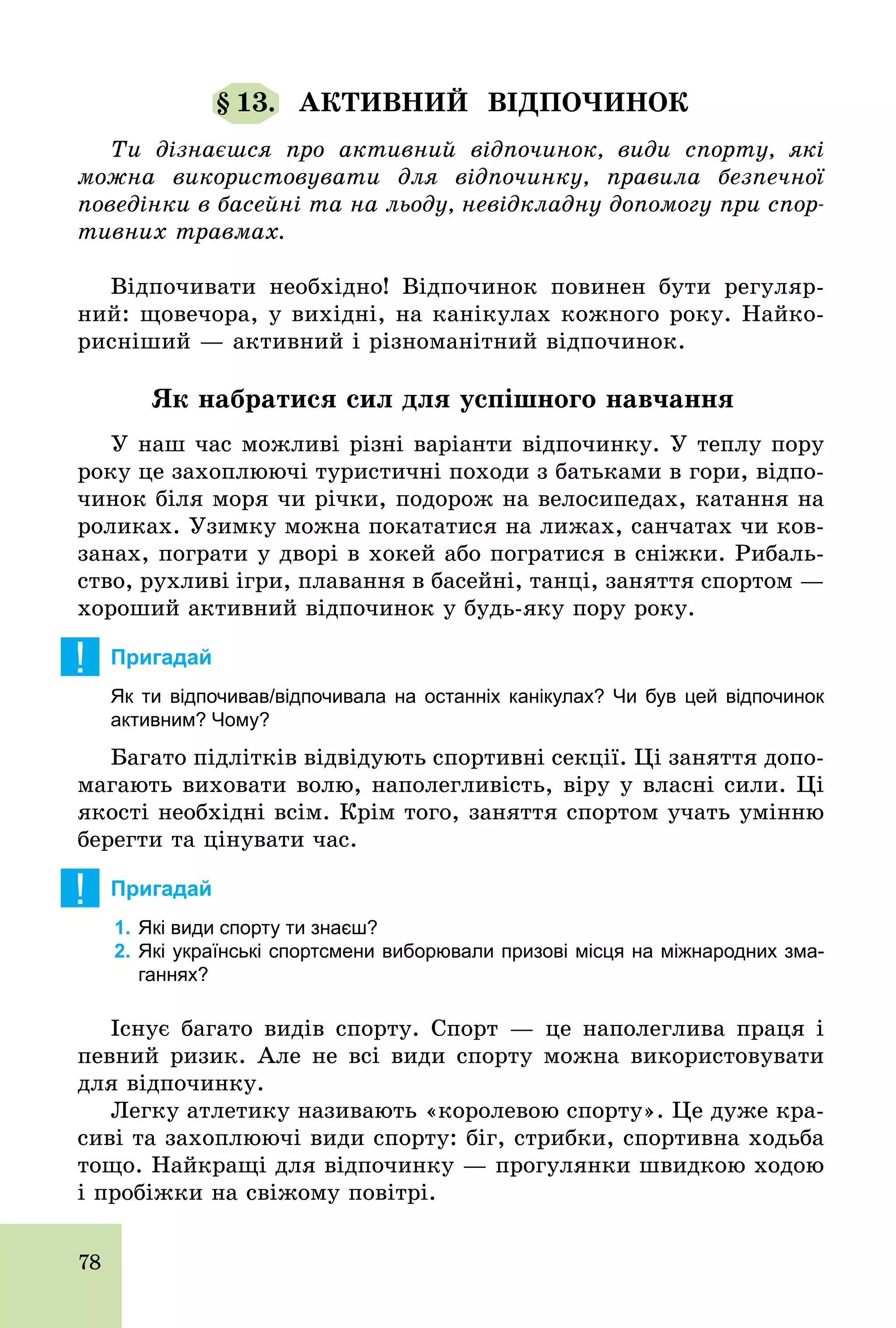 78
§ 13. АКТИВНИЙ ВІДПОЧИНОК
Ти дізнаєшся про активний відпочинок, види спорту, які
можна використовувати для відпочинку, правила безпечної
поведінки в басейні та на льоду, невідкладну допомогу при спор-
тивних травмах.
Відпочивати необхідно! Відпочинок повинен бути регуляр-
ний: щовечора, у вихідні, на канікулах кожного року. Найко-
рисніший — активний і різноманітний відпочинок.
Як набратися сил для успішного навчання
У наш час можливі різні варіанти відпочинку. У теплу пору
року це захоплюючі туристичні походи з батьками в гори, відпо-
чинок біля моря чи річки, подорож на велосипедах, катання на
роликах. Узимку можна покататися на лижах, санчатах чи ков-
занах, пограти у дворі в хокей або погратися в сніжки. Рибаль-
ство, рухливі ігри, плавання в басейні, танці, заняття спортом —
хороший активний відпочинок у будь­яку пору року.
! Пригадай
Як ти відпочивав/відпочивала на останніх канікулах? Чи був цей відпочинок
активним? Чому?
Багато підлітків відвідують спортивні секції. Ці заняття допо-
магають виховати волю, наполегливість, віру у власні сили. Ці
якості необхідні всім. Крім того, заняття спортом учать умінню
берегти та цінувати час.
! Пригадай
1. Які види спорту ти знаєш?
2. Які українські спортсмени виборювали призові місця на міжнародних зма­
ганнях?
Існує багато видів спорту. Спорт — це наполеглива праця і
певний ризик. Але не всі види спорту можна використовувати
для відпочинку.
Легку атлетику називають «королевою спорту». Це дуже кра-
сиві та захоплюючі види спорту: біг, стрибки, спортивна ходьба
тощо. Найкращі для відпочинку — прогулянки швидкою ходою
і пробіжки на свіжому повітрі.
 