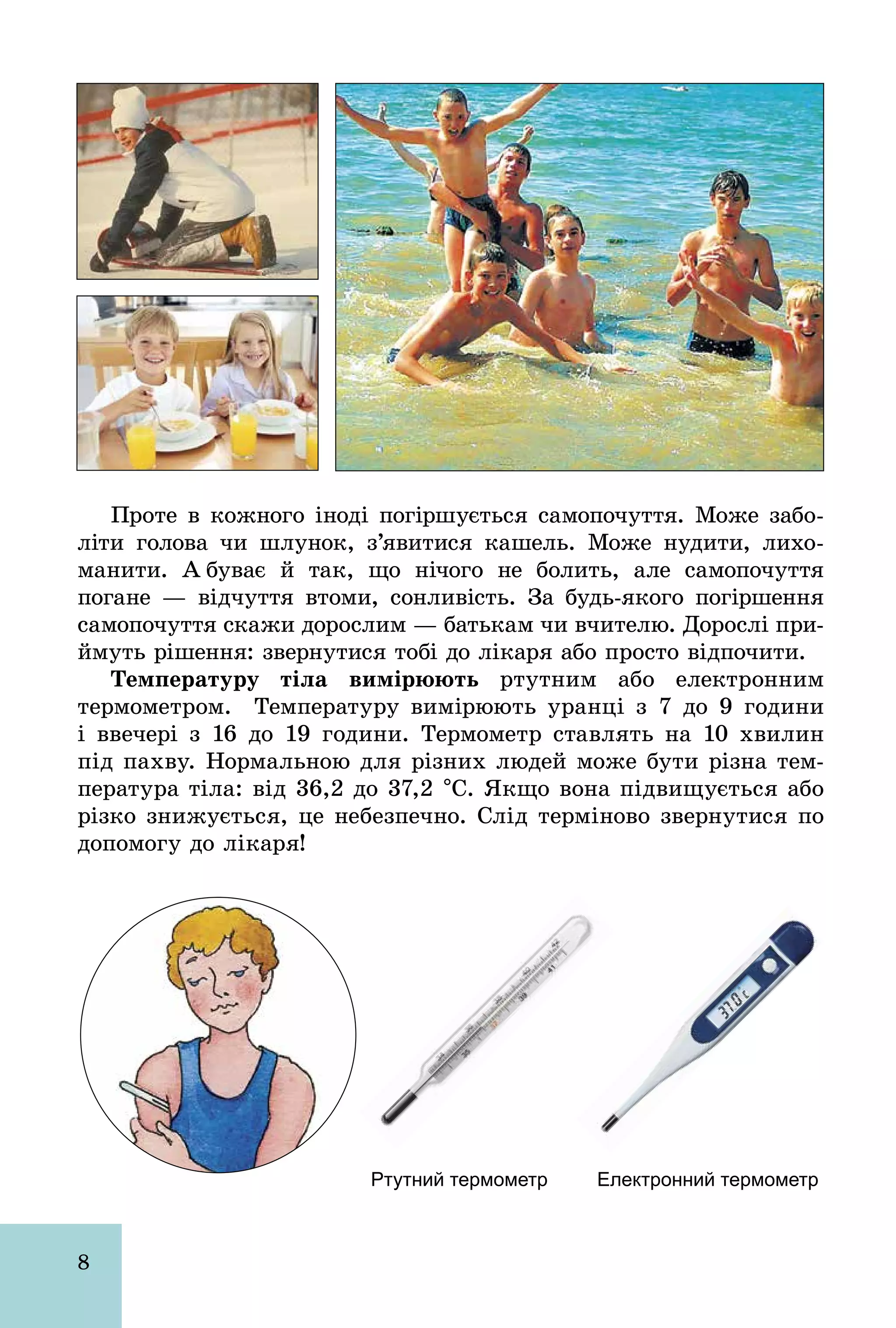 8
Проте в кожного іноді погіршується самопочуття. Може забо-
літи голова чи шлунок, з’явитися кашель. Може нудити, лихо-
манити. А буває й так, що нічого не болить, але самопочуття
погане — відчуття втоми, сонливість. За будь­якого погіршення
самопочуття скажи дорослим — батькам чи вчителю. Дорослі при-
ймуть рішення: звернутися тобі до лікаря або просто відпочити.
Температуру тіла вимірюють ртутним або електронним
термометром. Температуру вимірюють уранці з 7 до 9 години
і ввечері з 16 до 19 години. Термометр ставлять на 10 хвилин
під пахву. Нормальною для різних людей може бути різна тем-
пература тіла: від 36,2 до 37,2 °С. Якщо вона підвищується або
різко знижується, це небезпечно. Слід терміново звернутися по
допомогу до лікаря!
Ртутний термометр Електронний термометр
 