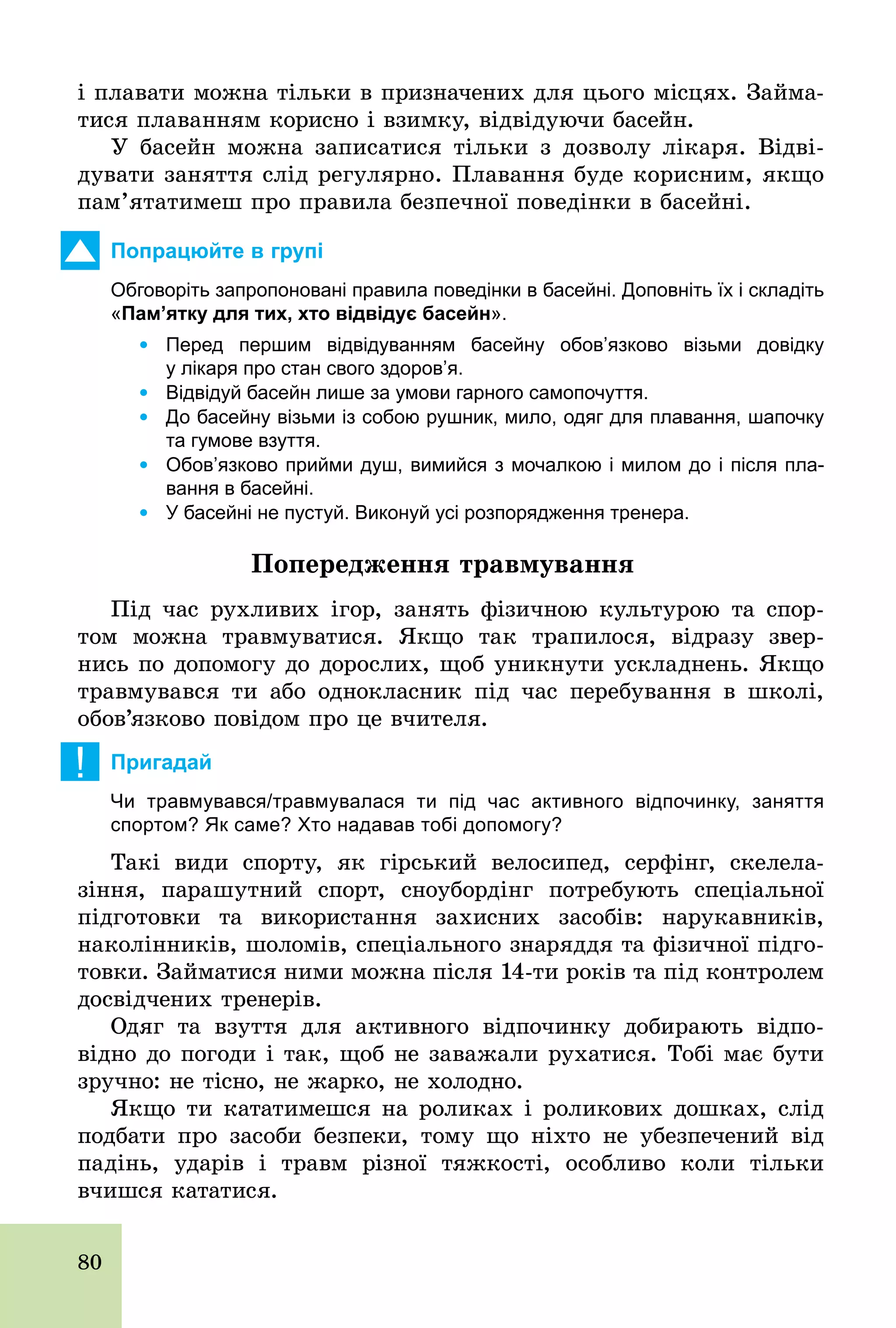 80
і плавати можна тільки в призначених для цього місцях. Займа-
тися плаванням корисно і взимку, відвідуючи басейн.
У басейн можна записатися тільки з дозволу лікаря. Відві­
дувати заняття слід регулярно. Плавання буде корисним, якщо
пам’ятатимеш про правила безпечної поведінки в басейні.
Попрацюйте в групі
Обговоріть запропоновані правила поведінки в басейні. Доповніть їх і складіть
«Пам’ятку для тих, хто відвідує басейн».
	 Ÿ Перед першим відвідуванням басейну обов’язково візьми довідку
у лікаря про стан свого здоров’я.
	 Ÿ Відвідуй басейн лише за умови гарного самопочуття.
	 Ÿ До басейну візьми із собою рушник, мило, одяг для плавання, шапочку
та гумове взуття.
	 Ÿ Обов’язково прийми душ, вимийся з мочалкою і милом до і після пла­
вання в басейні.
	 Ÿ У басейні не пустуй. Виконуй усі розпорядження тренера.
Ïîïåðåäæåííÿ òðàâìóâàííÿ
Під час рухливих ігор, занять фізичною культурою та спор-
том можна травмуватися. Якщо так трапилося, відразу звер-
нись по допомогу до дорослих, щоб уникнути ускладнень. Якщо
травмувався ти або однокласник під час перебування в школі,
обов’язково повідом про це вчителя.
! Пригадай
Чи травмувався/травмувалася ти під час активного відпочинку, заняття
спортом? Як саме? Хто надавав тобі допомогу?
Такі види спорту, як гірський велосипед, серфінг, скелела-
зіння, парашутний спорт, сноубордінг потребують спеціальної
підготовки та використання захисних засобів: нарукавників,
наколінників, шоломів, спеціального знаряддя та фізичної підго-
товки. Займатися ними можна після 14­ти років та під контролем
досвідчених тренерів.
Одяг та взуття для активного відпочинку добирають відпо-
відно до погоди і так, щоб не заважали рухатися. Тобі має бути
зручно: не тісно, не жарко, не холодно.
Якщо ти кататимешся на роликах і роликових дошках, слід
подбати про засоби безпеки, тому що ніхто не убезпечений від
падінь, ударів і травм різної тяжкості, особливо коли тільки
вчишся кататися.
 