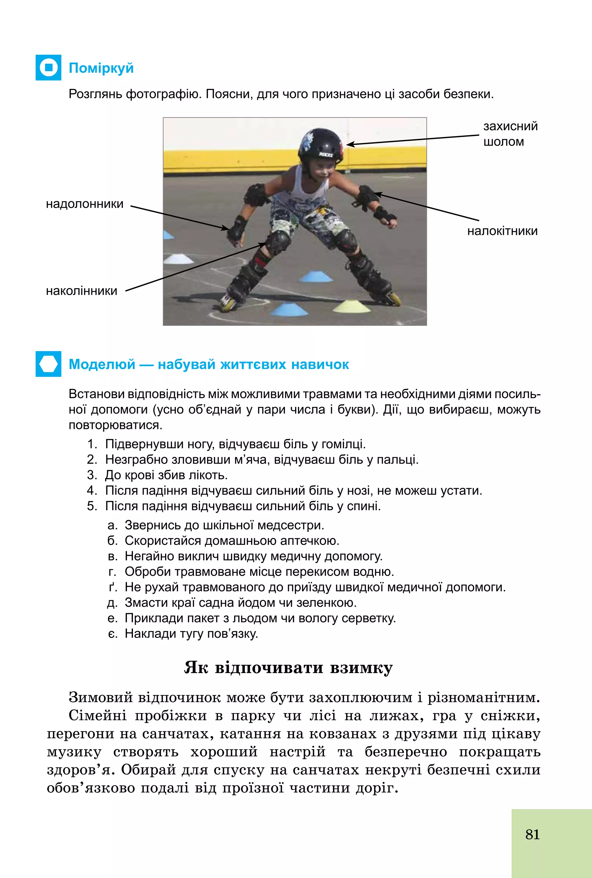81
Поміркуй
Розглянь фотографію. Поясни, для чого призначено ці засоби безпеки.
захисний
шолом
налокітники
надолонники
наколінники
Моделюй — набувай життєвих навичок
Встанови відповідність між можливими травмами та необхідними діями посиль­
ної допомоги (усно об’єднай у пари числа і букви). Дії, що вибираєш, можуть
повторюватися.
1. Підвернувши ногу, відчуваєш біль у гомілці.
2. Незграбно зловивши м’яча, відчуваєш біль у пальці.
3. До крові збив лікоть.
4. Після падіння відчуваєш сильний біль у нозі, не можеш устати.
5. Після падіння відчуваєш сильний біль у спині.
а. Звернись до шкільної медсестри.
б. Скористайся домашньою аптечкою.
в. Негайно виклич швидку медичну допомогу.
г. Оброби травмоване місце перекисом водню.
ґ. Не рухай травмованого до приїзду швидкої медичної допомоги.
д. Змасти краї садна йодом чи зеленкою.
е. Приклади пакет з льодом чи вологу серветку.
є. Наклади тугу пов’язку.
Як відпочивати взимку
Зимовий відпочинок може бути захоплюючим і різноманітним.
Сімейні пробіжки в парку чи лісі на лижах, гра у сніжки,
перегони на санчатах, катання на ковзанах з друзями під цікаву
музику створять хороший настрій та безперечно покращать
здоров’я. Обирай для спуску на санчатах некруті безпечні схили
обов’язково подалі від проїзної частини доріг.
 