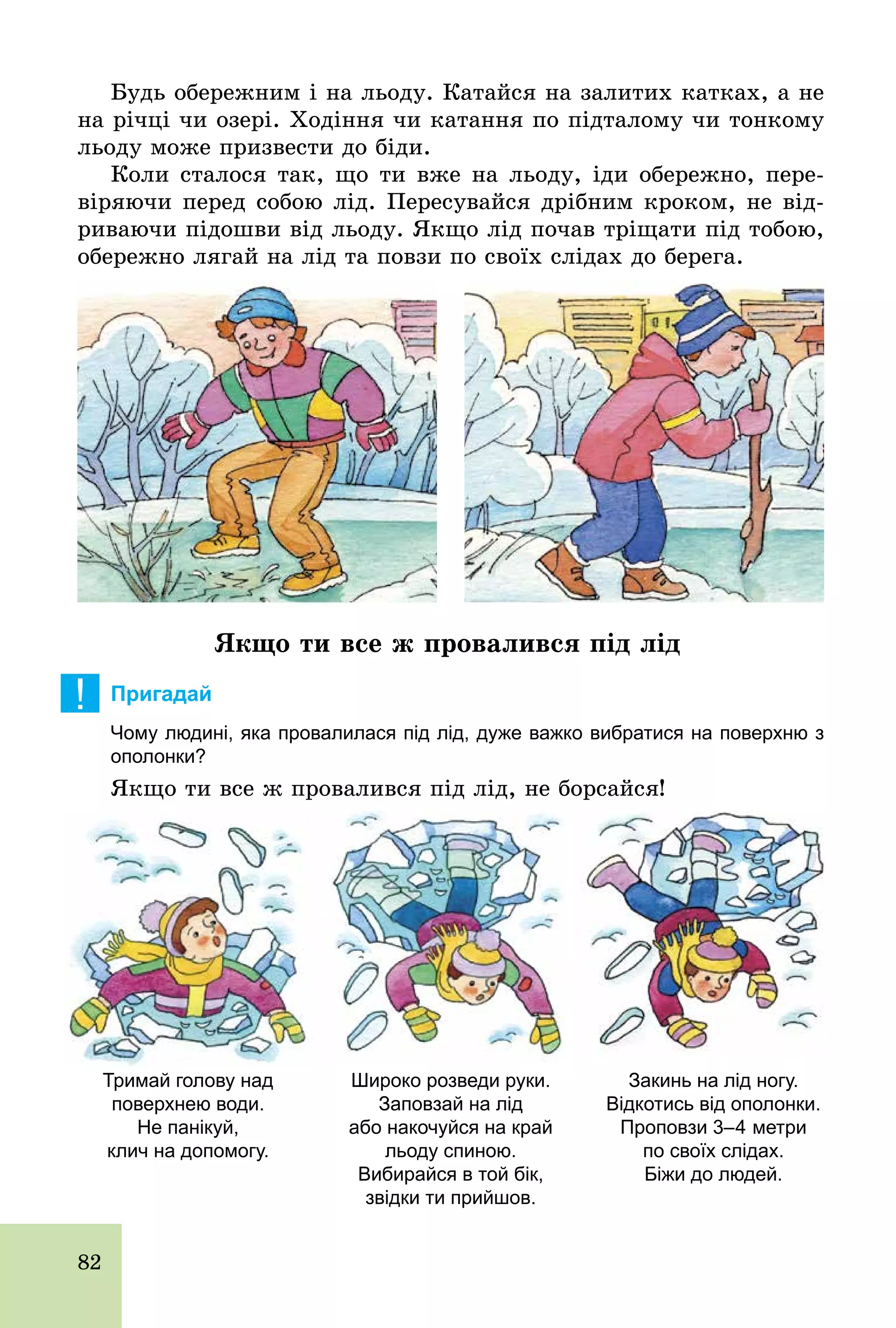82
Будь обережним і на льоду. Катайся на залитих катках, а не
на річці чи озері. Ходіння чи катання по підталому чи тонкому
льоду може призвести до біди.
Коли сталося так, що ти вже на льоду, іди обережно, пере-
віряючи перед собою лід. Пересувайся дрібним кроком, не від-
риваючи підошви від льоду. Якщо лід почав тріщати під тобою,
обережно лягай на лід та повзи по своїх слідах до берега.
Якщо ти все ж провалився під лід
! Пригадай
Чому людині, яка провалилася під лід, дуже важко вибратися на поверхню з
ополонки?
Якщо ти все ж провалився під лід, не борсайся!
Тримай голову над
поверхнею води.
Не панікуй,
клич на допомогу.
Широко розведи руки.
Заповзай на лід
або накочуйся на край
льоду спиною.
Вибирайся в той бік,
звідки ти прийшов.
Закинь на лід ногу.
Відкотись від ополонки.
Проповзи 3–4 метри
по своїх слідах.
Біжи до людей.
 