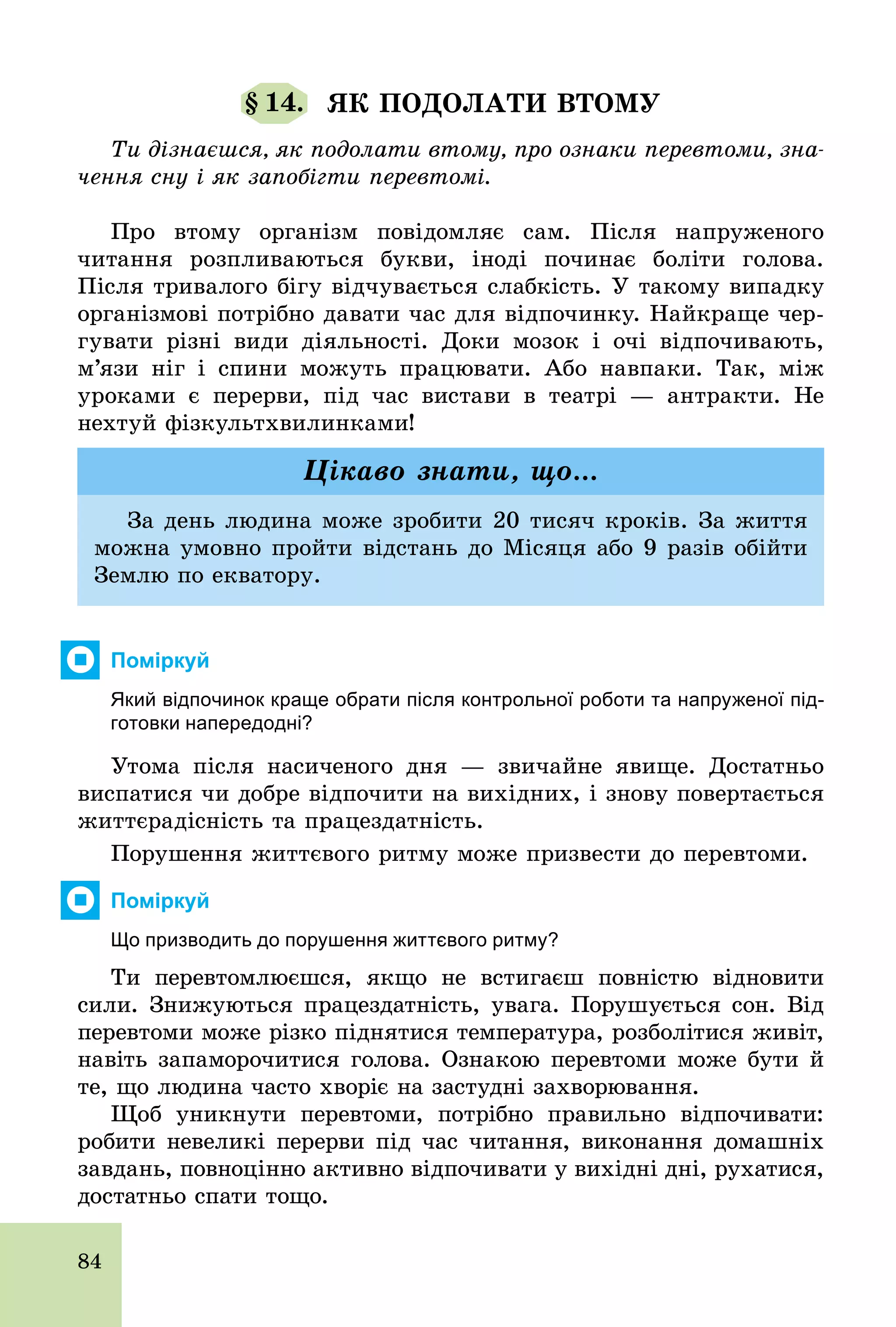84
§ 14. ЯК ПОДОЛАТИ ВТОМУ
Ти дізнаєшся, як подолати втому, про ознаки перевтоми, зна-
чення сну і як запобігти перевтомі.
Про втому організм повідомляє сам. Після напруженого
читання розпливаються букви, іноді починає боліти голова.
Після тривалого бігу відчувається слабкість. У такому випадку
організмові потрібно давати час для відпочинку. Найкраще чер-
гувати різні види діяльності. Доки мозок і очі відпочивають,
м’язи ніг і спини можуть працювати. Або навпаки. Так, між
уроками є перерви, під час вистави в театрі — антракти. Не
нехтуй фізкультхвилинками!
За день людина може зробити 20 тисяч кроків. За життя
можна умовно пройти відстань до Місяця або 9 разів обійти
Землю по екватору.
Цікаво знати, що...
Поміркуй
Який відпочинок краще обрати після контрольної роботи та напруженої під­
готовки напередодні?
Утома після насиченого дня — звичайне явище. Достатньо
виспатися чи добре відпочити на вихідних, і знову повертається
життєрадісність та працездатність.
Порушення життєвого ритму може призвести до перевтоми.
Поміркуй
Що призводить до порушення життєвого ритму?
Ти перевтомлюєшся, якщо не встигаєш повністю відновити
сили. Знижуються працездатність, увага. Порушується сон. Від
перевтоми може різко піднятися температура, розболітися живіт,
навіть запаморочитися голова. Ознакою перевтоми може бути й
те, що людина часто хворіє на застудні захворювання.
Щоб уникнути перевтоми, потрібно правильно відпочивати:
робити невеликі перерви під час читання, виконання домашніх
завдань, повноцінно активно відпочивати у вихідні дні, рухатися,
достатньо спати тощо.
 