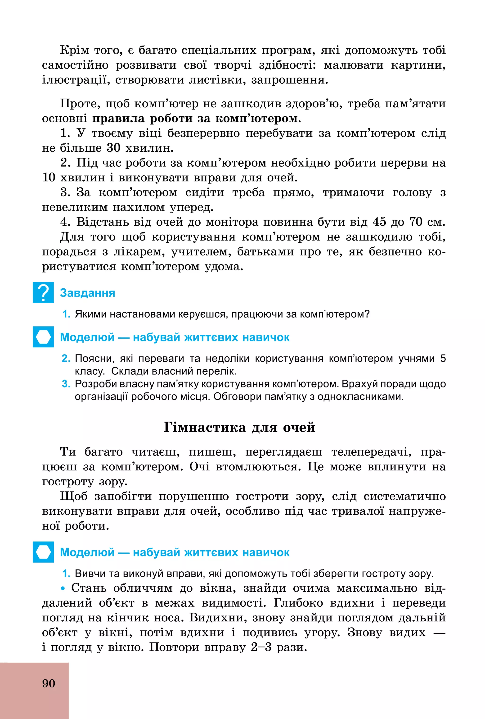 90
Крім того, є багато спеціальних програм, які допоможуть тобі
самостійно розвивати свої творчі здібності: малювати картини,
ілюстрації, створювати листівки, запрошення.
Проте, щоб комп’ютер не зашкодив здоров’ю, треба пам’ятати
основні правила роботи за комп’ютером.
1. У твоєму віці безперервно перебувати за комп’ютером слід
не більше 30 хвилин.
2. Під час роботи за комп’ютером необхідно робити перерви на
10 хвилин і виконувати вправи для очей.
3. За комп’ютером сидіти треба прямо, тримаючи голову з
невеликим нахилом уперед.
4. Відстань від очей до монітора повинна бути від 45 до 70 см.
Для того щоб користування комп’ютером не зашкодило тобі,
порадься з лікарем, учителем, батьками про те, як безпечно ко­
ристуватися комп’ютером удома.
? Завдання
1. Якими настановами керуєшся, працюючи за комп’ютером?
Моделюй — набувай життєвих навичок
2. Поясни, які переваги та недоліки користування комп’ютером учнями 5
класу. Склади власний перелік.
3. Розроби власну пам’ятку користування комп’ютером. Врахуй поради щодо
організації робочого місця. Обговори пам’ятку з однокласниками.
Гімнастика для очей
Ти багато читаєш, пишеш, переглядаєш телепередачі, пра-
цюєш за комп’ютером. Очі втомлюються. Це може вплинути на
гостроту зору.
Щоб запобігти порушенню гостроти зору, слід систематично
виконувати вправи для очей, особливо під час тривалої напруже-
ної роботи.
Моделюй — набувай життєвих навичок
1. Вивчи та виконуй вправи, які допоможуть тобі зберегти гостроту зору.
Ÿ Стань обличчям до вікна, знайди очима максимально від-
далений об’єкт в межах видимості. Глибоко вдихни і переведи
погляд на кінчик носа. Видихни, знову знайди поглядом дальній
об’єкт у вікні, потім вдихни і подивись угору. Знову видих —
і погляд у вікно. Повтори вправу 2–3 рази.
 
