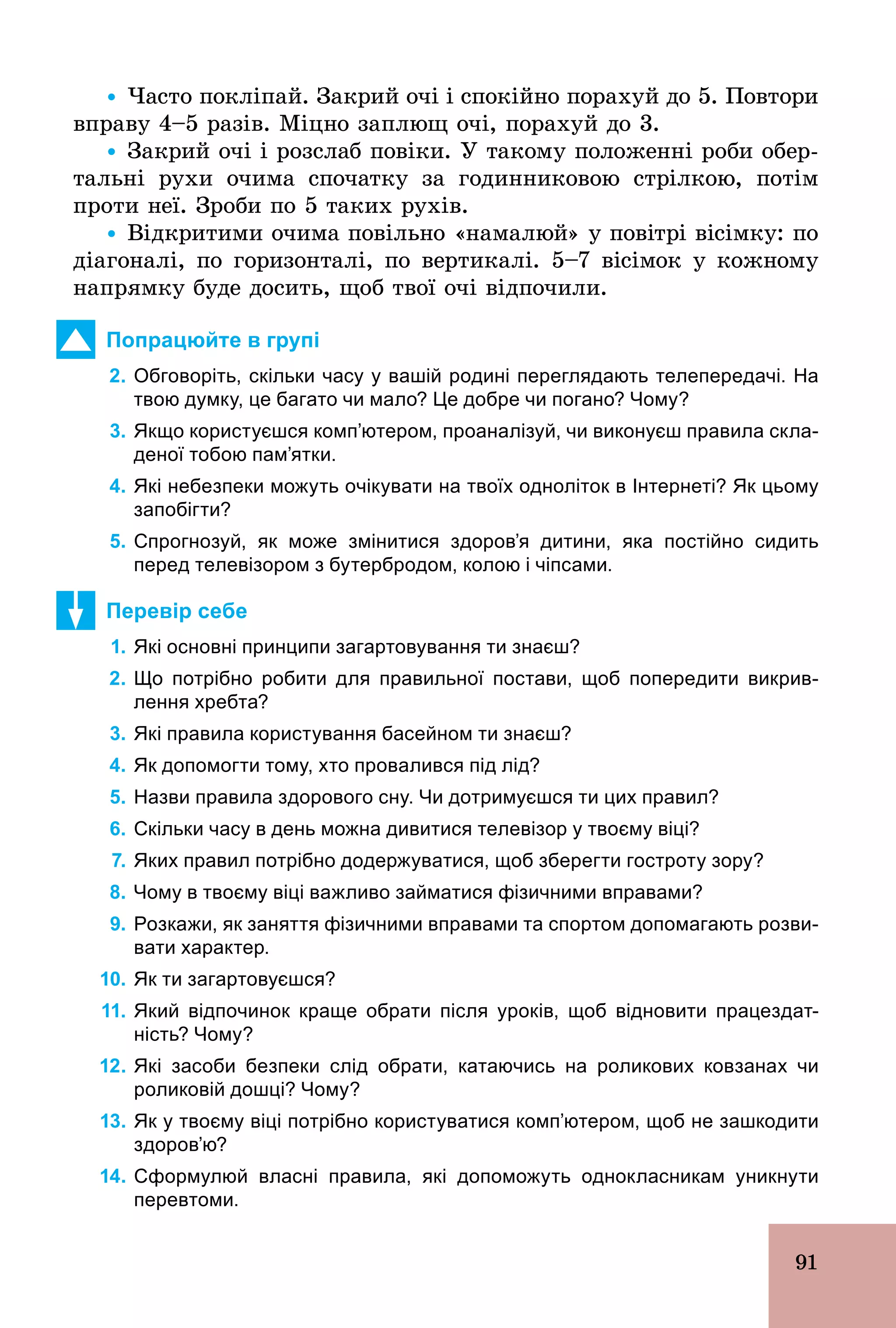 91
Ÿ Часто покліпай. Закрий очі і спокійно порахуй до 5. Повтори
вправу 4–5 разів. Міцно заплющ очі, порахуй до 3.
Ÿ Закрий очі і розслаб повіки. У такому положенні роби обер-
тальні рухи очима спочатку за годинниковою стрілкою, потім
проти неї. Зроби по 5 таких рухів.
Ÿ Відкритими очима повільно «намалюй» у повітрі вісімку: по
діагоналі, по горизонталі, по вертикалі. 5–7 вісімок у кожному
напрямку буде досить, щоб твої очі відпочили.
Попрацюйте в групі
2. Обговоріть, скільки часу у вашій родині переглядають телепередачі. На
твою думку, це багато чи мало? Це добре чи погано? Чому?
3. Якщо користуєшся комп’ютером, проаналізуй, чи виконуєш правила скла­
деної тобою пам’ятки.
4. Які небезпеки можуть очікувати на твоїх одноліток в Інтернеті? Як цьому
запобігти?
5. Спрогнозуй, як може змінитися здоров’я дитини, яка постійно сидить
перед телевізором з бутербродом, колою і чіпсами.
Перевір себе
1. Які основні принципи загартовування ти знаєш?
2. Що потрібно робити для правильної постави, щоб попередити викрив­
лення хребта?
3. Які правила користування басейном ти знаєш?
4. Як допомогти тому, хто провалився під лід?
5. Назви правила здорового сну. Чи дотримуєшся ти цих правил?
6. Скільки часу в день можна дивитися телевізор у твоєму віці?
7. Яких правил потрібно додержуватися, щоб зберегти гостроту зору?
8. Чому в твоєму віці важливо займатися фізичними вправами?
9. Розкажи, як заняття фізичними вправами та спортом допомагають розви­
вати характер.
10. Як ти загартовуєшся?
11. Який відпочинок краще обрати після уроків, щоб відновити працездат­
ність? Чому?
12. Які засоби безпеки слід обрати, катаючись на роликових ковзанах чи
роликовій дошці? Чому?
13. Як у твоєму віці потрібно користуватися комп’ютером, щоб не зашкодити
здоров’ю?
14. Сформулюй власні правила, які допоможуть однокласникам уникнути
перевтоми.
 