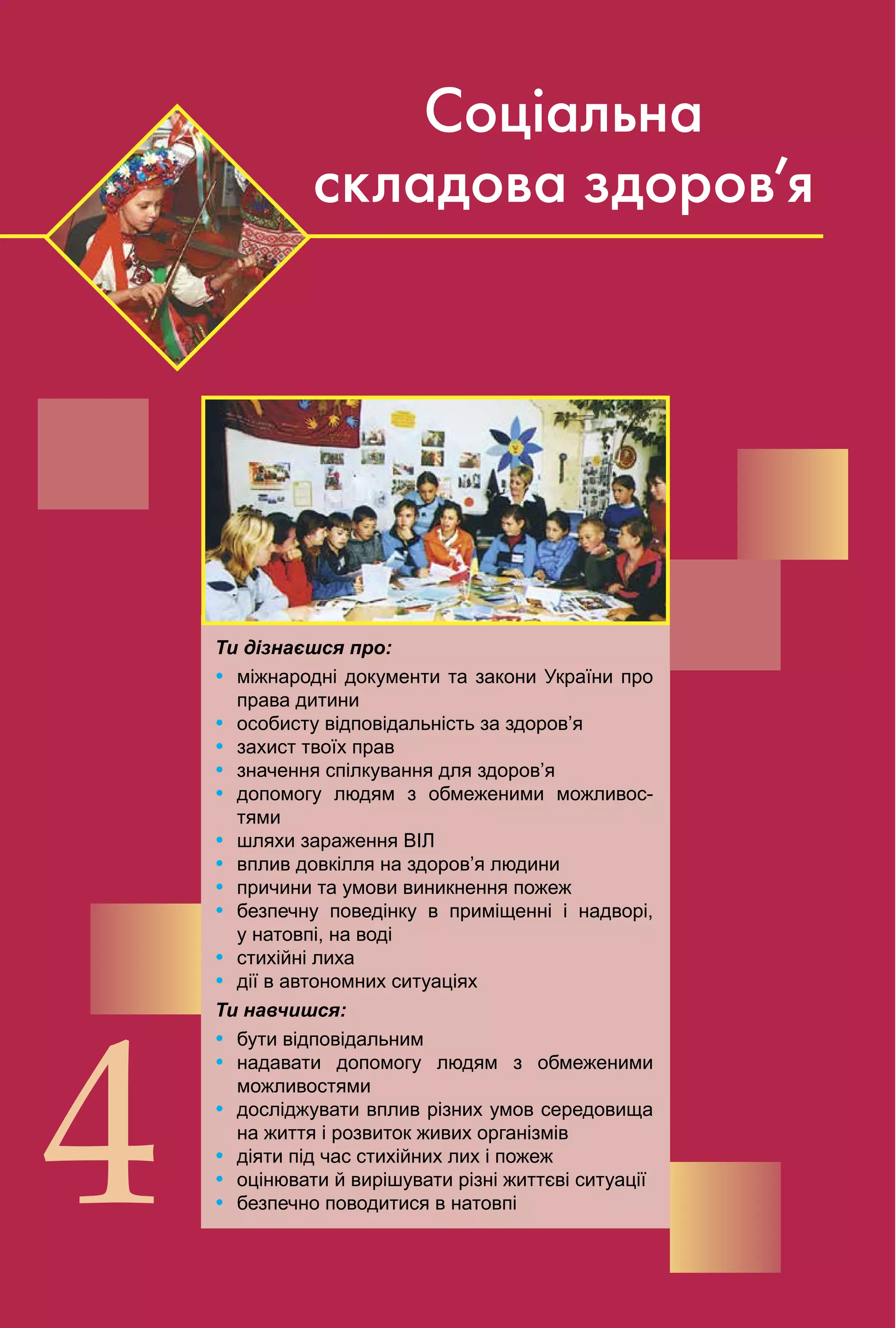92
4
Соціальна
складова здоров’я
Ти дізнаєшся про:
Ÿ міжнародні документи та закони України про
права дитини
Ÿ особисту відповідальність за здоров’я
Ÿ захист твоїх прав
Ÿ значення спілкування для здоров’я
Ÿ допомогу людям з обмеженими можливос­
тями
Ÿ шляхи зараження ВІЛ
Ÿ вплив довкілля на здоров’я людини
Ÿ причини та умови виникнення пожеж
Ÿ безпечну поведінку в приміщенні і надворі,
у натовпі, на воді
Ÿ стихійні лиха
Ÿ дії в автономних ситуаціях
Ти навчишся:
Ÿ бути відповідальним
Ÿ надавати допомогу людям з обмеженими
можливостями
Ÿ досліджувати вплив різних умов середовища
на життя і розвиток живих організмів
Ÿ діяти під час стихійних лих і пожеж
Ÿ оцінювати й вирішувати різні життєві ситуації
Ÿ безпечно поводитися в натовпі
 