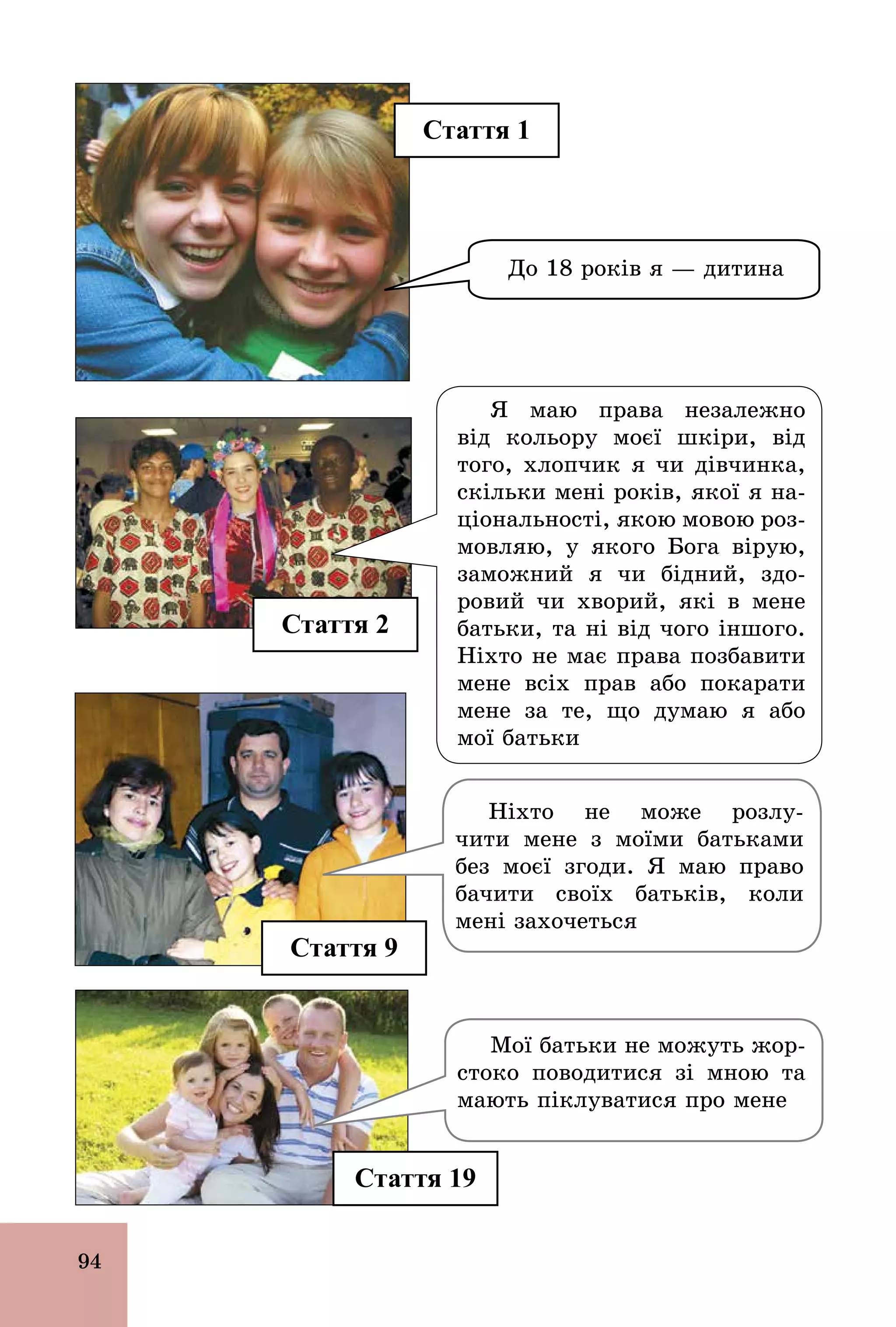 94
Стаття 9
Я маю права незалежно
від кольору моєї шкіри, від
того, хлопчик я чи дівчинка,
скільки мені років, якої я на­
ціональності, якою мовою роз-
мовляю, у якого Бога вірую,
заможний я чи бідний, здо-
ровий чи хворий, які в мене
батьки, та ні від чого іншого.
Ніхто не має права позбавити
мене всіх прав або покарати
мене за те, що думаю я або
мої батьки
Ніхто не може розлу-
чити мене з моїми батьками
без моєї згоди. Я маю право
бачити своїх батьків, коли
мені захочеться
Стаття 2
Стаття 1
Стаття 19
До 18 років я — дитина
Мої батьки не можуть жор-
стоко поводитися зі мною та
мають піклуватися про мене
 
