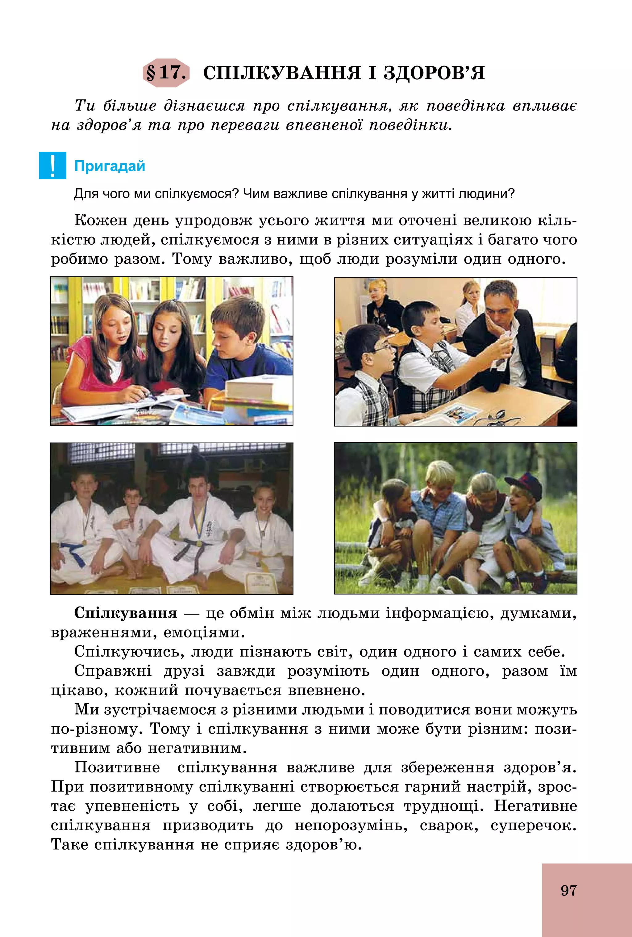 97
§17. СПІЛКУВАННЯ І ЗДОРОВ’Я
Ти більше дізнаєшся про спілкування, як поведінка впливає
на здоров’я та про переваги впевненої поведінки.
! Пригадай
Для чого ми спілкуємося? Чим важливе спілкування у житті людини?
Кожен день упродовж усього життя ми оточені великою кіль-
кістю людей, спілкуємося з ними в різних ситуаціях і багато чого
робимо разом. Тому важливо, щоб люди розуміли один одного.
Спілкування — це обмін між людьми інформацією, думками,
враженнями, емоціями.
Спілкуючись, люди пізнають світ, один одного і самих себе.
Справжні друзі завжди розуміють один одного, разом їм
цікаво, кожний почувається впевнено.
Ми зустрічаємося з різними людьми і поводитися вони можуть
по­різному. Тому і спілкування з ними може бути різним: пози-
тивним або негативним.
Позитивне спілкування важливе для збереження здоров’я.
При позитивному спілкуванні створюється гарний настрій, зрос-
тає упевненість у собі, легше долаються труднощі. Негативне
спілкування призводить до непорозумінь, сварок, суперечок.
Таке спілкування не сприяє здоров’ю.
 