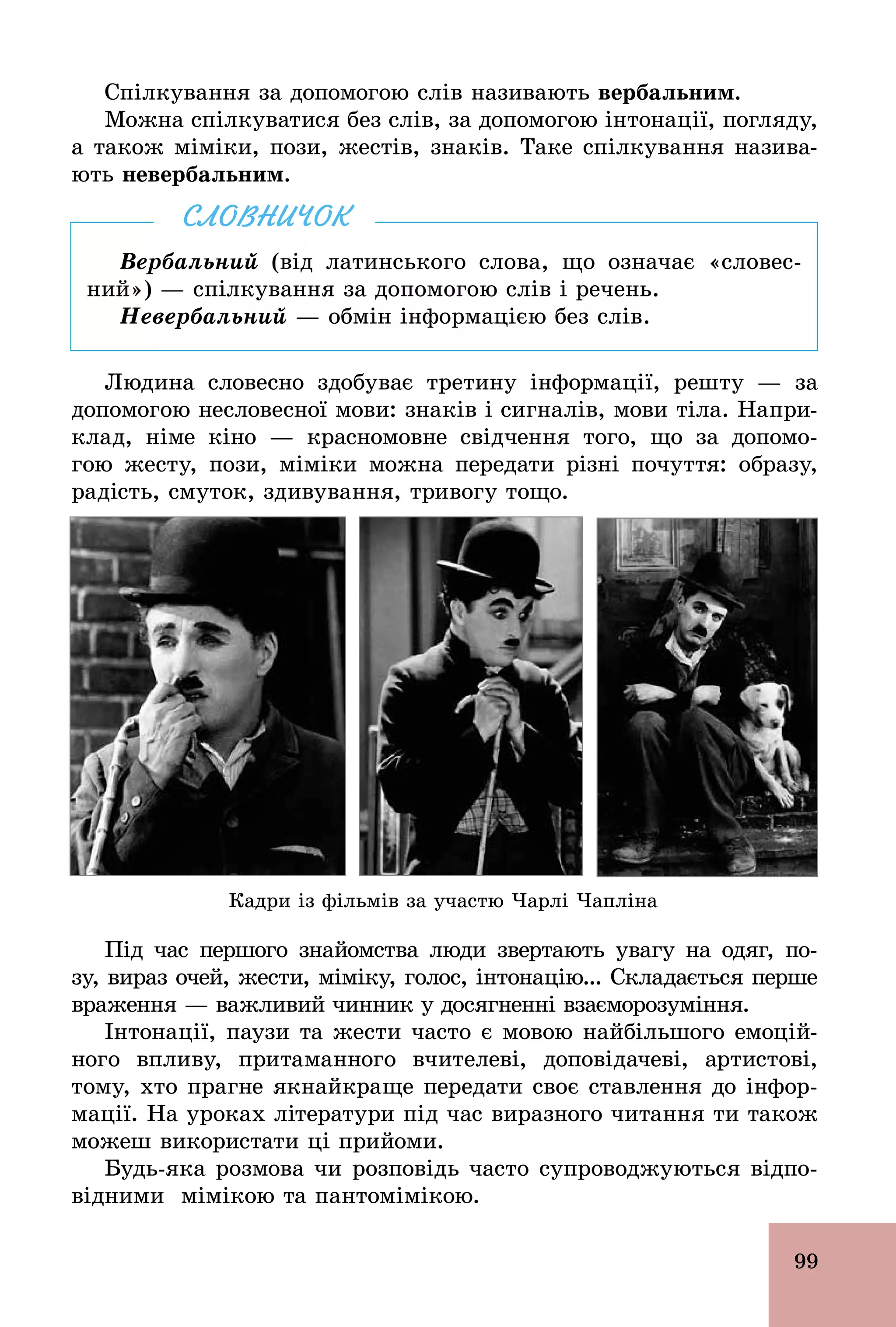 99
Спілкування за допомогою слів називають вербальним.
Можна спілкуватися без слів, за допомогою інтонації, погляду,
а також міміки, пози, жестів, знаків. Таке спілкування назива-
ють невербальним.
Вербальний (від латинського слова, що означає «словес-
ний») — спілкування за допомогою слів і речень.
Невербальний — обмін інформацією без слів.
СЛОВНИЧОК
Людина словесно здобуває третину інформації, решту — за
допомогою несловесної мови: знаків і сигналів, мови тіла. Напри-
клад, німе кіно — красномовне свідчення того, що за допомо-
гою жесту, пози, міміки можна передати різні почуття: образу,
радість, смуток, здивування, тривогу тощо.
Кадри із фільмів за участю Чарлі Чапліна
Під час першого знайомства люди звертають увагу на одяг, по­
зу, вираз очей, жести, міміку, голос, інтонацію... Складається перше
враження — важливий чинник у досягненні взаєморозуміння.
Інтонації, паузи та жести часто є мовою найбільшого емоцій-
ного впливу, притаманного вчителеві, доповідачеві, артистові,
тому, хто прагне якнайкраще передати своє ставлення до інфор-
мації. На уроках літератури під час виразного читання ти також
можеш використати ці прийоми.
Будь­яка розмова чи розповідь часто супроводжуються відпо-
відними мімікою та пантомімікою.
 