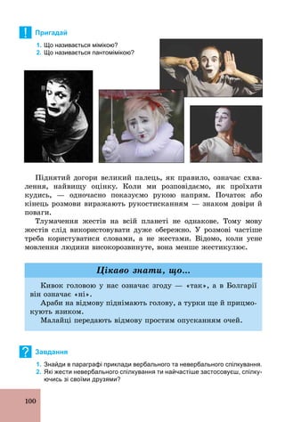 100
! Пригадай
1. Що називається мімікою?
2. Що називається пантомімікою?
Піднятий догори великий палець, як правило, означає схва-
лення, найвищу оцінку. Коли ми розповідаємо, як проїхати
кудись, — одночасно показуємо рукою напрям. Початок або
кінець розмови виражають рукостисканням — знаком довіри й
поваги.
Тлумачення жестів на всій планеті не однакове. Тому мову
жестів слід використовувати дуже обережно. У розмові частіше
треба користуватися словами, а не жестами. Відомо, коли усне
мовлення людини високорозвинуте, вона менше жестикулює.
Кивок головою у нас означає згоду — «так», а в Болгарії
він означає «ні».
Араби на відмову піднімають голову, а турки ще й прицмо-
кують язиком.
Малайці передають відмову простим опусканням очей.
Цікаво знати, що...
? Завдання
1. Знайди в параграфі приклади вербального та невербального спілкування.
2. Які жести невербального спілкування ти найчастіше застосовуєш, спілку­
ючись зі своїми друзями?
 