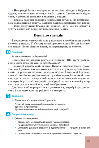 105
Ÿ Насправді батьки планували на вихідні відвідати бабусю та
дідуся, але не пояснили синові своїх планів. Славко хотів відпо-
чити, а домашні завдання виконати у вихідні.
Ÿ Славко повинен спокійно повідомити батьків, що втомився і
хоче відпочити від занять. Батькам потрібно розкрити свої плани.
Ÿ Слід відпустити Славка на вулицю, дати час на роботу в
суботу вранці або в неділю повернутися раніше.
Повага до учителів
З першого по четвертий клас у кожного з вас більшість уроків
вів один учитель. У п’ятому класі предметів стає більше й учите-
лів також. Вони різні за віком, за характером, за статтю.
Поміркуй
За що ти поважаєш своїх учителів?
Буває, що не завжди розумієш учителя. Що треба робити,
якщо якісь його дії тобі не подобаються?
Видатний український педагог Василь Олександрович Сухом-
линський радить, що «не можна заходити в суперечку із шанова-
ними і дорослими людьми; не гідно людської мудрості й розсуд-
ливості поспішно висловлювати сумніви щодо істинності того,
що радять старші; якщо в тебе просяться на язик якісь сумніви,
придерж їх у голові, подумай, розміркуй, а потім спитай у стар-
шого ще раз — спитай так, щоб не образити».
Для того щоб порозумітися з учителями, спробуй зрозуміти,
чому і для чого вони це роблять чи говорять.
? Завдання
1. Візьми інтерв’ю у когось із своїх учителів.
Розпитай, чому він/вона обрали професію вчителя.
Що в ній їх приваблює?
Що він/вона вважають найскладнішим у цій професії?
Попрацюйте в парі
2. Обговоріть твердження.
	 Ÿ	Краще, коли учні ходять до школи у шкільній формі.
	 Ÿ	На уроках мають бути вимкнені мобільні телефони.
	 Ÿ	Списувати домашні завдання в однокласників — негідний вчинок для
учня.
	 Ÿ	Не варто поспішно висловлювати сумніви щодо порад дорослих.
 